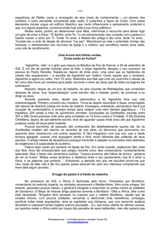 [168]
Monergismo.com – “Ao Senhor pertence a salvação” (Jonas 2:9)
www.monergismo.com
seguidores de Platão, como a concepção de dois níveis de conhecimento – um através dos
sentidos, e outro percebido unicamente pela razão. E junta-lhes a figura de Cristo. Com esses
elementos iniciais ergue um edifício filosófico que muito influenciaria o pensamento ocidental e
que, em alguns aspectos, conserva ainda hoje toda a sua força polêmica.
Muitas vezes, porém, ao desenvolver uma idéia, interrompe o raciocínio para deixar fugir
um grito de amor a Deus: “Ó Senhor, amo-Te. Tu me estremeceste meu coração com a palavra e
fizeste nascer o amor por Ti. Tarde Te amei, ó Beleza tão antiga e tão nova, tarde Te amei...
Tocaste-me, e ardo de desejo de alcançar Tua paz”. Mesclavam-se nele o polemista inimigo das
heresias, o administrador dos recursos da Igreja e o místico, que escolhera, tantos anos atrás,
uma vida de recolhimento.
Uma árvore tem folhas verdes.
Como serão os frutos?
“Agostinho, vida”, é o grito que ressoa na Basílica da Paz de Hipona, a 26 de setembro de
426. É um dia de grande emoção para os fiéis: o bispo Agostinho designa o seu sucessor na
pessoa do Padre Heráclio. Repete-se, depois de trinta anos, uma cena que os habitantes da
cidade não esqueceram – a escolha de Agostinho por Valério. Como aquele que o nomeara,
Agostinho é agora um velho. Tem 72 anos. Relembra aos fiéis que uma vez exprimira o desejo de
ter cinco dias livres por semana para poder escrever e rever as obras que de todos os lugares lhe
solicitavam.
Nascem, depois de um ano de trabalho, os dois volumes de Retratações, que comentam
dezenas de obras. Sua “especialização” como escritor não o impede, porém, de continuar a se
dirigir ao povo.
Durante quarenta anos, desde que reencontrou a fé, Agostinho teve sua vida
sobrecarregada. Primeiro constrói seu mosteiro. Torna-se depois sacerdote e bispo, encarregado
até mesmo de distribuir justiça em nome do império. Conseguiu, entretanto, permanecer fiel à sua
vocação de contemplativo e arranjou tempo para realizar uma obra literária gigantesca – 113
trabalhos, 224 cartas e mais de quinhentos sermões. Excetuadas as Confissões, escritas entre
397 e 398, foram precisos vinte anos para completar os 15 livros sobre a Trindade. O De Doctrina
Christiana, depois de parcialmente escrito, teve de aguardar quase trinta anos até que Agostinho
pudesse cuidar da terça parte restante.
Poucos escritores do passado são conhecidos tão detalhadamente quanto ele. Se as
Confissões revelam até mesmo os recantos de sua alma, os discursos que pronunciou em
quarenta anos mostram-no sob outros aspectos. É fácil imaginá-lo com sua voz, que a idade
tornava apagada, usando uma linguagem direta e fácil, muito diferente das sutilezas de seus
escritos. O antigo mestre de eloqüência consegue transmitir e adaptar os conceitos mais abstratos
às exigências e à capacidade do auditório.
Falava duas vezes por semana na Igreja da Paz. Em certa ocasião, explicando São João
aos fiéis, ficou tão entusiasmado que pregou durante cinco dias consecutivos, constantemente
aplaudido. Mas o bispo não alimentava ilusões: ”Vossos louvores são folhas de árvore ; gostaria
de ver os frutos”. Muitas vezes lamentou a distância entre o seu pensamento, sua fé e amor a
Deus, e as palavras que proferia. “...Entretanto, a atenção dos que me escutam prova-me que
meu modo de falar não é tão frio quanto possa parecer-me; pelo seu interesse compreendo que
tiram dele algum proveito...”
O lugar do pastor é à frente do rebanho
Na primavera de 429, a África é dominada pelo terror. Chamados por Bonifácio,
comandante do exército imperial, os vândalos atravessam o Mediterrâneo. Vêm como amigos. No
entanto, passados poucos meses, o general é obrigado a empunhar as armas contra os soldados
de Genserico. O Bispo de Hipona dirige palavras severas a Bonifácio: “Olha a África, olha como
está devastada.. Ninguém teria pensado ou suposto que o célebre Bonifácio, aquele que de
simples tribuno, com poucos soldados, vencendo e destruindo toda resistência, conseguiu
pacificar todas estas populações, teria se sujeitados aos bárbaros, que com tamanha audácia
devastam e saqueiam tantas regiões outrora povoadas... Eu, que estou atento às últimas causas,
sei quantos males a África sofre por causa dos pecados de seus habitantes; mas não quisera que
 