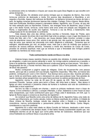 [169]
Monergismo.com – “Ao Senhor pertence a salvação” (Jonas 2:9)
www.monergismo.com
tu estivesses entre os malvados e iníquos; por causa dos quais Deus flagela os que escolhe com
penas temporais...”
Tarde demais. Os vândalos eram piores inimigos que os visigodos de Alarico. Seu nome
tornou-se sinônimo de destruição e morte. Em poucos dias devastaram a Mauritânia, e em
seguida a Numídia. Apesar dos esforços de Bonifácio, os bárbaros tornaram-se donos de todo o
país. As legiões romanas dominavam apenas três cidades: Cartago, Cirta e Hipona. Nesta última,
mais bem fortificada, Bonifácio prepara a derradeira defesa. Agostinho, aos 75 anos, vê que não
há mais salvação para os hiponenses. Embora, nas amargas horas de desânimo, peça a Deus
que o tire deste mundo, torna-se, como fizera vinte anos antes em relação aos refugiados de
Roma, o organizados do auxílio aos fugitivos. Torna-se a voz da África, a testemunha mais
categorizada do fim da latinidade no continente.
Data desses dias uma das últimas cartas escritas a Honorato, bispo de Thiabe, para
lembrar que ao pastor de almas não é permitido fugir ante os perigos, e que o lugar dos bispos é à
frente dos fiéis, até o fim: “...não devemos, por causa desses males incertos, cometer a culpa
certa de abandonar nosso povo. Daí, adviria a ele grande mal, não quanto às coisas desta vida,
mas da outra, que merece ser procurada com maior diligência e solicitude... Temamos que se
extingam, abandonadas por nós, as pedras vivas, mais que a obra do incêndio que queima a
estrutura de nossos edifícios terrenos. Temamos a morte dos membros do Corpo de Cristo,
privados do alimento espiritual, mais que as torturas a que a ferocidade dos inimigos poderia
submeter os membros do nosso corpo...”
Todo conhecimento reside em Deus e na alma
Catorze longos meses resistiria Hipona ao assédio dos vândalos. A cidade estava repleta
de refugiados, a quem era preciso alimentar e vestir. Ao inimigo externo juntavam-se a carestia, a
fome e as epidemias. Agostinho só podia oferecer a toda essa gente as suas preces. “Vós dizeis –
Desgraçados de nós, o mundo morrerá. Mas ouvi a palavra: Céu e Terra passarão, mas a palavra
de Deus não passará”.
Muitos começaram a julgá-lo capaz de milagres. Certo dia trouxeram-lhe uma pessoa
doente, para que ele a curasse com sua benção. Agostinho respondeu: “Meu filho, se tivesse tais
poderes, começaria por curar a mim mesmo”. Sua doença durou poucos dias. Quando percebeu
que a morte se avizinhava, pediu que o deixassem só, para que pudesse rezar. Nas paredes do
quarto mandara afixar pergaminhos nos quais fizera escrever os salmos penitenciais de Davi.
Agostinho morreu na noite de 28 para 29 de agosto de 430. “Não fez testamento”,
escreveu Possídio, “porque, pobre para servir a Deus, não tinha bens a deixar... Mas deixou à
Igreja um clero numeroso e mosteiros cheios de homens e mulheres sob voto de continência e
obedientes a seus superiores”.
De livro na mão e coração em chamas – assim os pintores medievais viram o bispo de
Hipona. O livro simboliza a ciência; o coração inflamado, o amor. Sabedoria e amor foram os seus
dons inseparáveis, que muito contribuíram para que o Papa João II declarasse, em 534, que “a
Igreja de Roma segue e conserva as doutrinas de Agostinho”.
Ao construir sua filosofia como uma arma de defesa da fé, Agostinho forjou uma visão do
mundo que influenciaria, por muitos séculos, todos os líderes espirituais do ocidente. A Cidade de
Deus, síntese de filosofia, teologia, estudo das relações entre o Estado e a liberdade de
consciência, marcou profundamente o pensamento político da Idade Média. Carlos Magno,
considerava-o o seu livro preferido.
Agostinho foi o autor mais citado no último Concilio do Vaticano, destinado a abrir novos
rumos para o cristianismo dos tempos atuais. O fato talvez tivesse surpreendido aquele que, nos
Solilóquios escritos ao pé da água que corria pelas termas de Cassiciaco, declarava que sua
única finalidade era conhecer Deus e sua própria alma.
 