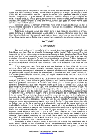 [17]
Monergismo.com – “Ao Senhor pertence a salvação” (Jonas 2:9)
www.monergismo.com
Portanto, quando indagamos a causa de um crime, não descansamos até averiguar qual o
apetite dos bens chamados ínfimos, ou que temor de perdê-los foi capaz de provocá-lo. Sem
dúvida são belos e atraentes, embora, comparados com os bens superiores e beatíficos, sejam
abjetos e desprezíveis. Alguém comete um homicídio. Por que? Porque desejou a esposa do
morto, ou suas terras, ou porque quis roubar alguma coisa, ou então, ferido, ardeu em desejos de
vingança. Por acaso cometeria o crime sem motivo, apenas pelo gosto de matar? Quem pode
acreditar em semelhante coisa?
Mesmo de Catilina, homem sem entranhas e muito cruel, de quem se disse que era mau e
cruel sem razão, acrescenta o historiador um motivo: “Para que a ociosidade não embotasse suas
mãos e sentimento”.
Todavia, se indagares porque agia assim, dir-te-ei que mediante o exercício de crimes,
depois de tomada a cidade, conseguisse honras, poderes e riquezas, libertando-se do medo das
leis e das dificuldades da vida, causados pela pobreza de seu patrimônio e a consciência de seus
crimes. Logo, nem o próprio Catilina amava seus crimes, mas aquilo por cujo motivo os cometia.
CAPÍTULO VI
O crime gratuito
Que amei, então, em ti, ó meu furto, crime noturno dos meus dezesseis anos? Não eras
belo, já que eras furto. Mas, por acaso és algo para que eu fale contigo? Belas eram as pêras que
roubamos, por serem criaturas tuas, ó formosíssimo Criador de todas as coisas, bom Deus, Deus
sumo, meu bem e meu verdadeiro bem; belas eram aquelas pêras! Porém, não eram elas que
apeteciam minha alma depravada. Eu as tinha em abundância, e melhores. Colhi-as da árvore só
para roubar; tanto que, tão logo colhidas, joguei-as fora, saboreando nelas apenas a iniqüidade,
com que me regozijava. Se alguma delas entrou em minha boca, somente o crime é que lhe deu
sabor.
E agora pergunto, meu Deus: que é que me deleitava no furto? Pois não encontro
nenhuma beleza nele. Já não falo da beleza que reside na justiça e na prudência, nem sequer da
que resplandece na inteligência do homem, na memória, nos sentidos ou na vida vegetativa; nem
da que brilha nos magníficos astros em suas órbitas, ou na terra e no mar, cheios de criaturas,
que nascem para sucederem umas às outras; nem sequer da defeituosa e sombria formosura dos
vícios enganadores.
O orgulho imita a altura; mas só tu, Deus excelso, estás acima de todas as coisas. E a
ambição, que busca, senão honras e glorias, quanto tu és o único sobre todas as coisas e ser
honrado e glorificado eternamente? A crueldade dos tiranos quer ser temida; porém, quem há de
ser temido senão Deus, a cujo poder ninguém, porém, quem há de ser temido senão Deus, a cujo
poder ninguém, em tempo algum ou lugar, nem por nenhum meio pode subtrair-se e fugir? As
carícias da volúpia buscam ser correspondidas; porém, não há nada mais carinhoso que tua
caridade, nem que se ame de modo mais salutar que tua verdade, sobre todas as coisas formosa
e resplandecente. A curiosidade sugere amor à ciência, enquanto só tu conheces plenamente
todas as coisas. Até a própria ignorância e estultícia cobrem-se com o nome de simplicidade e
inocência; das quais não acham nada mais simples do que tu. E que pode haver mais inocente do
que tu, pois, até mesmo o castigo dos maus lhes vem de seus pecados? A indolência gosta do
descanso; porém, que repouso seguro pode haver fora do Senhor? O luxo gosta de ser chamado
de fartura; mas só tu és a plenitude e a abundância inesgotável de eterna suavidade. A
prodigalidade veste-se com a capa da liberalidade; porém, só tu, és verdadeiro e liberalíssimo
doador de todos os bens. A avareza quer possuir muitas coisas; porém, só tu as possui todas. A
inveja litiga acerca de excelências; porém, que há mais excelente do que tu? A ira busca a
vingança; e que vingança mais justa do que a tua? O temor aborrece as coisas repentinas e
insólitas, contrárias ao que se ama ou se deseja manter seguro; mas haverá para ti algo de novo e
repentino? Quem poderá separar de ti o que amas? E onde, senão em ti, se encontra inabalável
segurança? A tristeza definha com a perda das coisas com que a cobiça se deleita, e não quer
que se lhe tire nada, como nada pode ser tirado de ti.
Assim peca a alma, quando se aparta e busca fora de ti o que não pode achar puro e
ilibado senão quando se volta novamente para ti. Perversamente te imitam todos os que se
afastam de ti e se levantam contra ti. Porém, mesmo imitando-te, mostram que és o criador de
 