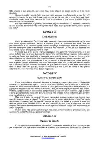 [18]
Monergismo.com – “Ao Senhor pertence a salvação” (Jonas 2:9)
www.monergismo.com
toda criatura e que, portanto, não existe lugar onde alguém se possa afastar de ti de modo
absoluto.
Que amei, então, naquele furto, e no que imitei, viciosa e imperfeitamente, a meu Senhor?
Acaso foi o gosto de agir pela fraude contra a tua lei, já que não o podia fazer por força,
simulando, cativo, uma falsa liberdade ao fazer impunemente o que estava proibido, imagem
tenebrosa de tua onipotência?
Eis aqui o servo que, fugindo do seu senhor, seguiu uma sombra. Ó podridão! Ó monstro
da vida e abismo da morte! Como pôde agradar-me o ilícito, e não por outro motivo, senão porque
era ilícito?
CAPÍTULO VII
Ação de graças
Como agradecerei ao Senhor por poder recordar todas estas coisas sem que minha alma
sinta medo algum? Amar-te-ei, Senhor, e dar-te-ei graças, e confessarei teu nome, pois me
perdoaste tantas e tão nefandas ações. Devo à tua graça e misericórdia teres-me dissolvido os
pecados como gelo, como também todo o mal que não pratiquei. De fato, de que pecados não
seria capaz, eu que amei gratuitamente o erro?
Confesso que todos já me foram perdoados; o mal cometido voluntariamente, e o que
deixei de fazer pela tua graça. Quem dentre os homens, conhecendo tua fraqueza, poderá atribuir
às próprias forças sua castidade e inocência para amar-te menos, como se tivesse menor
necessidade de tua misericórdia, com a qual perdoas os pecados aos que se convertem a ti?
Aquele, pois, que, chamado por ti, seguiu tua voz e evitou todas estas coisas que lê de
mim, e que eu recordo e confesso, não se ria de mim por haver sido curado pelo mesmo médico
que o preservou de cair enfermo, ou melhor, de que adoecesse tanto. Antes, esse deve amar-te
tanto e ainda mais do que eu, porque o mesmo que me curou de tantas e tão graves
enfermidades, esse mesmo o livrou de cair no pecado.
CAPÍTULO VIII
O prazer da cumplicidade
E que fruto colhi eu, miserável, daquelas ações que agora recordo com rubor? Sobretudo
daquele furto, em que amei o próprio furto, e nada mais? Nenhum, pois o furto, em si nada valia,
ficando eu mais miserável com ele. Todavia, é certo que eu sozinho não o teria praticado – a
julgar pela disposição de meu ânimo na ocasião; - não, de modo algum; eu sozinho não o faria.
Portanto, apreciei também na ocasião a companhia daqueles com quem o cometi. Logo, também
é certo que apreciei algo mais além do furto; embora não amasse de fato nada mais, pois também
essa cumplicidade era nada.
Mas, que é esta, na verdade? E quem mo poderá ensinar, senão o que ilumina meu
coração e rasga minhas sombras? De onde vem à minha alma a idéia destas indagações, desta
discussão e considerações? Se eu então amasse as pêras que roubei, e quisesse apenas seu
desfrute, podia tê-las roubado sozinho, se isso bastasse. Poderia fazer a iniqüidade pela qual
chegaria meu deleite sem necessidade de excitar o prurido da minha cobiça com a conivência de
almas cúmplices.
Porém, como não achava deleite algum nas pêras, colocava este no próprio pecado, que
consistia na companhia dos que pecavam comigo.
CAPÍTULO IX
O prazer do pecado
E que sentimento era aquele de minha alma? certamente, assaz torpe e eu um desgraçado
por alimentá-lo. Mas, que era na realidade? E quem há que conheça os pecados? Era como um
 