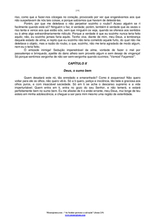 [19]
Monergismo.com – “Ao Senhor pertence a salvação” (Jonas 2:9)
www.monergismo.com
riso, como que a fazer-nos cócegas no coração, provocado por ver que enganávamos aos que
não suspeitavam de nós tais coisas, e porque sabíamos que haviam de detestá-las.
Porém, por que me deleitava o não perpetrar sozinho o roubo? Acaso alguém se ri
facilmente quando está só? Ninguém o faz, é verdade; porém, também é verdade que às vezes o
riso tenta e vence aos que estão sós, sem que ninguém os veja, quando se oferece aos sentidos
ou à alma algo extraordinariamente ridículo. Porque a verdade é que eu sozinho nunca teria feito
aquilo; não, eu sozinho jamais faria aquilo. Tenho viva, diante de mim, meu Deus, a lembrança
daquele estado de alma, e repito que eu sozinho não teria cometido aquele furto, do qual não me
deleitava o objeto, mas a razão do roubo, o que, sozinho, não me teria agradado de modo algum,
nem eu o teria feito.
Ó amizade inimiga! Sedução impenetrável da alma, vontade de fazer o mal por
passatempo e brinquedo, apetite do dano alheio sem proveito algum e sem desejo de vingança!
Só porque sentimos vergonha de não ser sem-vergonha quando ouvimos; “Vamos! Façamos!”.
CAPÍTULO X
Deus, o sumo bem
Quem desatará este nó, tão enredado e emaranhado? Como é asqueroso! Não quero
voltar para ele os olhos, não quero vê-lo. Só a ti quero, justiça e inocência, tão bela e graciosa aos
olhos puros, e com insaciável saciedade. Só em ti se acha o descanso supremo e a vida
imperturbável. Quem entra em ti, entra no gozo do seu Senhor, e não temerá, e estará
perfeitamente bem no sumo bem. Eu me afastei de ti e andei errante, meu Deus, mui longe de teu
esteio em minha adolescência, e cheguei a ser para mim mesmo uma região de esterilidade.
 