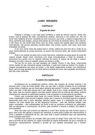 [20]
Monergismo.com – “Ao Senhor pertence a salvação” (Jonas 2:9)
www.monergismo.com
LIVRO TERCEIRO
CAPÍTULO I
O gosto do amor
Cheguei a Cartago, e por toda parte fervilhava a sertã de amores impuros. Ainda não
amava, mas já gostava de amar; secretamente sedento, aborrecia a mim próprio por não me
sentir mais indigente de amor. Gostando do amor buscava o que amar, e odiava a segurança e os
meus caminhos sem perigos, porque tinha dentro de mim fonte de alimento interior, de ti mesmo,
ó meu Deus. Eu não sentia essa fonte como tal; antes, estava sem apetite algum dos manjares
incorruptíveis, não porque estivesse saciado deles, mas porque, quanto mais vazio, tanto mais
enfastiado me sentia.
E por isso minha alma não estava bem e, ferida, voltava-se para fora de si, ávida de se
roçar miseravelmente às coisas sensíveis; se porém não tivessem alma, não seriam certamente
amadas.
Amar e ser amado era para mim a coisa mais doce, sobretudo se podia gozar do corpo da
criatura amada. Deste modo manchava com torpe concupiscência a fonte da amizade, e
obscurecia seu candor com os vapores infernais da luxúria. E apesar de tão torpe e impuro,
desejava com afã e cheio de vaidade, passar por afável e cortês.
Caí por fim no amor, em que desejava ser colhido. Porém, ó meu Deus, misericórdia
minha, quanto fel não misturaste àquela suavidade, e quão bom foste ao fazê-lo! Fui amado, e
cheguei secretamente aos laços do prazer, e me deixei alegremente enredar com trabalhosos
laços, para ser logo açoitado com as varas de ferro ardente do ciúme, das suspeitas, dos temores,
das iras e das contendas.
CAPÍTULO II
A paixão dos espetáculos
Arrebatavam-me os espetáculos teatrais, cheios das imagens de minhas misérias e de
alimento para o fogo de minha paixão. Mas, por que quer o homem condoer-se ao contemplar
coisas tristes e trágicas, que de modo algum gostaria de suportar? Contudo, o espectador deseja
sofrer com elas, e até essa mesma dor é seu deleite. Que é isso, senão rematada loucura? De
fato, tanto mais se comove alguém com elas quanto menos livre se está de tais afetos, embora
chamemos de misérias os sofrimentos próprios, e de compaixão a comiseração do mal alheio.
Porém, que compaixão pode haver em coisas fictícias e representadas? Nelas não se
incita o espectador a que socorra a alguém, senão que o mesmo é convidado apenas à angústia,
apreciando tanto mais o autor daquelas histórias quanto maior é o sentimento que elas nos
inspiram. De onde resulta que, se tais desgraças humanas – quer das histórias antigas, quer
sejam inventadas – são representadas de forma a não se excitarem sofrimento ao expectador,
este sai aborrecido e murmurando; se porém, pelo contrário, é levado à tristeza, fica atento e
chora satisfeito.
Quer isso dizer que amamos as lágrimas e a dor? Sem dúvida que todo homem busca o
gozo; mas como não agrada a ninguém ser miserável, e sendo grato a todos ser misericordioso, e
como a piedade é inseparável da dor, não seria esta a causa verdadeira para que apreciemos
essas emoções dolorosas?
Também isso provém da amizade. Mas para onde se dirige? Para onde vai? Por que se
atira à torrente da pez ardente, às vagas horrendas de negras leviandades em que a amizade se
transforma voluntariamente, afastada e privada de sua celestial serenidade que o homem
repudia?
 