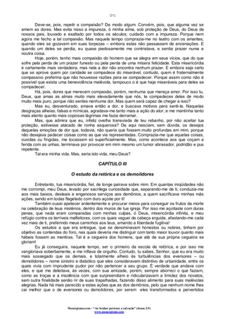 [21]
Monergismo.com – “Ao Senhor pertence a salvação” (Jonas 2:9)
www.monergismo.com
Deve-se, pois, repelir a compaixão? De modo algum. Convém, pois, que alguma vez se
amem as dores. Mas evita nisso a impureza, ó minha alma, sob proteção de Deus, do Deus de
nossos pais, louvado e exaltado por todos os séculos; cuidado com a impureza. Porque nem
agora me fecho a tal compaixão. Mas naquele tempo comprazia-me no teatro com os amantes,
quando eles se gozavam em suas torpezas – embora estas não passassem de encenações. E
quando um deles se perdia, eu quase piedosamente me contristava, e sentia prazer numa e
noutra coisa.
Hoje, porém, tenho mais compaixão do homem que se alegra em seus vícios, que do que
sofre pela perda de um prazer funesto ou pela perda de uma mísera felicidade. Esta misericórdia
é certamente mais verdadeira, mas nela a dor não encontra nenhum prazer. E embora seja certo
que se aprove quem por caridade se compadece do miserável, contudo, quem é fraternalmente
compassivo preferiria que não houvesse razões para se compadecer. Porque assim como não é
possível que exista uma benevolência malévola, tampouco o é que haja miseráveis para deles se
compadecer.
Há, pois, dores que merecem compaixão, porém, nenhuma que mereça amor. Por isso tu,
Deus, que amas as almas muito mais elevadamente que nós, te compadeces delas de modo
muito mais puro, porque não sentes nenhuma dor. Mas quem será capaz de chegar a isso?
Mas eu, desventurado, amava então a dor, e buscava motivos para senti-la. Naquelas
desgraças alheias, falsas e mímicas, agradava-me tanto mais a ação do ator, e me mantinha tanto
mais atento quanto mais copiosas lágrimas me fazia derramar.
Mas, que admira que eu, infeliz ovelha transviada de teu rebanho, por não aceitar tua
proteção, estivesse atacado de ronha asquerosa? De aqui nasciam, sem dúvida, os desejos
daquelas emoções de dor que, todavia, não queria que fossem muito profundas em mim, porque
não desejava padecer coisas como as que via representadas. Comprazia-me que aquelas coisas,
ouvidas ou fingidas, me tocassem só superficialmente. Mas, como acontece aos que coçam a
ferida com as unhas, terminava por provocar em mim mesmo um tumor abrasador, podridão e pus
repelente.
Tal era minha vida. Mas, seria isto vida, meu Deus?
CAPÍTULO III
O estudo da retórica e os demolidores
Entretanto, tua misericórdia, fiel, de longe pairava sobre mim. Em quantas iniqüidades não
me corrompi, meu Deus, levado por sacrílega curiosidade que, separando-me de ti, conduzia-me
aos mais baixos, desleais e enganosos serviços aos demônios, a quem sacrificava minhas más
ações, sendo em todas flagelado com duro açoite por ti!
Também ousei apetecer ardentemente e procurar meios para conseguir os frutos da morte
na celebração de teus mistérios, dentro dos muros de tua igreja. Por isso me açoitaste com duras
penas, que nada eram comparadas com minhas culpas, ó Deus, misericórdia infinita, e meu
refúgio contra os terríveis malfeitores, com os quais vaguei de cabeça erguida, afastando-me cada
vez mais de ti, preferindo meus caminhos aos teus, amando a liberdade fugitiva!
Os estudos a que era entregue, que se denominavam honestos ou nobres, tinham por
objetivo as contendas do foro, nas quais deveria me distinguir com tanto maior louvor quanto mais
hábeis fossem as mentiras. Tal é a cegueira dos homens, que até de sua própria cegueira se
gloriam!
Eu já conseguira, naquele tempo, ser o primeiro da escola de retórica, e por isso me
vangloriava soberbamente, e me inflava de orgulho. Contudo, tu sabes, Senhor, que eu era muito
mais sossegado que os demais, e totalmente alheio às turbulências dos eversores – ou
demolidores – nome sinistro e diabólico que eles consideravam distintivo de urbanidade, entre os
quais vivia com imprudente pudor por não pertencer a seu grupo. É verdade que andava com
eles, e que me deleitava, às vezes, com sua amizade, porém, sempre aborreci o que faziam,
como as troças e a insolência com que surpreendiam e ridicularizavam a timidez dos novatos,
sem outra finalidade senão rir de suas trapalhadas, fazendo disso alimento para suas malévolas
alegrias. Nada há mais parecido a estas ações que as dos demônios, pelo que nenhum nome lhes
cai melhor que o de eversores ou demolidores, por serem eles transformados e pervertidos
 