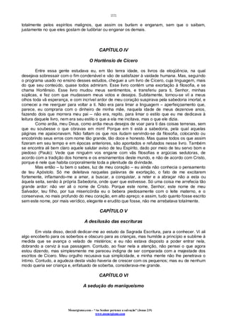[22]
Monergismo.com – “Ao Senhor pertence a salvação” (Jonas 2:9)
www.monergismo.com
totalmente pelos espíritos malignos, que assim os burlam e enganam, sem que o saibam,
justamente no que eles gostam de ludibriar ou enganar os demais.
CAPÍTULO IV
O Hortênsio de Cícero
Entre essa gente estudava eu, em tão tenra idade, os livros da eloqüência, na qual
desejava sobressair com o fim condenável e vão de satisfazer à vaidade humana. Mas, seguindo
o programa usado no ensino desses estudos, cheguei a um livro de Cícero, cuja linguagem, mais
do que seu conteúdo, quase todos admiram. Esse livro contém uma exortação à filosofia, e se
chama Hortênsio. Esse livro mudou meus sentimentos, e transferiu para ti, Senhor, minhas
súplicas, e fez com que mudassem meus votos e desejos. Subitamente, tornou-se vil a meus
olhos toda vã esperança, e com incrível ardor de meu coração suspirava pela sabedoria imortal, e
comecei a me reerguer para voltar a ti. Não era para limar a linguagem – aperfeiçoamento que,
parece, eu compraria com o dinheiro de minha mãe, naquela idade de meus dezenove anos,
fazendo dois que morrera meu pai – não era, repito, para limar o estilo que eu me dedicava à
leitura daquele livro, nem era seu estilo o que a ela me incitava, mas o que ele dizia.
Como ardia, meu Deus, como ardia meus desejos de voar para ti das coisas terrenas, sem
que eu soubesse o que obravas em mim! Porque em ti está a sabedoria, pela qual aquelas
páginas me apaixonavam. Não faltam os que nos iludam servindo-se da filosofia, colocando ou
encobrindo seus erros com nome tão grande, tão doce e honesto. Mas quase todos os que assim
fizeram em seu tempo e em épocas anteriores, são apontados e refutados nesse livro. Também
se encontra ali bem claro aquele salutar aviso de teu Espírito, dado por meio de teu servo bom e
piedoso (Paulo): Vede que ninguém vos engane com vãs filosofias e argúcias sedutoras, de
acordo com a tradição dos homens e os ensinamentos deste mundo, e não de acordo com Cristo,
porque é nele que habita corporalmente toda a plenitude da divindade.
Mas então – tu bem o sabes, luz de meu coração – eu ainda não conhecia o pensamento
de teu Apóstolo. Só me deleitava naquelas palavras de exortação, o fato de me excitarem
fortemente, inflamando-me a amar, a buscar, a conquistar, a reter e a abraçar não a esta ou
àquela seita, senão à própria Sabedoria, onde quer que estivesse. Só uma coisa me arrefecia tão
grande ardor: não ver ali o nome de Cristo. Porque este nome, Senhor, este nome de meu
Salvador, teu filho, por tua misericórdia eu o bebera piedosamente com o leite materno, e o
conservava, no mais profundo do meu coração, em alto apreço; e assim, tudo quanto fosse escrito
sem este nome, por mais verídico, elegante e erudito que fosse, não me arrebatava totalmente.
CAPÍTULO V
A desilusão das escrituras
Em vista disso, decidi dedicar-me ao estudo da Sagrada Escritura, para a conhecer. Vi ali
algo encoberto para os soberbos e obscuro para as crianças, mas humilde a princípio e sublime à
medida que se avança o velado de mistérios; e eu não estava disposto a poder entrar nela,
dobrando a cerviz à sua passagem. Contudo, ao fixar nela a atenção, não pensei o que agora
estou dizendo, mas simplesmente me pareceu indigna de ser comparada com a majestade dos
escritos de Cícero. Meu orgulho recusava sua simplicidade, e minha mente não lhe penetrava o
íntimo. Contudo, a agudeza desta visão haveria de crescer com os pequenos; mas eu de nenhum
modo queria ser criança e, enfatuado de soberba, considerava-me grande.
CAPÍTULO VI
A sedução do maniqueísmo
 