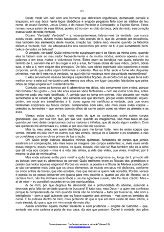 [23]
Monergismo.com – “Ao Senhor pertence a salvação” (Jonas 2:9)
www.monergismo.com
Deste modo vim cair com uns homens que deliravam orgulhosos, demasiado carnais e
loquazes; em sua boca havia laços diabólicos e engodo pegajoso feito com as silabas de teu
nome, do nosso Senhor, Jesus Cristo, e do nosso Paráclito e Consolador, o Espírito Santo. Estes
nomes nunca saíam de seus lábios, porém, só no som e ruído da boca, pois de resto, seu coração
estava vazio de toda verdade.
Diziam: “Verdade! Verdade!” – e, incessantemente, falavam-me da verdade, que nunca
existiu neles; antes, diziam muitas falsidades, não apenas de ti, que és verdade por excelência,
mas também dos elementos deste mundo, criação tua. Sobre isso, mesmo quando os filósofos
diziam a verdade, tive de ultrapassá-los nos raciocínios por amor de ti, ó pai sumamente bom,
beleza de todas as belezas!
Ó verdade, verdade! Quão intimamente suspiravam por ti as fibras da minha alma, quando
eles te faziam soar ao meu redor frequentemente e de muitos modos, embora apenas com as
palavras e em seus muitos e volumosos livros. Estes eram as bandejas nas quais, estando eu
faminto de ti, serviam-me em teu lugar o sol e a lua, formosas obras de tuas mãos, porém, obras
tuas, e não a ti, nem sequer das principais. De fato, tuas obras espirituais são superiores a estas
corporais, ainda que estas sejam brilhantes e celestes. Mas eu tinha sede e fome não daquelas
primeiras, mas de ti mesmo, ó verdade, na qual não há mudança nem obscuridade momentânea!
E eles serviam-me nessas bandejas esplendidas ficções, de acordo com as quais teria sido
melhor amar a este sol, verdadeiro pelo menos aos olhos, em lugar daquelas falsidades que pelos
olhos do corpo enganavam o entendimento.
Contudo, como as tomava por ti, alimentava-me delas, não certamente com avidez, porque
não tinham o teu gosto – pois não eras aqueles vãos fantasmas – nem me nutria com elas, antes
sentia-me cada vez mais debilitado. A comida que se toma em sonhos, não obstante ser muito
semelhante à do estado de vigília, não alimenta aos que dormem, porque estão dormindo. Aquilo,
porém, em nada era semelhantes a ti, como agora me certificou a verdade, pois que eram
fantasmas corpóreos ou falsos corpos; comparados com eles, são mais reais estes corpos –
celestes ou terrestres – que vemos com os olhos da carne assim como os vêem os animais e as
aves.
Vemos estas coisas, e são mais reais do que as conjecturas sobre outros corpos
grandiosos, que, por sua vez, que, por sua vez, quando as imaginamos, são mais reais do que
quando por meio delas conjeturamos outras maiores e infinitas, que de modo algum existem. Com
tais quimeras me alimentava eu, então, e por isso não me saciava.
Mas tu, meu amor, em quem desfaleço para me tornar forte, nem és estes corpos que
vemos, mesmo no céu; nem os outros que não vemos, porque és o Criador e os ocultaste, e não
os consideras como as obras primas de tua criação.
Oh! Quão longe estavas daquelas minhas quimeras, fantasmas de corpos que jamais
existiram em comparação, são mais reais as imagens dos corpos existentes; e, mais reais ainda
essas imagens, esses mesmos corpos, os quais, todavia, não são tu! Mas também não és a alma
que dá vida aos corpos – mas é a vida das almas, a vida das vidas, que vives, imutável, por ti
mesma; a vida de minha alma.
Mas onde estavas então para mim? e quão longe peregrinava eu, longe de ti, privado até
as bolotas com que eu alimentava os porcos! Quão melhores eram as fábulas dos gramáticos e
poetas que todos aqueles enganos! Porque os versos, a poesia e a fábula de Medeia soando pelo
ar são certamente mais úteis que os cinco elementos do mundo em seus mil disfarces, conforme
os cinco antros de trevas, que não existem, mas que matam a quem nele acredita. Porém, versos
e poesia eu os posso converter em iguaria para meu espírito e, quanto ao vôo de Medeia, se o
recitava bem, não lhe afirmava veracidade e, se me agradava ouvi-lo, não lhe dava crédito. Mas –
ai de mim! – eu acreditei naqueles erros dos maniqueístas.
Ai de mim, por que degraus fui descendo até a profundidade do abismo, exaurido e
devorado pela falta de verdade quando te buscava! E tudo isso, meu Deus – a quem me confesso
porque te compadeceste de mim quando ainda não te conhecia – tudo por buscar-te, não com a
inteligência – com a qual quiseste que eu fosse superior aos animais – mas com os sentidos da
carne. E tu estavas dentro de mim, mais profundo do que o que em mim existe de mais íntimo, e
mais elevado do que o que em mim existe de mais alto.
Assim encontrei aquela mulher insolente e sem prudência – enigma de Salomão – que,
sentada em uma cadeira à porta de sua casa, diz aos que passam: Comei à vontade dos pães
 
