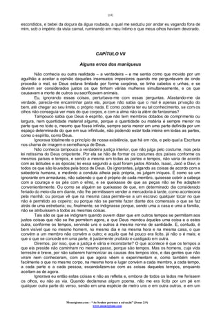 [24]
Monergismo.com – “Ao Senhor pertence a salvação” (Jonas 2:9)
www.monergismo.com
escondidos, e bebei da doçura da água roubada, a qual me seduziu por andar eu vagando fora de
mim, sob o império da vista carnal, ruminando em meu íntimo o que meus olhos haviam devorado.
CAPÍTULO VII
Alguns erros dos maniqueus
Não conhecia eu outra realidade – a verdadeira – e me sentia como que movido por um
aguilhão a aceitar a opinião daqueles insensatos impostores quando me perguntavam de onde
procedia o mal, se Deus estava limitado por forma corpórea, se tinha cabelos e unhas, e se
deviam ser considerados justos os que tinham várias mulheres simultaneamente, e os que
causavam a morte de outros ou sacrificavam animais.
Eu, ignorando essas coisas, perturbava-me com essas perguntas. Afastando-me da
verdade, parecia-me encaminhar para ela, porque não sabia que o mal é apenas privação do
bem, até chegar ao seu limite, o próprio nada. E como poderia ter eu tal conhecimento, se com os
olhos não conseguia ver mais do que corpos, e com a alma não ia além de fantasmas?
Tampouco sabia que Deus é espírito, que não tem membros dotados de comprimento ou
largura, nem quantidade material alguma, porque a quantidade ou matéria é sempre menor na
parte que no todo e, mesmo que fosse infinita, sempre seria menor em uma parte definida por um
espaço determinado do que em sua infinitude, não podendo estar toda inteira em todas as partes,
como o espírito, como Deus.
Ignorava totalmente o princípio de nossa existência, que há em nós, e pelo qual a Escritura
nos chama de imagem e semelhança de Deus.
Não conhecia tampouco a verdadeira justiça interior, que não julga pelo costume, mas pela
lei retíssima do Deus onipotente. Por ela se hão de formar os costumes dos países conforme os
mesmos países e tempos, e sendo a mesma em todas as partes e tempos, não varia de acordo
com as latitudes e as épocas; lei essa segundo a qual foram justos Abraão, Isaac, Jacó e Davi, e
todos os que são louvados pela boca de Deus. Os ignorantes, julgando as coisas de acordo com a
sabedoria humana, e medindo a conduta alheia pela própria, os julgam iníquos. É como se um
ignorante em armaduras, não sabendo o que é próprio de cada membro, quisesse cobrir a cabeça
com a couraça e os pés com o elmo, e se queixasse de que as peças não se lhe adaptem
convenientemente. Ou como se alguém se queixasse de que, em determinado dia considerado
feriado do meio-dia em diante, não lhe permitissem vender a mercadoria à tarde, como acontecera
pela manhã; ou porque vê que na mesma casa permite-se a um escravo qualquer tocar no que
não é permitido ao copeiro; ou porque não se permite fazer diante dos comensais o que se faz
atrás de uma estrebaria; ou, finalmente, se indignasse porque, sendo uma a casa e uma a família,
não se atribuíssem a todos as mesmas coisas.
Tais são os que se indignam quando ouvem dizer que em outros tempos se permitiam aos
justos coisas que não se lhe permitem agora, e que Deus mandou àqueles uma coisa e a estes
outra, conforme os tempos, servindo uns e outros à mesma norma de santidade. E, contudo, é
bem visível que no mesmo homem, no mesmo dia e na mesma hora e na mesma casa, o que
convém a um membro não convém a outro; e aquilo que há pouco era licito, já não o é mais; e
que o que se concede em uma parte, é justamente proibido e castigado em outra.
Diremos, por isso, que a justiça é vária e inconstante? O que acontece é que os tempos a
que ela preside não caminham no mesmo passo, porque são tempos. Mas os homens, cuja vida
terrestre é breve, por não saberem harmonizar as causas dos tempos idos, e das gentes que não
viram nem conheceram, com as que agora vêem e experimentam e, como também vêem
facilmente o que no mesmo corpo, na mesma hora e lugar convém a cada membro, a cada tempo,
a cada parte e a cada pessoa, escandalizam-se com as coisas daqueles tempos, enquanto
aceitam as de agora.
Ignorava eu então estas coisas e não as refletia e, embora de todos os lados me ferissem
os olhos, eu não as via. Quando declamava algum poema, não me era lícito por um pé em
qualquer outra parte do verso, senão em uma espécie de metro uns e em outra outros, e em um
 