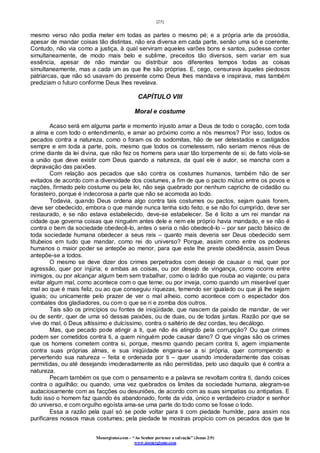 [25]
Monergismo.com – “Ao Senhor pertence a salvação” (Jonas 2:9)
www.monergismo.com
mesmo verso não podia meter em todas as partes o mesmo pé; e a própria arte da prosódia,
apesar de mandar coisas tão distintas, não era diversa em cada parte, senão uma só e coerente.
Contudo, não via como a justiça, à qual serviram aqueles varões bons e santos, pudesse conter
simultaneamente, de modo mais belo e sublime, preceitos tão diversos, sem variar em sua
essência, apesar de não mandar ou distribuir aos diferentes tempos todas as coisas
simultaneamente, mas a cada um as que lhe são próprias. E, cego, censurava àqueles piedosos
patriarcas, que não só usavam do presente como Deus lhes mandava e inspirava, mas também
prediziam o futuro conforme Deus lhes revelava.
CAPÍTULO VIII
Moral e costume
Acaso será em alguma parte e momento injusto amar a Deus de todo o coração, com toda
a alma e com todo o entendimento, e amar ao próximo como a nós mesmos? Por isso, todos os
pecados contra a natureza, como o foram os do sodomitas, hão de ser detestados e castigados
sempre e em toda a parte, pois, mesmo que todos os cometessem, não seriam menos réus de
crime diante da lei divina, que não fez os homens para usar tão torpemente de si; de fato viola-se
a união que deve existir com Deus quando a natureza, da qual ele é autor, se mancha com a
depravação das paixões.
Com relação aos pecados que são contra os costumes humanos, também hão de ser
evitados de acordo com a diversidade dos costumes, a fim de que o pacto mútuo entre os povos e
nações, firmado pelo costume ou pela lei, não seja quebrado por nenhum capricho de cidadão ou
forasteiro, porque é indecorosa a parte que não se acomoda ao todo.
Todavia, quando Deus ordena algo contra tais costumes ou pactos, sejam quais forem,
deve ser obedecido, embora o que mande nunca tenha sido feito; e se não foi cumprido, deve ser
restaurado, e se não estava estabelecido, deve-se estabelecer. Se é lícito a um rei mandar na
cidade que governa coisas que ninguém antes dele e nem ele próprio havia mandado, e se não é
contra o bem da sociedade obedecê-lo, antes o seria o não obedecê-lo – por ser pacto básico de
toda sociedade humana obedecer a seus reis – quanto mais deveria ser Deus obedecido sem
titubeios em tudo que mandar, como rei do universo? Porque, assim como entre os poderes
humanos o maior poder se antepõe ao menor, para que este lhe preste obediência, assim Deus
antepõe-se a todos.
O mesmo se deve dizer dos crimes perpetrados com desejo de causar o mal, quer por
agressão, quer por injúria; e ambas as coisas, ou por desejo de vingança, como ocorre entre
inimigos, ou por alcançar algum bem sem trabalhar, como o ladrão que rouba ao viajante; ou para
evitar algum mal, como acontece com o que teme; ou por inveja, como quando um miserável quer
mal ao que é mais feliz, ou ao que conseguiu riquezas, temendo ser igualado ou que já lhe sejam
iguais; ou unicamente pelo prazer de ver o mal alheio, como acontece com o espectador dos
combates dos gladiadores, ou com o que se ri e zomba dos outros.
Tais são os princípios ou fontes de iniqüidade, que nascem da paixão de mandar, de ver
ou de sentir, quer de uma só dessas paixões, ou de duas, ou de todas juntas. Razão por que se
vive do mal, ó Deus altíssimo e dulcíssimo, contra o saltério de dez cordas, teu decálogo.
Mas, que pecado pode atingir a ti, que não és atingido pela corrupção? Ou que crimes
podem ser cometidos contra ti, a quem ninguém pode causar dano? O que vingas são os crimes
que os homens cometem contra si, porque, mesmo quando pecam contra ti, agem impiamente
contra suas próprias almas, e sua iniqüidade engana-se a si própria, quer corrompendo e
pervertendo sua natureza – feita e ordenada por ti – quer usando imoderadamente das coisas
permitidas, ou até desejando imoderadamente as não permitidas, pelo uso daquilo que é contra a
natureza.
Pecam também os que com o pensamento e a palavra se revoltam contra ti, dando coices
contra o aguilhão; ou quando, uma vez quebrados os limites da sociedade humana, alegram-se
audaciosamente com as facções ou desuniões, de acordo com as suas simpatias ou antipatias. E
tudo isso o homem faz quando és abandonado, fonte da vida, único e verdadeiro criador e senhor
do universo, e com orgulho egoísta ama-se uma parte do todo como se fosse o todo.
Essa a razão pela qual só se pode voltar para ti com piedade humilde, para assim nos
purificares nossos maus costumes; pela piedade te mostras propício com os pecados dos que te
 
