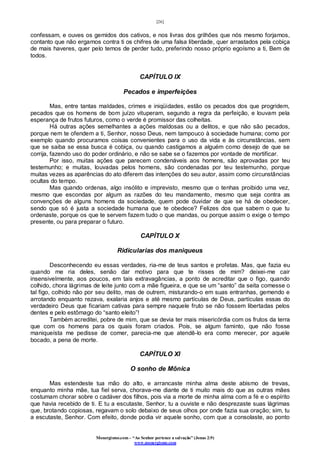 [26]
Monergismo.com – “Ao Senhor pertence a salvação” (Jonas 2:9)
www.monergismo.com
confessam, e ouves os gemidos dos cativos, e nos livras dos grilhões que nós mesmo forjamos,
contanto que não ergamos contra ti os chifres de uma falsa liberdade, quer arrastados pela cobiça
de mais haveres, quer pelo temos de perder tudo, preferindo nosso próprio egoísmo a ti, Bem de
todos.
CAPÍTULO IX
Pecados e imperfeições
Mas, entre tantas maldades, crimes e iniqüidades, estão os pecados dos que progridem,
pecados que os homens de bom juízo vituperam, segundo a regra da perfeição, e louvam pela
esperança de frutos futuros, como o verde é promissor das colheitas.
Há outras ações semelhantes a ações maldosas ou a delitos, e que não são pecados,
porque nem te ofendem a ti, Senhor, nosso Deus, nem tampouco à sociedade humana; como por
exemplo quando procuramos coisas convenientes para o uso da vida e às circunstâncias, sem
que se saiba se essa busca é cobiça, ou quando castigamos a alguém como desejo de que se
corrija, fazendo uso do poder ordinário, e não se sabe se o fazemos por vontade de mortificar.
Por isso, muitas ações que parecem condenáveis aos homens, são aprovadas por teu
testemunho; e muitas, louvadas pelos homens, são condenadas por teu testemunho, porque
muitas vezes as aparências do ato diferem das intenções do seu autor, assim como circunstâncias
ocultas do tempo.
Mas quando ordenas, algo insólito e imprevisto, mesmo que o tenhas proibido uma vez,
mesmo que escondas por algum as razões do teu mandamento, mesmo que seja contra as
convenções de alguns homens da sociedade, quem pode duvidar de que se há de obedecer,
sendo que só é justa a sociedade humana que te obedece? Felizes dos que sabem o que tu
ordenaste, porque os que te servem fazem tudo o que mandas, ou porque assim o exige o tempo
presente, ou para preparar o futuro.
CAPÍTULO X
Ridicularias dos maniqueus
Desconhecendo eu essas verdades, ria-me de teus santos e profetas. Mas, que fazia eu
quando me ria deles, senão dar motivo para que te risses de mim? deixei-me cair
insensivelmente, aos poucos, em tais extravagâncias, a ponto de acreditar que o figo, quando
colhido, chora lágrimas de leite junto com a mãe figueira, e que se um “santo” da seita comesse o
tal figo, colhido não por seu delito, mas de outrem, misturando-o em suas entranhas, gemendo e
arrotando enquanto rezava, exalaria anjos e até mesmo partículas de Deus, partículas essas do
verdadeiro Deus que ficariam cativas para sempre naquele fruto se não fossem libertadas pelos
dentes e pelo estômago do “santo eleito”!
Também acreditei, pobre de mim, que se devia ter mais misericórdia com os frutos da terra
que com os homens para os quais foram criados. Pois, se algum faminto, que não fosse
maniqueísta me pedisse de comer, parecia-me que atendê-lo era como merecer, por aquele
bocado, a pena de morte.
CAPÍTULO XI
O sonho de Mônica
Mas estendeste tua mão do alto, e arrancaste minha alma deste abismo de trevas,
enquanto minha mãe, tua fiel serva, chorava-me diante de ti muito mais do que as outras mães
costumam chorar sobre o cadáver dos filhos, pois via a morte de minha alma com a fé e o espírito
que havia recebido de ti. E tu a escutaste, Senhor, tu a ouviste e não desprezaste suas lágrimas
que, brotando copiosas, regavam o solo debaixo de seus olhos por onde fazia sua oração; sim, tu
a escutaste, Senhor. Com efeito, donde podia vir aquele sonho, com que a consolaste, ao ponto
 