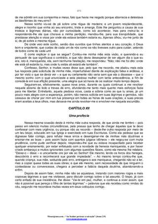 [27]
Monergismo.com – “Ao Senhor pertence a salvação” (Jonas 2:9)
www.monergismo.com
de me admitir em sua companhia e mesa, fato que havia me negado porque aborrecia e detestava
as blasfêmias do meu erro?
Nesse sonho viu-se de pé sobre uma régua de madeira; e um jovem resplandecente,
alegre e risonho que vinha ao seu encontro, triste e amarga. Este lhe perguntou a causa de sua
tristeza e lágrimas diárias, não por curiosidade, como sói acontecer, mas para instruí-la; e
respondendo-lhe ela que chorava a minha perdição, mandou-lhe, para sua tranqüilidade, que
prestasse atenção e visse por onde ela estava também estaria eu. Apenas olhou, viu-me junto de
si, de pé sobre a mesma régua.
De onde veio este sonho, senão dos ouvidos que tinhas atentos a seu coração, ó Deus
bom e onipotente, que cuidas de cada um de nós como se não tivesses outro para cuidar, zelando
de todos como de cada um!
E como explicar o que se segue? Contou-me minha mãe esta visão, e querendo-a eu
persuadir de que significava o contrário, e que não devia desesperar de ser algum dia o que eu
era, isto é, maniqueísta, ela, sem nenhuma hesitação, me respondeu: “Não; não me foi dito: onde
ele está ali estarás tu, mas onde tu estás ali estará ele também”.
Confesso, Senhor, e muitas vezes disse que, pelo que me recordo, me abalou mais esta
tua resposta pela solicitude de minha mãe, imperturbável diante de explicação falsa e ardilosa, e
por ter visto o que se devia ver – e que eu certamente não veria sem que ela o dissesse – que o
mesmo sonho com o qual anunciaste a esta piedosa mulher com tanta antecedência, a fim de
consolá-la em sua aflição presente, uma alegria que só havia de se realizar muito tempo depois.
Seguiram-se, efetivamente, quase nove anos, durante os quais continuei a me revolver
naquele abismo de lodo e trevas de erro, afundando-me tanto mais quanto mais esforços fazia
para me libertar. Entretanto, aquela piedosa viúva, casta e sóbria como as que tu amas, já um
pouco mais alegre com a esperança, porém, não menos solícita em suas lágrimas e gemidos, não
cessava de chorar por mim em tua presença em todas as horas de suas orações; e suas preces
eram aceitas a teus olhos, mas deixava-me ainda revolver-me e envolver-me naquela escuridão.
CAPÍTULO XII
Uma profecia
Nessa mesma ocasião deste à minha mãe outra resposta, de que ainda me lembro – pois
passo em silencio muitas circunstâncias, pela pressa que tenho de chegar àquelas que te devo
confessar com mais urgência, ou porque não as recordo – deste-lhe outra resposta por meio de
um teu bispo, educado em tua Igreja e exercitado em tuas Escrituras. Como ela pedisse que se
dignasse falar comigo, para refutar meus erros e desenganar-me de minhas más doutrinas e
ensinar-me as boas – pois assim fazia com quantos julgava idôneos – ele negou-se com muita
prudência, como pude verificar depois; respondeu-lhe que eu estava incapacitado para receber
qualquer ensinamento, por estar enfatuado com a novidade da heresia maniqueísta, e por haver
criado embaraço a muitos ignorantes com algumas questões fáceis, como ela mesma lhe relatara.
“Deixe-o – disse – e unicamente ore por ele ao Senhor! Ele mesmo, lendo os livros dos hereges,
descobrirá o erro e reconhecerá sua grande impiedade”. – Ao mesmo tempo contou-lhe que,
quando criança, sua mãe, seduzida pelo erro, entregara-o aos maniqueus, chegando não só a ler,
mas a copiar quase todas as suas obras; e que ele mesmo, sem necessidade de que ninguém o
contestasse ou convencesse, chegara a perceber a falácia daquela doutrina, abandonando-a
enfim.
Depois de assim falar, minha mãe não se aquietava, instando com maiores rogos e mais
copiosas lágrimas a que me visitasse, para discutir comigo sobre o tal assunto. O bispo, já com
certo enfado de sua insistência, lhe disse: “Vai-te em paz, mulher, e continua a viver assim, que
não é possível que pereça o filho de tantas lágrimas” – palavras que ela recebeu como vindas do
céu, segundo me recordava muitas vezes em seus colóquios comigo.
 