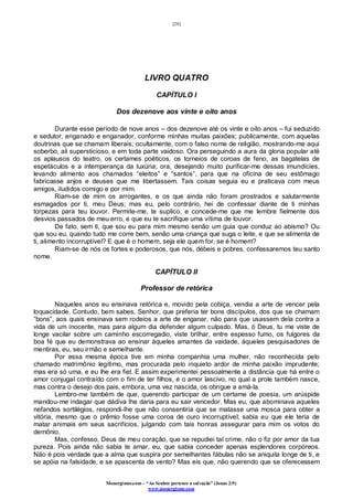 [28]
Monergismo.com – “Ao Senhor pertence a salvação” (Jonas 2:9)
www.monergismo.com
LIVRO QUATRO
CAPÍTULO I
Dos dezenove aos vinte e oito anos
Durante esse período de nove anos – dos dezenove até os vinte e oito anos – fui seduzido
e sedutor, enganado e enganador, conforme minhas muitas paixões; publicamente, com aquelas
doutrinas que se chamam liberais; ocultamente, com o falso nome de religião, mostrando-me aqui
soberbo, ali supersticioso, e em toda parte vaidoso. Ora perseguindo a aura da gloria popular até
os aplausos do teatro, os certames poéticos, os torneios de coroas de feno, as bagatelas de
espetáculos e a intemperança da luxúria; ora, desejando muito purificar-me dessas imundícies,
levando alimento aos chamados “eleitos” e “santos”, para que na oficina de seu estômago
fabricasse anjos e deuses que me libertassem. Tais coisas seguia eu e praticava com meus
amigos, iludidos comigo e por mim.
Riam-se de mim os arrogantes, e os que ainda não foram prostrados e salutarmente
esmagados por ti, meu Deus; mas eu, pelo contrário, hei de confessar diante de ti minhas
torpezas para teu louvor. Permite-me, te suplico, e concede-me que me lembre fielmente dos
desvios passados de meu erro, e que eu te sacrifique uma vítima de louvor.
De fato, sem ti, que sou eu para mim mesmo senão um guia que conduz ao abismo? Ou
que sou eu, quando tudo me corre bem, senão uma criança que suga o leite, e que se alimenta de
ti, alimento incorruptível? E que é o homem, seja ele quem for, se é homem?
Riam-se de nós os fortes e poderosos, que nós, débeis e pobres, confessaremos teu santo
nome.
CAPÍTULO II
Professor de retórica
Naqueles anos eu ensinava retórica e, movido pela cobiça, vendia a arte de vencer pela
loquacidade. Contudo, bem sabes, Senhor, que preferia ter bons discípulos, dos que se chamam
“bons”, aos quais ensinava sem rodeios a arte de enganar, não para que usassem dela contra a
vida de um inocente, mas para algum dia defender algum culpado. Mas, ó Deus, tu me viste de
longe vacilar sobre um caminho escorregadio, viste brilhar, entre espesso fumo, os fulgores da
boa fé que eu demonstrava ao ensinar àqueles amantes da vaidade, àqueles pesquisadores de
mentiras, eu, seu irmão e semelhante.
Por essa mesma época tive em minha companhia uma mulher, não reconhecida pelo
chamado matrimônio legítimo, mas procurada pelo inquieto ardor de minha paixão imprudente;
mas era só uma, e eu lhe era fiel. E assim experimentei pessoalmente a distância que há entre o
amor conjugal contraído com o fim de ter filhos, e o amor lascivo, no qual a prole também nasce,
mas contra o desejo dos pais, embora, uma vez nascida, os obrigue a amá-la.
Lembro-me também de que, querendo participar de um certame de poesia, um arúspide
mandou-me indagar que dádiva lhe daria para eu sair vencedor. Mas eu, que abominava aqueles
nefandos sortilégios, respondi-lhe que não consentiria que se matasse uma mosca para obter a
vitória, mesmo que o prêmio fosse uma coroa de ouro incorruptível; sabia eu que ele teria de
matar animais em seus sacrifícios, julgando com tais honras assegurar para mim os votos do
demônio.
Mas, confesso, Deus de meu coração, que se repudiei tal crime, não o fiz por amor da tua
pureza. Pois ainda não sabia te amar, eu, que sabia conceder apenas esplendores corpóreos.
Não é pois verdade que a alma que suspira por semelhantes fábulas não se aniquila longe de ti, e
se apóia na falsidade, e se apascenta de vento? Mas eis que, não querendo que se oferecessem
 