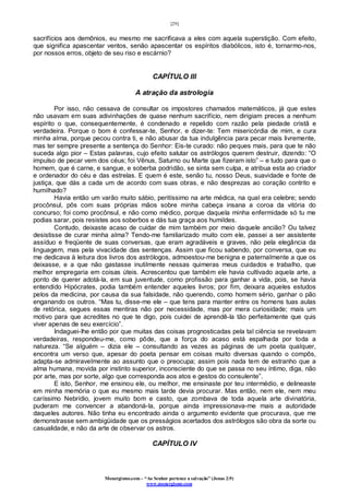 [29]
Monergismo.com – “Ao Senhor pertence a salvação” (Jonas 2:9)
www.monergismo.com
sacrifícios aos demônios, eu mesmo me sacrificava a eles com aquela superstição. Com efeito,
que significa apascentar ventos, senão apascentar os espíritos diabólicos, isto é, tornarmo-nos,
por nossos erros, objeto de seu riso e escárnio?
CAPÍTULO III
A atração da astrologia
Por isso, não cessava de consultar os impostores chamados matemáticos, já que estes
não usavam em suas adivinhações de quase nenhum sacrifício, nem dirigiam preces a nenhum
espírito o que, consequentemente, é condenado e repelido com razão pela piedade cristã e
verdadeira. Porque o bom é confessar-te, Senhor, e dizer-te: Tem misericórdia de mim, e cura
minha alma, porque pecou contra ti, e não abusar da tua indulgência para pecar mais livremente,
mas ter sempre presente a sentença do Senhor: Eis-te curado: não peques mais, para que te não
suceda algo pior – Estas palavras, cujo efeito salutar os astrólogos querem destruir, dizendo: “O
impulso de pecar vem dos céus; foi Vênus, Saturno ou Marte que fizeram isto” – e tudo para que o
homem, que é carne, e sangue, e soberba podridão, se sinta sem culpa, e atribua esta ao criador
e ordenador do céu e das estrelas. E quem é este, senão tu, nosso Deus, suavidade e fonte de
justiça, que dás a cada um de acordo com suas obras, e não desprezas ao coração contrito e
humilhado?
Havia então um varão muito sábio, peritíssimo na arte médica, na qual era celebre; sendo
procônsul, pôs com suas próprias mãos sobre minha cabeça insana a coroa da vitória do
concurso; foi como procônsul, e não como médico, porque daquela minha enfermidade só tu me
podias sarar, pois resistes aos soberbos e dás tua graça aos humildes.
Contudo, deixaste acaso de cuidar de mim também por meio daquele ancião? Ou talvez
desistisse de curar minha alma? Tendo-me familiarizado muito com ele, passei a ser assistente
assíduo e freqüente de suas conversas, que eram agradáveis e graves, não pela elegância da
linguagem, mas pela vivacidade das sentenças. Assim que ficou sabendo, por conversa, que eu
me dedicava à leitura dos livros dos astrólogos, admoestou-me benigna e paternalmente a que os
deixasse, e a que não gastasse inutilmente nessas quimeras meus cuidados e trabalho, que
melhor empregaria em coisas úteis. Acrescentou que também ele havia cultivado aquela arte, a
ponto de querer adotá-la, em sua juventude, como profissão para ganhar a vida, pois, se havia
entendido Hipócrates, podia também entender aqueles livros; por fim, deixara aqueles estudos
pelos da medicina, por causa da sua falsidade, não querendo, como homem sério, ganhar o pão
enganando os outros. “Mas tu, disse-me ele – que tens para manter entre os homens tuas aulas
de retórica, segues essas mentiras não por necessidade, mas por mera curiosidade; mais um
motivo para que acredites no que te digo, pois cuidei de aprendê-la tão perfeitamente que quis
viver apenas de seu exercício”.
Indaguei-lhe então por que muitas das coisas prognosticadas pela tal ciência se revelavam
verdadeiras, respondeu-me, como pôde, que a força do acaso está espalhada por toda a
natureza. “Se alguém – dizia ele – consultando as vezes as páginas de um poeta qualquer,
encontra um verso que, apesar do poeta pensar em coisas muito diversas quando o compôs,
adapta-se admiravelmente ao assunto que o preocupa; assim pois nada tem de estranho que a
alma humana, movida por instinto superior, inconsciente do que se passa no seu íntimo, diga, não
por arte, mas por sorte, algo que corresponda aos atos e gestos do consulente”.
E isto, Senhor, me ensinou ele, ou melhor, me ensinaste por teu intermédio, e delineaste
em minha memória o que eu mesmo mais tarde devia procurar. Mas então, nem ele, nem meu
caríssimo Nebrídio, jovem muito bom e casto, que zombava de toda aquela arte divinatória,
puderam me convencer a abandoná-la, porque ainda impressionava-me mais a autoridade
daqueles autores. Não tinha eu encontrado ainda o argumento evidente que procurava, que me
demonstrasse sem ambigüidade que os presságios acertados dos astrólogos são obra da sorte ou
casualidade, e não da arte de observar os astros.
CAPÍTULO IV
 
