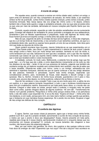 [30]
Monergismo.com – “Ao Senhor pertence a salvação” (Jonas 2:9)
www.monergismo.com
A morte do amigo
Por aqueles anos, quando comecei a ensinar em minha cidade natal, conheci um amigo, a
quem amei em demasia por ser meu companheiro de estudos, de minha idade, e por estarmos
ambos na flor da juventude. Juntos fomos criados quando crianças, juntos íamos à escola, juntos
havíamos brincado. Mas nessa época não era amigo tão íntimo como o foi depois, embora
também não o fosse tanto quanto o exige a verdadeira amizade, uma vez que esta só existe entre
os que unes por meio da caridade, derramada em nossos corações pelo Espírito Santo que nos
foi dado.
Contudo, aquela amizade, aquecida ao calor de estudos semelhantes era-me sumamente
grata. Consegui até afastá-lo da verdadeira fé, pouco profunda e arraigada em sua adolescência,
arrastando-o para as fábulas supersticiosas e prejudiciais, razão das lágrimas de minha mãe.
Esse homem já errava em espírito comigo, e minha alma não podia viver sem ele.
Mas eis que, seguindo de perto no encalço de teus servos fugitivos, ó Deus das vinganças,
que és a um tempo fonte de misericórdia, e nos converte a ti por estranhos caminhos, eis que tu o
arrebataste desta vida, quando eu apenas havia gozado um ano de sua amizade, mais doce para
mim que todas as doçuras da minha vida.
Quem poderá enumerar teus louvores, mesmo limitando-se ao que experimentou em si
mesmo? Que fizeste então, meu Deus! E quão impenetrável é o abismo de teus juízos! Lutando
meu amigo contra a febre, ficou por muito tempo sem sentidos, banhado no suor da morte; e,
como temessem por sua vida, batizaram-no sem que ele o soubesse, com o que não me importei,
convencido que estava de que seu espírito reteria melhor aquilo que eu lhe havia inculcado do
que o sinal que recebera sobre o corpo inconsciente.
A realidade, contudo, foi muito outra. Melhorando, e estando fora de perigo, logo que lhe
pude falar – e o fiz logo que ele o pôde, e como dependíamos mutuamente um do outro eu não
me afastava do seu lado – tentei rir-me em sua presença do batismo, julgando que também ele
zombaria comigo de um batismo recebido sem conhecimento nem sentidos, mas ele já sabia que
o havia recebido. Olhando-me então com horror, como a um inimigo, admoestou-me com
admirável e repentina franqueza, dizendo-me que se queria continuar a ser seu amigo deixasse
de tais palavras. Admirado e perturbado, reprimi toda minha emoção, esperando que
convalescesse primeiro, para, recobradas as forças, estar disposto a discutir comigo o que
quisesse. Mas tu, Senhor, livraste-o de minha louca amizade, guardando-o em ti para o meu
consolo, pois, poucos dias depois, na minha ausência, voltaram-lhe as febres e morreu.
Que dor fez anoitecer o meu coração! Tudo o que via era morte para mim. a pátria me era
um suplício, e a casa paterna tormento insuportável, e tudo o que o lembrava transformava-se
para mim em crudelíssimo martírio. Buscavam-no por toda parte meus olhos, e o mundo não mo
devolvia. Cheguei a odiar todas as coisas, porque nada o continha, e ninguém mais me podia
dizer como antes, quando chegava depois de alguma ausência: “Ali vem ele”. Transformara-me
mesmo num grande problema. Perguntava à minha alma porque andava triste, e se perturbava
tanto, e ela não sabia o que responder-me. E se eu lhe dizia: “Espera em Deus” – minha alma não
me obedecia, e com razão, porque para mim, era mais real e melhor o amigo querido que perdera,
que o fantasma em que mandava tivesse esperança. Só o pranto me era doce. Ocupava o lugar
de meu amigo nas delicias de meu coração.
CAPÍTULO V
O conforto das lágrimas
E agora, Senhor, que essas coisas já passaram, agora que o tempo sarou minha ferida,
poderei ouvir de ti, que és a própria verdade, aproximando o ouvido de meu coração de tua boca,
o motivo por que o pranto é doce aos desgraçados? Acaso, mesmo presente em toda parte,
repeliste para longe de ti nossa miséria, permanecendo imutável em ti, enquanto deixas que nos
envolvamos em nossas provações? E, contudo, se nossos lamentos não chegarem a teus
ouvidos, não haverá para nós esperança alguma.
Mas, por que motivo dos gemidos, do choro, dos suspiros e das queixas colhe-se como
fruto doce do amargor da vida? Esperamos que nos ouça? Virá daí a doçura? Isso acontece na
 