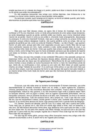 [31]
Monergismo.com – “Ao Senhor pertence a salvação” (Jonas 2:9)
www.monergismo.com
oração que leva em si o desejo de chegar a ti; porém, poder-se-á dizer o mesmo da dor da perda
ou do pranto que então me avassalavam?
Eu não esperava ressuscitar meu amigo com minhas lágrimas, mas limitava-me a me
condoer e a chorar minha miséria, pois eu havia perdido minha alegria.
Ou será que o pranto, que é amargo em si mesmo, se torna um deleite quando, pelo fastio,
aborrecemos os prazeres que antes nos eram gratos?
CAPÍTULO VI
Inconsolável
Mas para que falar dessas coisas, se agora não é tempo de investigar, mas de me
confessar a ti? Eu era miserável, como o é toda alma prisioneira do amor pelas coisas temporais;
se sente despedaçar quando as perde, sentindo então sua miséria, que a torna miserável antes
mesmo de as perder. Assim é como eu era então e, chorando muito amargamente, descansava
na amargura. E como era miserável! Contudo, mais que o amigo caríssimo, eu amava minha vida
miserável, porque embora desejasse mudá-la, não queria perdê-la como ao amigo, não sei se
gostaria de perdê-la por ele, como se conta de Orestes e Pílades – se não é ficção – que queriam
morrer um pelo outro, porque para eles viver separados era pior que a morte. Mas não sei que
novo sentimento nascera em mim, muito contrário a este: sentia pesado tédio de viver, e ao
mesmo tempo tinha medo de morrer. Creio que quanto mais amava o amigo tanto mais odiava e
temia a morte, como inimigo feroz que mo havia arrebatado; pensava que ela acabaria de repente
com todos os homens, como o fizera com ele. Este era meu estado de espírito, pelo que me
lembro.
Meu Deus, eis aqui meu coração, ei seu conteúdo! Olha para o meu passado, porque sei,
esperança minha, que me purificas da impureza desses afetos, atraindo para ti meus olhos, e
libertando meus pés dos laços que me aprisionavam. Maravilhava-me de que sobrevivessem os
outros mortais a seus amados se nunca houvessem de morrer; e mais me maravilhava ainda de
que, morto ele, eu continuasse a viver, porque eu era outro ele. Bem disse um poeta quando
chamou ao amigo “metade da sua alma”. E eu senti que minha alma e a sua não eram mais que
uma em dois corpos, e por isso causava-me horror a vida, porque não queria viver pela metade; e
ao mesmo tempo tinha muito medo de morrer, para que não morresse de todo aquele a quem eu
tanto amara.
CAPÍTULO VII
De Tagaste para Cartago
Ó loucura, que não sabe amar os homens humanamente! Ó homem insensato, que sofre
desmedidamente os reveses humanos! Assim era eu então, e assim agitava-me, suspirava,
chorava, perturbava-me, e não encontrava descanso nem conselho. Trazia a alma em farrapos e
ensangüentada, indócil ao meu governo, e eu não encontrava lugar onde a pudesse depor. Nem
os bosques amenos, nem os jogos e cantos, nem os lugares suavemente perfumados, nem os
banquetes suntuosos, nem os prazeres da alcova e do leito, nem, finalmente, os livros e os versos
podiam dar-lhe descanso. Tudo me causava horror, até a própria luz. Tudo o que não era o que
ele era, era-me insuportável e odioso, exceto gemer e chorar, pois, somente nisto achava algum
repouso. E se minha alma deixava de chorar, logo pesava sobre mim o grande fardo da desgraça.
A ti, Senhor, deveria ser elevada, para ter cura. Eu o sabia, mas não o queria nem podia.
Tanto mais que, ao pensar em ti, não tinha em mente algo sólido e firme, mas um fantasma, o
meu erro. Se nele tentava descansar minha alma, logo deslizava como quem pisa em falso, e caía
de novo sobre mim. Eu era para mim mesmo uma infeliz morada, na qual era ruim e da qual não
podia sair. E para onde iria meu coração, fugindo de si mesmo? Para onde fugir de mim mesmo?
Para onde não me seguiria?
Por isso fugi de minha pátria, porque meus olhos buscariam menos meu amigo onde não
estavam acostumados a vê-lo. E assim me fui de Tagaste para Cartago.
CAPÍTULO VIII
 