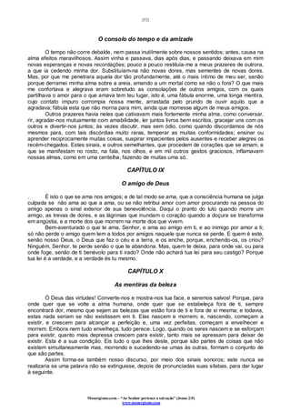 [32]
Monergismo.com – “Ao Senhor pertence a salvação” (Jonas 2:9)
www.monergismo.com
O consolo do tempo e da amizade
O tempo não corre debalde, nem passa inutilmente sobre nossos sentidos; antes, causa na
alma efeitos maravilhosos. Assim vinha e passava, dias após dias, e passando deixava em mim
novas esperanças e novas recordações; pouco a pouco restituía-me a meus prazeres de outrora,
a que ia cedendo minha dor. Substituíam-na não novas dores, mas sementes de novas dores.
Mas, por que me penetrara aquela dor tão profundamente, até o mais íntimo de meu ser, senão
porque derramei minha alma sobre a areia, amando a um mortal como se não o fora? O que mais
me confortava e alegrava eram sobretudo as consolações de outros amigos, com os quais
partilhava o amor para o que amava tem teu lugar, isto é, uma fábula enorme, uma longa mentira,
cujo contato impuro corrompia nossa mente, arrastada pelo prurido de ouvir aquilo que a
agradava; fábula esta que não morria para mim, ainda que morresse algum de meus amigos.
Outros prazeres havia neles que cativavam mais fortemente minha alma, como conversar,
rir, agradar-nos mutuamente com amabilidade, ler juntos livros bem escritos, gracejar uns com os
outros e divertir-nos juntos; às vezes discutir, mas sem ódio, como quando discordamos de nós
mesmos para, com tais discórdias muito raras, temperar as muitas conformidades; ensinar ou
aprender reciprocamente muitas coisas, suspirar impacientes pelos ausentes e receber alegres os
recém-chegados. Estes sinais, e outros semelhantes, que procedem de corações que se amam, e
que se manifestam no rosto, na fala, nos olhos, e em mil outros gestos graciosos, inflamavam
nossas almas, como em uma centelha, fazendo de muitas uma só.
CAPÍTULO IX
O amigo de Deus
. É isto o que se ama nos amigos; e de tal modo se ama, que a consciência humana se julga
culpada se não ama ao que a ama, ou se não retribui amor com amor procurando na pessoa do
amigo apenas o sinal exterior de sua benevolência. Daqui o pranto do luto quando morre um
amigo, as trevas de dores, e as lágrimas que inundam o coração quando a doçura se transforma
em angústia, e a morte dos que morrem na morte dos que vivem.
Bem-aventurado o que te ama, Senhor, e ama ao amigo em ti, e ao inimigo por amor a ti;
só não perde o amigo quem tem a todos por amigos naquele que nunca se perde. E quem é este,
senão nosso Deus, o Deus que fez o céu e a terra, e os enche, porque, enchendo-os, os criou?
Ninguém, Senhor, te perde senão o que te abandona. Mas, quem te deixa, para onde vai, ou para
onde foge, senão de ti benévolo para ti irado? Onde não achará tua lei para seu castigo? Porque
tua lei é a verdade, e a verdade és tu mesmo.
CAPÍTULO X
As mentiras da beleza
Ó Deus das virtudes! Converte-nos e mostra-nos tua face, e seremos salvos! Porque, para
onde quer que se volte a alma humana, onde quer que se estabeleça fora de ti, sempre
encontrará dor, mesmo que sejam as belezas que estão fora de ti e fora de si mesma; e todavia,
estas nada seriam se não existissem em ti. Elas nascem e morrem; e, nascendo, começam a
existir, e crescem para alcançar a perfeição e, uma vez perfeitas, começam a envelhecer e
morrem. Embora nem tudo envelheça, tudo perece. Logo, quando os seres nascem e se esforçam
para existir, quanto mais depressa crescem para existir, tanto mais se apressam para deixar de
existir. Esta é a sua condição. Eis tudo o que lhes deste, porque são partes de coisas que não
existem simultaneamente mas, morrendo e sucedendo-se umas às outras, formam o conjunto de
que são partes.
Assim forma-se também nosso discurso, por meio dos sinais sonoros; este nunca se
realizaria se uma palavra não se extinguisse, depois de pronunciadas suas sílabas, para dar lugar
à seguinte.
 