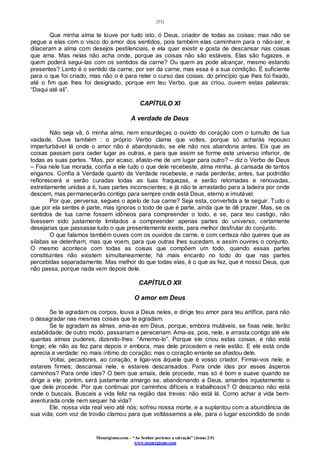 [33]
Monergismo.com – “Ao Senhor pertence a salvação” (Jonas 2:9)
www.monergismo.com
Que minha alma te louve por tudo isto, ó Deus, criador de todas as coisas; mas não se
pegue a elas com o visco do amor dos sentidos, pois também elas caminham para o não-ser, e
dilaceram a alma com desejos pestilenciais, e ela quer existir e gosta de descansar nas coisas
que ama. Mas nelas não acha onde, porque as coisas não são estáveis. Elas são fugazes, e
quem poderá segui-las com os sentidos da carne? Ou quem as pode alcançar, mesmo estando
presentes? Lento é o sentido da carne, por ser da carne, mas essa é a sua condição. É suficiente
para o que foi criado, mas não o é para reter o curso das coisas, do princípio que lhes foi fixado,
até o fim que lhes foi designado, porque em teu Verbo, que as criou, ouvem estas palavras:
“Daqui até ali”.
CAPÍTULO XI
A verdade de Deus
Não seja vã, ó minha alma, nem ensurdeças o ouvido do coração com o tumulto de tua
vaidade. Ouve também : o próprio Verbo clama que voltes, porque só acharás repouso
imperturbável lá onde o amor não é abandonado, se ele não nos abandona antes. Eis que as
coisas passam para ceder lugar as outras, e para que assim se forme este universo inferior, de
todas as suas partes. “Mas, por acaso, afasto-me de um lugar para outro? – diz o Verbo de Deus
– Fixa nele tua morada, confia a ele tudo o que dele recebeste, alma minha, já cansada de tantos
enganos. Confia à Verdade quanto da Verdade recebeste, e nada perderás; antes, tua podridão
reflorescerá e serão curadas todas as tuas fraquezas, e serão retomadas e renovadas,
estreitamente unidas a ti, tuas partes inconscientes; e já não te arrastarão para a ladeira por onde
descem, mas permanecerão contigo para sempre onde está Deus, eterno e imutável.
Por que, perversa, segues o apelo de tua carne? Seja esta, convertida a te seguir. Tudo o
que por ela sentes é parte, mas ignoras o todo de que é parte, ainda que te dê prazer. Mas, se os
sentidos de tua carne fossem idôneos para compreender o todo, e se, para teu castigo, não
tivessem sido justamente limitados a compreender apenas partes do universo, certamente
desejarias que passasse tudo o que presentemente existe, para melhor desfrutar do conjunto.
O que falamos também ouves com os ouvidos da carne, e com certeza não queres que as
sílabas se detenham, mas que voem, para que outras lhes sucedam, e assim ouvires o conjunto.
O mesmo acontece com todas as coisas que compõem um todo, quando essas partes
constituintes não existem simultaneamente; há mais encanto no todo do que nas partes
percebidas separadamente. Mas melhor do que todas elas, é o que as fez, que é nosso Deus, que
não passa, porque nada vem depois dele.
CAPÍTULO XII
O amor em Deus
Se te agradam os corpos, louva a Deus neles, e dirige teu amor para teu artífice, para não
o desagradar nas mesmas coisas que te agradam.
Se te agradam as almas, ama-as em Deus, porque, embora mutáveis, se fixas nele, terão
estabilidade; de outro modo, passariam e pereceriam. Ama-as, pois, nele, e arrasta contigo até ele
quantas almas puderes, dizendo-lhes: “Amemo-lo”. Porque ele criou estas coisas, e não está
longe; ele não as fez para depois ir embora, mas dele procedem e nele estão. E ele está onde
aprecia a verdade: no mais íntimo do coração; mas o coração errante se afastou dele.
Voltai, pecadores, ao coração, e ligai-vos àquele que é vosso criador. Firmai-vos nele, e
estareis firmes; descansai nele, e estareis descansados. Para onde ides por esses ásperos
caminhos? Para onde ides? O bem que amais, dele procede, mas só é bom e suave quando se
dirige a ele; porém, será justamente amargo se, abandonando a Deus, amardes injustamente o
que dele procede. Por que continuai por caminhos difíceis e trabalhosos? O descanso não está
onde o buscais. Buscais a vida feliz na região das trevas: não está lá. Como achar a vida bem-
aventurada onde nem sequer há vida?
Ele, nossa vida real veio até nós; sofreu nossa morte, e a suplantou com a abundância de
sua vida; com voz de trovão clamou para que voltássemos a ele, para o lugar escondido de onde
 