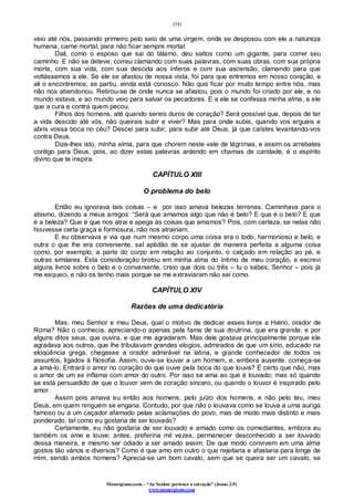 [34]
Monergismo.com – “Ao Senhor pertence a salvação” (Jonas 2:9)
www.monergismo.com
veio até nós, passando primeiro pelo seio de uma virgem, onde se desposou com ele a natureza
humana, carne mortal, para não ficar sempre mortal.
Dali, como o esposo que sai do tálamo, deu saltos como um gigante, para correr seu
caminho. E não se deteve; correu clamando com suas palavras, com suas obras, com sua própria
morte, com sua vida, com sua descida aos ínferos e com sua ascensão, clamando para que
voltássemos a ele. Se ele se afastou de nossa vista, foi para que entremos em nosso coração, e
ali o encontremos; se partiu, ainda está conosco. Não quis ficar por muito tempo entre nós, mas
não nos abandonou. Retirou-se de onde nunca se afastou, pois o mundo foi criado por ele, e no
mundo estava, e ao mundo veio para salvar os pecadores. E a ele se confessa minha alma, a ele
que a cura e contra quem pecou.
Filhos dos homens, até quando sereis duros de coração? Será possível que, depois de ter
a vida descido até vós, não queirais subir e viver? Mas para onde subis, quando vos ergueis e
abris vossa boca no céu? Descei para subir, para subir até Deus, já que caístes levantando-vos
contra Deus.
Dize-lhes isto, minha alma, para que chorem neste vale de lágrimas, e assim os arrebates
contigo para Deus, pois, ao dizer estas palavras ardendo em chamas de caridade, é o espírito
divino que te inspira.
CAPÍTULO XIII
O problema do belo
Então eu ignorava tais coisas – e por isso amava belezas terrenas. Caminhava para o
abismo, dizendo a meus amigos: “Será que amamos algo que não é belo? E que é o belo? E que
é a beleza? Que é que nos atrai e apega às coisas que amamos? Pois, com certeza, se nelas não
houvesse certa graça e formosura, não nos atrairiam.
E eu observava e via que num mesmo corpo uma coisa era o todo, harmonioso e belo, e
outra o que lhe era conveniente, sal aptidão de se ajustar de maneira perfeita a alguma coisa
como, por exemplo, a parte do corpo em relação ao conjunto, o calçado em relação ao pé, e
outras similares. Esta consideração brotou em minha alma do íntimo de meu coração, e escrevi
alguns livros sobre o belo e o conveniente, creio que dois ou três – tu o sabes, Senhor – pois já
me esqueci, e não os tenho mais porque se me extraviaram não sei como.
CAPÍTULO XIV
Razões de uma dedicatória
Mas, meu Senhor e meu Deus, qual o motivo de dedicar esses livros a Hiério, orador de
Roma? Não o conhecia, apreciando-o apenas pela fama de sua doutrina, que era grande, e por
alguns ditos seus, que ouvira, e que me agradaram. Mas dele gostava principalmente porque ele
agradava aos outros, que lhe tributavam grandes elogios, admirados de que um sírio, educado na
eloqüência grega, chegasse a orador admirável na latina, e grande conhecedor de todos os
assuntos, ligados à filosofia. Assim, ouve-se louvar a um homem, e, embora ausente, começa-se
a amá-lo. Entrará o amor no coração do que ouve pela boca do que louva? É certo que não, mas
o amor de um se inflama com amor do outro. Por isso se ama ao que é louvado; mas só quando
se está persuadido de que o louvor vem de coração sincero, ou quando o louvor é inspirado pelo
amor.
Assim pois amava eu então aos homens, pelo juízo dos homens, e não pelo teu, meu
Deus, em quem ninguém se engana. Contudo, por que não o louvava como se louva a uma auriga
famoso ou a um caçador afamado pelas aclamações do povo, mas de modo mais distinto e mais
ponderado, tal como eu gostaria de ser louvado?
Certamente, eu não gostaria de ser louvado e amado como os comediantes, embora eu
também os ame e louve; antes, preferiria mil vezes, permanecer desconhecido a ser louvado
dessa maneira, e mesmo ser odiado a ser amado assim. De que modo convivem em uma alma
gostos tão vários e diversos? Como é que amo em outro o que rejeitaria e afastaria para longe de
mim, sendo ambos homens? Aprecia-se um bom cavalo, sem que se queira ser um cavalo, se
 