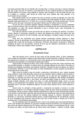 [35]
Monergismo.com – “Ao Senhor pertence a salvação” (Jonas 2:9)
www.monergismo.com
isso fosse possível. Mas de um histrião não se pode dizer o mesmo, pois tem a mesma natureza
que nós. Logo, amo em um homem o que teria horror de ser, embora também eu seja homem?
Grande abismo é o homem, cujos cabelos tu, Senhor, tens contados; e não se perde um sem que
tu o saibas; e, contudo, mais fáceis de contar são seus cabelos que suas paixões e os
movimentos de seu coração.
Mas aquele orador era do número dos que eu amava a ponto de desejar ser como ele;
mas eu andava errante por meu orgulho e era arrastado por toda espécie de vento, embora em
segredo fosse governado por ti. E como sei, e como te confesso com tanta certeza que o amava
mais por amor dos que o louvavam do que pelos méritos que lhe valiam esses louvores?
Se em vez de o louvarem aquelas mesmas pessoas o criticassem, e se me contassem
dele as mesmas coisas, mas com censura e desprezo, certamente não me entusiasmaria por ele;
não obstante, os fatos não seriam diferentes e nem o homem outro, mas unicamente os
sentimentos dos narradores.
Eis onde jaz enferma a alma que ainda não se apoiou na firmeza da verdade. É levada e
trazida, atirada e rechaçada, segundo os sopros das línguas que ventam dos peitos dos que
opinam! E de tal modo a luz lhe é toldada, que não distingue a verdade, apesar de estar ela à
nossa vista.
Para mim era importante que aquele homem conhecesse minhas palavras e meus
trabalhos. Se ele os aprovasse, me entusiasmaria ainda mais por ele; mas se os reprovasse, meu
coração fútil e vazio de tua firmeza, se lastimaria. Contudo, meu prazer era pensar e refletir no
problema do belo e do conveniente, assunto do livro que lhe dedicara, admirando-o na minha
imaginação, mesmo que ninguém mais o louvasse.
CAPÍTULO XV
Os primeiros livros
Mas não atinava com a chave de tuas artes em tão grandes obras, ó Deus onipotente,
único criador de maravilhas. Vagava minha alma pelas formas corpóreas, e definia o belo como o
que agrada por si mesmo, e o conveniente como o que agrada por sua acomodação a outra coisa,
e apoiava essa distinção com exemplos tomados dos corpos.
Daqui passei à natureza da alma, mas o falso conceito que tinha das coisas espirituais não
me permitia perceber a verdade. A própria força da verdade saltava-me aos olhos, mas logo eu
afastava da realidade incorpórea meu espírito inquiridor, voltando-me para as figuras, as cores e
as grandezas materiais. E como não podia ver nada semelhantes na alma, julgava que tampouco
seria possível ver minha alma.
Mas, como eu amava a paz da virtude, e aborrecia a discórdia do vício, notava naquela
certa unidade e neste certa desunião; parecia-me que residisse nessa unidade a alma racional, a
essência da verdade e do sumo bem. Na desunião, via eu não sei que substância de vida
irracional e a natureza do sumo mal, que não era apenas substância, mas também verdadeira
vida. Todavia não procedia de ti, meu Deus, de quem procedem todas as coisas. E chamava
àquela unidade mônada, como alma sem sexo, e a esta multiplicidade díada, como a ira nos
crimes, a concupiscência nas paixões, sem saber o que dizia. Ignorava então, ainda não havia
aprendido que o mal não é substância alguma, nem que nosso espírito não é o bem soberano e
imutável.
Assim como se cometem crimes quando o movimento do espírito é vicioso e se atira
insolente e turbulento, e se cometem infâmias quando o afeto da alma, fonte dos prazeres carnais,
é imoderado, assim os erros e falsas opiniões contaminam a vida se a alma racional está viciada,
como estava a minha então. Ignorava que ela deveria ser ilustrada por outra luz para participar da
verdade, por não ser da mesma essência da verdade, porque tu, Senhor, alumiarás minha
lâmpada; tu, meu Deus, iluminarás minhas trevas, e todos participamos de tua plenitude, porque
és a luz verdadeira que ilumina a todo homem que vem a este mundo, e porque em ti não há
mudança nem a momentânea obscuridade.
Eu me esforçava para me aproximar de ti, mas tu me repelias para que experimentasse a
morte, pois resistes aos soberbos. E que maior soberba haveria que afirmar, com inaudita loucura,
que eu era da mesma natureza que tu? Porque, sendo eu mutável, e reconhecendo-me tal – pois,
se queria ser sábio, era para fazer-me de menos para mais perfeito – preferia, contudo, julgar
 