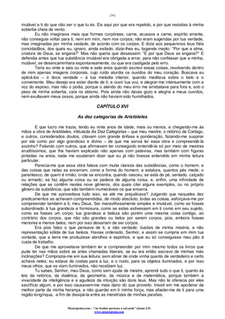 [36]
Monergismo.com – “Ao Senhor pertence a salvação” (Jonas 2:9)
www.monergismo.com
mutável a ti do que não ser o que tu és. Eis aqui por que era repelido, e por que resistias à minha
soberba cheia de vento.
Eu não imaginava mais que formas corpóreas; carne, acusava a carne; espírito errante,
não conseguia voltar para ti, nem em mim, nem nos corpos; não eram sugeridas por tua verdade,
mas imaginadas por minha vaidade, de acordo com os corpos. E dizia aos pequeninos teus fiéis
concidadãos, dos quais eu, ignaro, ainda exilado, dizia-lhes eu, tagarela inepto: “Por que a alma,
criatura de Deus, se engana?” Mas não queria que dissessem: “E por que Deus se engana?” E
defendia antes que tua substância imutável era obrigada a errar, para não confessar que a minha,
mutável, se desencaminhara espontaneamente, ou que era castigada pelo erro.
Teria eu vinte e seis ou vinte e sete anos quando escrevi essas coisas, revolvendo dentro
de mim apenas imagens corporais, cujo ruído aturdia os ouvidos do meu coração. Buscava eu
aplicá-los – ó doce verdade – à tua melodia interior, quando meditava sobre o belo e o
conveniente. Meu desejo era estar diante de ti, e ouvir tua voz, e alegrar-me intensamente com a
voz do esposo, mas não o podia, porque o alarido do meu erro me arrebatava para fora e, sob o
peso de minha soberba, caía no abismo. Pois ainda não davas gozo e alegria a meus ouvidos,
nem exultavam meus ossos, porque ainda não haviam sido humilhados.
CAPÍTULO XVI
As dez categorias de Aristóteles
E que lucro me trazia, tendo eu vinte anos de idade, mais ou menos, e chegando-me às
mãos a obra de Aristóteles, intitulada As Dez Categorias – que meu mestre, o retórico de Cartago,
e outros, considerados doutos, citavam com grande ênfase e ponderação, fazendo-me suspirar
por ela como por algo grandioso e divino – de que me servia ler essa obra e compreendê-la
sozinho? Falando com outros, que afirmavam ter conseguido entendê-la só por meio de mestres
eruditíssimos, que lha haviam explicado não apenas com palavras, mas também com figuras
pintadas na areia, nada me souberam dizer que eu já não tivesse entendido em minha leitura
particular.
Parecia-me que essa obra falava com muita clareza das substâncias, como o homem, e
das coisas que nelas se encerram, como a forma do homem; a estatura, quantos pés mede; o
parentesco, de quem é irmão; onde se encontra, quando nasceu; se está de pé, sentado, calçado
ou armado; se faz alguma coisa ou se padece de alguma coisa, e, enfim, uma infinidade de
relações que se contêm nestes nove gêneros, dos quais citei alguns exemplos, ou no próprio
gênero da substância, que são também inumeráveis os que encerra.
De que me aproveitava tudo isso, se até me prejudicava? Julgando que naqueles dez
predicamentos se achavam compreendidas, de modo absoluto, todas as coisas, esforçava-me por
compreender também a ti, meu Deus, Ser maravilhosamente simples e imutável, como se fosses
subordinado à tua grandeza e formosura, como se estas estivessem em ti como em seu sujeito,
como se fosses um corpo; tua grandeza e beleza são porém uma mesma coisa contigo, ao
contrário dos corpos, que não são grandes ou belos por serem corpos, pois, embora fosses
menores e menos belos, nem por isso deixariam de ser corpos.
Era pois falso o que pensava de ti, e não verdade; ilusões de minha miséria, e não
representação sólida de tua beleza. Havias ordenado, Senhor, e assim se cumpria em mim tua
vontade, que a terra me produzisse abrolhos e espinhos, e que eu só conseguisse meu pão à
custa de trabalho.
De que me aproveitava também ler e compreender por mim mesmo todos os livros que
pude ter nas mãos sobre as artes chamadas liberais, se eu era então escravo de minhas más
inclinações? Comprazia-me em sua leitura, sem atinar de onde vinha quanto de verdadeiro e certo
achava neles; eu estava de costas para a luz, e o rosto, para os objetos iluminados, e por isso
meus olhos, que os viam iluminados, não recebiam luz.
Tu sabes, Senhor, meu Deus, como sem ajuda de mestre, aprendi tudo o que li, quanto às
leis da retórica, da dialética, da geometria, da música e da matemática, porque também a
vivacidade da inteligência e a agudeza da intuição são dons teus. Mas não te oferecia por eles
sacrifício algum, e por isso causavam-me mais dano do que proveito. Insisti em me apoderar da
melhor parte da minha herança, e não guardei em ti minha força, mas afastei-me de ti para uma
região longínqua, a fim de dissipá-la entre as meretrizes de minhas paixões.
 