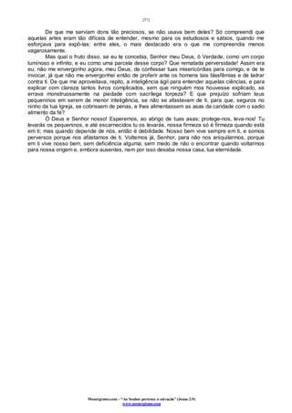 [37]
Monergismo.com – “Ao Senhor pertence a salvação” (Jonas 2:9)
www.monergismo.com
De que me serviam dons tão preciosos, se não usava bem deles? Só compreendi que
aquelas artes eram tão difíceis de entender, mesmo para os estudiosos e sábios, quando me
esforçava para expô-las: entre eles, o mais destacado era o que me compreendia menos
vagarosamente.
Mas qual o fruto disso, se eu te concebia, Senhor meu Deus, ó Verdade, como um corpo
luminoso e infinito, e eu como uma parcela desse corpo? Que rematada perversidade! Assim era
eu; não me envergonho agora, meu Deus, de confessar tuas misericórdias para comigo, e de te
invocar, já que não me envergonhei então de proferir ante os homens tais blasfêmias e de ladrar
contra ti. De que me aproveitava, repito, a inteligência ágil para entender aquelas ciências, e para
explicar com clareza tantos livros complicados, sem que ninguém mos houvesse explicado, se
errava monstruosamente na piedade com sacrílega torpeza? E que prejuízo sofriam teus
pequeninos em serem de menor inteligência, se não se afastavam de ti, para que, seguros no
ninho da tua Igreja, se cobrissem de penas, e lhes alimentassem as asas da caridade com o sadio
alimento da fé?
Ó Deus e Senhor nosso! Esperemos, ao abrigo de tuas asas; protege-nos, leva-nos! Tu
levarás os pequeninos, e até escarnecidos tu os levarás, nossa firmeza só é firmeza quando está
em ti; mas quando depende de nós, então é debilidade. Nosso bem vive sempre em ti, e somos
perversos porque nos afastamos de ti. Voltemos já, Senhor, para não nos aniquilarmos, porque
em ti vive nosso bem, sem deficiência alguma; sem medo de não o encontrar quando voltarmos
para nossa origem e, embora ausentes, nem por isso desaba nossa casa, tua eternidade.
 