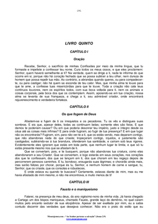[38]
Monergismo.com – “Ao Senhor pertence a salvação” (Jonas 2:9)
www.monergismo.com
LIVRO QUINTO
CAPÍTULO I
Oração
Recebe, Senhor, o sacrifício de minhas Confissões por meio da minha língua, que tu
formaste e impeliste a confessar teu nome. Cura todos os meus ossos, e que eles proclamem:
Senhor, quem haverá semelhante ai ti? Na verdade, quem se dirige a ti, nada te informa do que
ocorre em si, porque não há coração fechado que se possa subtrair a teu olhar, nem dureza de
homem que possa repelir tua mão. Ao contrário, a abrandas quando queres, ou para compadecer-
te, ou para castigar; não há quem se esconda de teu calor. Mas, que minha alma te louve para
que te ame, a confesse tuas misericórdias para que te louve. Toda a criação não cala teus
contínuos louvores, nem os espíritos todos, com sua boca voltada para ti, nem os animais e
coisas corporais, pela boca dos que os contemplam. Assim, apoiando-se em tua criação, nossa
alma se levanta de sua franqueza, e chega a ti, seu admirável criador, onde encontrará
rejuvenescimento e verdadeira fortaleza.
CAPÍTULO II
Os que fogem de Deus
Afastem-se e fujam de ti os irrequietos e os pecadores. Tu os vês e distingues suas
sombras. E eis que, apesar deles, todas as continuam belas; somente eles são feios. E que
damos te poderiam causar? Ou em que poderia desonrar teu império, justo e íntegro desde os
céus até as coisas mais ínfimas? E para onde fugiram, ao fugir de tua presença? E em que lugar
não os encontrarás? Fugiram, sim, para não ver-te a ti, que os estás vendo, mas deparam contigo,
que não abandonas nada do que criaste; tropeçaram contigo, injustos, e justamente são
castigados; subtraindo-se á tua brandura, ofenderam tua santidade, e caíram sob teus rigores.
Evidentemente eles ignoram que estás em toda parte, que nenhum lugar te limita, e que só tu
estás presente mesmo nos que se afastam de ti.
Que se convertam, pois, e te busquem, porque não abandonas tua criatura, como elas
abandonaram a seu Criador. Que se convertam, e logo estarás em seus corações, nos corações
dos que te confessam, dos que se lançam em ti, dos que choram em teu regaço depois de
percorrerem penosos caminhos. E tu, bondoso, enxugarás suas lágrimas; e chorarão ainda mais,
mas serão felizes por chorar, porque és tu, Senhor, e nenhum homem de carne e sangue, tu,
Senhor, que os criaste, que os consolas e robusteces.
E onde estava eu quando te buscava? Certamente, estavas diante de mim, mas eu me
havia afastado de mim mesmo, e não me encontrava, e muito menos de ti!
CAPÍTULO III
Fausto e o maniqueísmo
Falarei, na presença de meu deus, do ano vigésimo-nono de minha vida. Já havia chegado
a Cartago um dos bispos maniqueus, chamado Fausto, grande laço do demônio, no qual caíam
muitos pelo encanto sedutor de sua eloqüência. Apesar de ser exaltada por mim, eu a sabia
contudo discernir das verdades que desejava conhecer. Não era o prato do estilo que eu
 