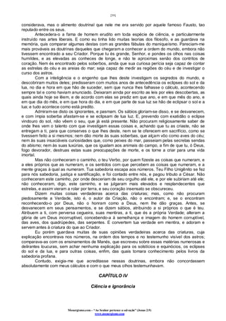 [39]
Monergismo.com – “Ao Senhor pertence a salvação” (Jonas 2:9)
www.monergismo.com
considerava, mas o alimento doutrinal que nele me era servido por aquele famoso Fausto, tao
reputado entre os seus.
Antecedera-o a fama de homem erudito em toda espécie de ciência, e particularmente
instruído nas artes liberais. E como eu tinha lido muitas teorias dos filosofo, e as guardava na
memória, quis comparar algumas destas com as grandes fábulas do maniqueísmo. Pareciam-me
mais prováveis as doutrinas daqueles que chegaram a conhecer a ordem do mundo, embora não
tivessem encontrado a seu Criador. Porque tu és grande, Senhor, e pondes os olhos nas coisas
humildes, e as elevadas as conheces de longe, e não te aproximas senão dos contritos de
coração. Nem és encontrado pelos soberbos, ainda que sua curiosa perícia seja capaz de contar
as estrelas do céu e as areias do mar; seja capaz de medir as regiões do céu e de investigar o
curso dos astros.
Com a inteligência e o engenho que lhes deste investigam os segredos do mundo, e
descobriram muitos deles; predisseram com muitos anos de antecedência os eclipses do sol e da
lua, no dia e hora em que hão de suceder, sem que nunca lhes falhasse o cálculo, acontecendo
sempre tal e como haviam anunciado. Deixaram ainda por escrito as leis por eles descobertas, as
quais ainda hoje se lêem, e de acordo com elas se prediz em que ano, e em que mês do ano, e
em que dia do mês, e em que hora do dia, e em que parte de sua luz se hão de eclipsar o sol e a
lua; e tudo acontece como está predito.
Admiram-se disto os ignorantes, e pasmam. Os sábios gloriam-se disso, e se desvanecem,
e com ímpia soberba afastam-se e se eclipsam de tua luz. E, prevendo com exatidão o eclipse
vindouro do sol, não vêem o seu, que já está presente. Não procuram religiosamente saber de
onde lhes vem o talento com que investigam essas coisas e, achando que tu as criaste, não se
entregam a ti, para que conserves o que lhes deste, nem se te oferecem em sacrifício, como se
tivessem feito a si mesmos; nem dão morte às suas soberbas, que alçam vôo como aves do céu;
nem às suas insaciáveis curiosidades que, como peixes do mar, passeiam pelas secretas sendas
do abismo; nem às suas luxúrias, que os igualam aos animais do campo, a fim de que tu, ó Deus,
fogo devorador, destruas estas suas preocupações de morte, e os torne a criar para uma vida
imortal.
Mas não conheceram o caminho, o teu Verbo, por quem fizeste as coisas que numeram, e
a eles próprios que as numeram, e os sentidos com que percebem as coisas que numeram, e a
mente graças à qual as numeram. Tua sabedoria escapa aos números. Teu Filho Unigênito se fez
para nós sabedoria, justiça e santificação, e foi contado entre nós, e pagou tributo a César. Não
conheceram este caminho, por onde desceriam de seu orgulho até ele, e por ele subiriam até ele;
não conheceram, digo, este caminho, e se julgaram mais elevados e resplandecentes que
estrelas, e assim vieram a rolar por terra, e seu coração insensato se obscureceu.
Dizem muitas coisas verdadeiras acerca das criaturas; mas, como não procuram
piedosamente a Verdade, isto é, o autor da Criação, não o encontram; e, se o encontram
reconhecendo-o por Deus, não o honram como a Deus, nem lhe dão graças. Antes, se
desvanecem em seus pensamentos, e se dizem sábios, atribuindo a si próprios o que é teu.
Atribuem a ti, com perversa cegueira, suas mentiras, a ti, que és a própria Verdade; alteram a
glória de um Deus incorruptível, concebendo-a à semelhança e imagem do homem corruptível,
das aves, dos quadrúpedes, das serpentes. E convertem tua verdade em mentira, e adoram e
servem antes à criatura do que ao Criador.
Eu porém guardava muitas de suas opiniões verdadeiras acerca das criaturas, cuja
explicação encontrava nos números, na ordem dos tempos e no testemunho visível dos astros;
comparava-as com os ensinamentos de Manés, que escreveu sobre essas matérias numerosas e
delirantes loucuras, sem achar nenhuma explicação para os solstícios e equinócios, os eclipses
do sol e da lua, e para outras coisas, enfim, das quais tomara conhecimento pelos livros da
sabedoria profana.
Contudo, exigia-me que acreditasse nessas doutrinas, embora não concordassem
absolutamente com meus cálculos e com o que meus olhos testemunhavam.
CAPÍTULO IV
Ciência e ignorância
 