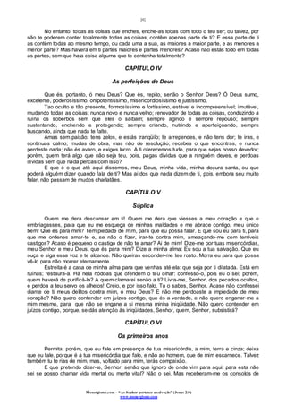 [4]
Monergismo.com – “Ao Senhor pertence a salvação” (Jonas 2:9)
www.monergismo.com
No entanto, todas as coisas que enches, enche-as todas com todo o teu ser; ou talvez, por
não te poderem conter totalmente todas as coisas, contêm apenas parte de ti? E essa parte de ti
as contêm todas ao mesmo tempo, ou cada uma a sua, as maiores a maior parte, e as menores a
menor parte? Mas haverá em ti partes maiores e partes menores? Acaso não estás todo em todas
as partes, sem que haja coisa alguma que te contenha totalmente?
CAPÍTULO IV
As perfeições de Deus
Que és, portanto, ó meu Deus? Que és, repito, senão o Senhor Deus? Ó Deus sumo,
excelente, poderosíssimo, onipotentíssimo, misericordiosíssimo e justíssimo.
Tao oculto e tão presente, formosíssimo e fortíssimo, estável e incompreensível; imutável,
mudando todas as coisas; nunca novo e nunca velho; renovador de todas as coisas, conduzindo à
ruína os soberbos sem que eles o saibam; sempre agindo e sempre repouso; sempre
sustentando, enchendo e protegendo; sempre criando, nutrindo e aperfeiçoando, sempre
buscando, ainda que nada te falte.
Amas sem paixão; tens zelos, e estás tranqüilo; te arrependes, e não tens dor; te iras, e
continuas calmo; mudas de obra, mas não de resolução; recebes o que encontras, e nunca
perdeste nada; não és avaro, e exiges lucro. A ti oferecemos tudo, para que sejas nosso devedor;
porém, quem terá algo que não seja teu, pois, pagas dívidas que a ninguém deves, e perdoas
dívidas sem que nada percas com isso?
E que é o que até aqui dissemos, meu Deus, minha vida, minha doçura santa, ou que
poderá alguém dizer quando fala de ti? Mas ai dos que nada dizem de ti, pois, embora seu muito
falar, não passam de mudos charlatães.
CAPÍTULO V
Súplica
Quem me dera descansar em ti! Quem me dera que viesses a meu coração e que o
embriagasses, para que eu me esqueça de minhas maldades e me abrace contigo, meu único
bem! Que és para mim? Tem piedade de mim, para que eu possa falar. E que sou eu para ti, para
que me ordenes amar-te e, se não o fizer, irar-te contra mim, ameaçando-me com terríveis
castigos? Acaso é pequeno o castigo de não te amar? Ai de mim! Dize-me por tuas misericórdias,
meu Senhor e meu Deus, que és para mim? Dize a minha alma: Eu sou a tua salvação. Que eu
ouça e siga essa voz e te alcance. Não queiras esconder-me teu rosto. Morra eu para que possa
vê-lo para não morrer eternamente.
Estreita é a casa de minha alma para que venhas até ela: que seja por ti dilatada. Está em
ruínas; restaura-a. Há nela nódoas que ofendem o teu olhar: confesso-o, pois eu o sei; porém,
quem haverá de purificá-la? A quem clamarei senão a ti? Livra-me, Senhor, dos pecados ocultos,
e perdoa a teu servo os alheios! Creio, e por isso falo. Tu o sabes, Senhor. Acaso não confessei
diante de ti meus delitos contra mim, ó meu Deus? E não me perdoaste a impiedade de meu
coração? Não quero contender em juízos contigo, que és a verdade, e não quero enganar-me a
mim mesmo, para que não se engane a si mesma minha iniqüidade. Não quero contender em
juízos contigo, porque, se dás atenção às iniqüidades, Senhor, quem, Senhor, subsistirá?
CAPÍTULO VI
Os primeiros anos
Permita, porém, que eu fale em presença de tua misericórdia, a mim, terra e cinza; deixa
que eu fale, porque é à tua misericórdia que falo, e não ao homem, que de mim escarnece. Talvez
também tu te rias de mim, mas, voltado para mim, terás compaixão.
E que pretendo dizer-te, Senhor, senão que ignoro de onde vim para aqui, para esta não
sei se posso chamar vida mortal ou morte vital? Não o sei. Mas receberam-me os consolos de
 