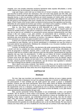 [41]
Monergismo.com – “Ao Senhor pertence a salvação” (Jonas 2:9)
www.monergismo.com
chegada, com uma simples entrevista resolveria facilmente todas aquelas dificuldades, e ainda
outras maiores que me ocorressem, de maneira claríssima.
Logo que chegou, pude notar que se tratava de um homem simpático, de fala cativante, e
que expunha os temas comuns dos maniqueus, mas com muito mais agrado que eles. Mas, que
interessava à minha sede este elegante copeiro de copos preciosos? Eu já tinha os ouvidos fartos
daquelas teorias, e nem me pareciam melhores por serem expostas em melhor estilo, nem mais
verdadeiras pela elegância de suas formas; nem eu considerava Fausto mais sábio por ter o rosto
de mais graça e sua linguagem mais finura. Aqueles que mo haviam recomendado não eram bons
juizes: tinham Fausto como homem sábio e prudente somente porque lhes agradava sua facúndia.
Diferentes de outra espécie de homens que conheci, que tinham como suspeita a verdade, e não
se lhe renderiam se lhes fosse apresentada com linguagem elegante e verbosa.
Mas eu, meu Deus, nessa época já tinha aprendido de ti, por caminhos ocultos e
admiráveis – e creio que eras tu que me ensinavas, porque era verdade, e ninguém pode ser
mestre da verdade senão tu, seja qual for a instância e modo dela brilhar – já havia aprendido de ti
que não se deve ter por verdadeiro um pensamento porque expresso eloquentemente nem falso
porque é dito com rudeza; e que, pelo contrário, um pensamento não é verdadeiro por ser
enunciado com simplicidade, nem falso porque sua expressão é elegante; a sabedoria e a
ignorância são como alimentos, proveitosos ou nocivos, e as palavras, elegantes ou rudes, como
pratos preciosos ou toscos, nos quais se podem servir a ambos.
A ânsia com a qual por tanto tempo esperara por Fausto, deleitava-se enfim com o ardor e
a vivacidade de suas disputas, com os termos apropriados e a facilidade com que lhe vinham à
boca para adornar seu pensamento. Deleitava-me, certamente, e eu o louvava e exaltava com os
outros, e muito mais ainda do que eles.
Contudo, na reunião dos ouvintes, me aborrecia não poder apresentar-lhe minhas dúvidas,
e dividir com ele os cuidados de meus problemas, conferindo com ele minhas dificuldades em
forma de perguntas e respostas. Quando, enfim, o pude fazer, acompanhado de meus amigos,
comecei a falar-lhe em ocasião e lugar oportunos para tais discussões, apresentando-lhe algumas
objeções das que mais me preocupavam. Vi então que se tratava de homem completamente
ignorante das artes liberais, com exceção da gramática, que conhecia de modo superficial.
Contudo como havia lido alguns discursos de Cícero, e pouquíssimos livros de Sêneca, alguns
poemas e livros da seita, escritos em bom latim e com arte, e como se exercitava todos os dias
em falar, adquirira grande facilidade de expressão, que ele tornava mais agradável e sedutora
com o bom emprego de seu talento e certa graça natural.
Não é assim como estou contando, meu Senhor e meu Deus, juiz de minha consciência?
Diante de ti estão meu coração e minha memória, e que já então guiavas no segredo oculto de tua
providência, pondo diante de meus olhos meu erros vergonhosos, para que os visse e odiasse.
CAPÍTULO VII
Desilusão
Por isso, logo que reconheci sua ignorância naquelas ciências em que o julgava grande
conhecedor, comecei a desesperar de que me pudesse esclarecer e resolver as dificuldades que
me preocupavam. É bem verdade que ele podia ignorar tais coisas e possuir a verdadeira
piedade, contanto que não fosse maniqueísta. Seus livros estão cheios de fábulas intermináveis
acerca do céu e dos astros, do sol e da lua, que eu já não esperava, mas que pudesse explicar
tão argutamente como eu o desejava, comparando-as com os cálculos matemáticos que eu lera
em outras partes, para ver se deveria preferir o que diziam os livros de Manés, ou se, pelo menos,
estes apresentavam demonstrações de igual valor.
Mas, quando apresentei minhas dificuldades à sua consideração e crítica, com grande
modéstia, não se atreveu a tomar sobre si tal encargo, pois certamente sabia que ignorava o
assunto e não se envergonhava de confessá-lo. Não pertencia à classe de charlatães que me vi
obrigado muitas vezes a suportar, que pretendiam ensinar-me tais coisas, mas não me diziam
nada. Este, pelo menos, tinha coração, senão dirigido a ti, pelo menos não era incauto consigo
mesmo. Não ignorava totalmente sua ignorância, razão pela qual não quis meter-se
temerariamente em questões de onde não pudesse sair, ou de mui difícil retirada. Por isso mesmo
cresceu aos meus olhos, por ser a modéstia de uma alma que se conhece muito mais bela que o
 