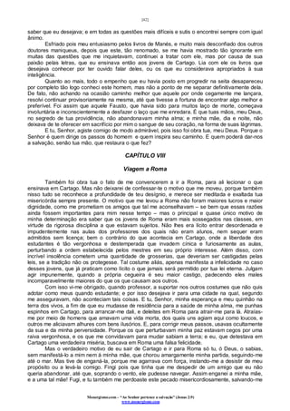 [42]
Monergismo.com – “Ao Senhor pertence a salvação” (Jonas 2:9)
www.monergismo.com
saber que eu desejava; e em todas as questões mais difíceis e sutis o encontrei sempre com igual
ânimo.
Esfriado pois meu entusiasmo pelos livros de Manés, e muito mais desconfiado dos outros
doutores maniqueus, depois que este, tão renomado, se me havia mostrado tão ignorante em
muitas das questões que me inquietavam, continuei a tratar com ele, mas por causa de sua
paixão pelas letras, que eu ensinava então aos jovens de Cartago. Lia com ele os livros que
desejava conhecer por ter ouvido falar deles, ou os que eu considerava apropriados à sua
inteligência.
Quanto ao mais, todo o empenho que eu havia posto em progredir na seita desapareceu
por completo tão logo conheci este homem, mas não a ponto de me separar definitivamente dela.
De fato, não achando na ocasião caminho melhor que aquele por onde cegamente me lançara,
resolvi continuar provisoriamente na mesma, até que tivesse a fortuna de encontrar algo melhor e
preferível. Foi assim que aquele Fausto, que havia sido para muitos laço de morte, começava
involuntária e inconscientemente a desfazer o laço que me enredara. É que tuas mãos, meu Deus,
no segredo de tua providência, não abandonavam minha alma; e minha mãe, dia e noite, não
deixava de te oferecer em sacrifício por mim o sangue de seu coração, na forma de suas lágrimas.
E tu, Senhor, agiste comigo de modo admirável, pois isso foi obra tua, meu Deus. Porque o
Senhor é quem dirige os passos do homem e quem inspira seu caminho. E quem poderá dar-nos
a salvação, senão tua mão, que restaura o que fez?
CAPÍTULO VIII
Viagem a Roma
Também foi obra tua o fato de me convencerem a ir a Roma, para ali lecionar o que
ensinava em Cartago. Mas não deixarei de confessar-te o motivo que me moveu, porque também
nisso tudo se reconhece a profundidade de teu desígnio, e merece ser meditada e exaltada tua
misericórdia sempre presente. O motivo que me levou a Roma não foram maiores lucros e maior
dignidade, como me prometiam os amigos que tal me aconselhavam – se bem que essas razões
ainda fossem importantes para mim nesse tempo – mas o principal e quase único motivo de
minha determinação era saber que os jovens de Roma eram mais sossegados nas classes, em
virtude da rigorosa disciplina a que estavam sujeitos. Não lhes era lícito entrar desordenada e
impudentemente nas aulas dos professores dos quais não eram alunos, nem sequer eram
admitidos sem licença; bem o contrário do que acontecia em Cartago, onde a liberdade dos
estudantes é tão vergonhosa e destemperada que invadem cínica e furiosamente as aulas,
perturbando a ordem estabelecida pelos mestres em seu próprio interesse. Além disso, com
incrível insolência cometem uma quantidade de grosserias, que deveriam ser castigadas pelas
leis, se a tradição não os protegesse. Tal costume aliás, apenas manifesta a infelicidade no caso
desses jovens, que já praticam como lícito o que jamais será permitido por tua lei eterna. Julgam
agir impunemente, quando a própria cegueira é seu maior castigo, padecendo eles males
incomparavelmente maiores do que os que causam aos outros.
Com isso vi-me obrigado, quando professor, a suportar nos outros costumes que não quis
adotar como meus quando estudante; e por isso desejava ir para uma cidade na qual, segundo
me asseguravam, não aconteciam tais coisas. E tu, Senhor, minha esperança e meu quinhão na
terra dos vivos, a fim de que eu mudasse de residência para a saúde de minha alma, me punhas
espinhos em Cartago, para arrancar-me dali, e deleites em Roma para atrair-me para lá. Atraías-
me por meio de homens que amavam uma vida morta, dos quais uns agiam aqui como loucos, e
outros me aliciavam alhures com bens ilusórios. E, para corrigir meus passos, usavas ocultamente
da sua e da minha perversidade. Porque os que perturbavam minha paz estavam cegos por uma
raiva vergonhosa, e os que me convidavam para mudar sabiam a terra; e eu, que detestava em
Cartago uma verdadeira miséria, buscava em Roma uma falsa felicidade.
Mas o verdadeiro motivo de eu sair de Cartago e ir para Roma só tu, ó Deus, o sabias,
sem manifestá-lo a mim nem à minha mãe, que chorou amargamente minha partida, seguindo-me
até o mar. Mas tive de enganá-la, porque me agarrava com força, instando-me a desistir de meu
propósito ou a levá-la comigo. Fingi pois que tinha que me despedir de um amigo que eu não
queria abandonar, até que, soprando o vento, ele pudesse navegar. Assim enganei a minha mãe,
e a uma tal mãe! Fugi, e tu também me perdoaste este pecado misericordiosamente, salvando-me
 