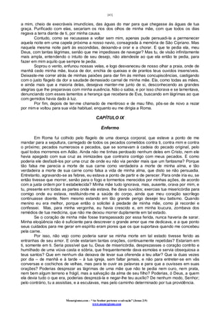 [43]
Monergismo.com – “Ao Senhor pertence a salvação” (Jonas 2:9)
www.monergismo.com
a mim, cheio de execráveis imundícies, das águas do mar para que chegasse ás águas de tua
graça. Purificado com elas, secariam os rios dos olhos de minha mãe, com que todos os dias
regava a terra diante de ti, por minha causa.
Contudo, como se recusasse a voltar sem mim, apenas pude persuadi-la a permanecer
aquela noite em uma capela próxima a nosso navio, consagrada à memória de São Cipriano. Mas
naquela mesma noite parti às escondidas, deixando-a orar e a chorar. E que te pedia ela, meu
Deus, com tantas lágrimas, senão que me impedisses de navegar? Mas tu, de visão infinitamente
mais ampla, entendendo o intuito de seu desejo, não atendeste ao que ela então te pedia, para
fazer em mim aquilo que sempre te pedia.
Soprou o vento, enfunou nossas velas, e logo desvaneceu de nosso olhar a praia, onde de
manhã cedo minha mãe, louca de dor, enchia de queixas e de prantos teus ouvidos insensíveis.
Deixaste-me correr atrás de minhas paixões para dar fim ás minhas concupiscências, castigando
com o justo flagelo da dor a saudade demasiado carnal de minha mãe. Ela, como todas as mães,
e ainda mais que a maioria delas, desejava manter-me junto de si, desconhecendo as grandes
alegrias que lhe preparavas com minha ausência. Não o sabia, e por isso chorava e se lamentava,
denunciando com esses lamentos a herança que recebera de Eva, buscando em lágrimas ao que
com gemidos havia dado à luz.
Por fim, depois de ter-me chamado de mentiroso e de mau filho, pôs-se de novo a rezar
por mim e voltou para sua vida habitual, enquanto eu me dirigia a Roma.
CAPÍTULO IX
Enfermo
Em Roma fui colhido pelo flagelo de uma doença corporal, que esteve a ponto de me
mandar para a sepultura, carregado de todos os pecados cometidos contra ti, contra mim e contra
o próximo; pecados numerosos e pecados, que se somavam à cadeia do pecado original, pelo
qual todos morremos em Adão. Ainda não me tinhas perdoado nenhum deles em Cristo, nem ele
havia apagado com sua cruz as inimizades que contraíra contigo com meus pecados. E como
poderia ele desfazê-los por uma cruz de onde eu não via pender mais que um fantasma? Porque
tão falsa me parecia a morte de sua carne como verdadeira a morte de minha alma, e tão
verdadeira a morte de sua carne como falsa a vida de minha alma, que disto se não persuadia.
Entretanto, agravando-se as febres, eu estava a ponto de partir e de perecer. Para onde iria eu, se
então tivesse que morrer, senão para o fogo e tormentos merecidos por minhas ações, de acordo
com a justa ordem por ti estabelecida? Minha mãe tudo ignorava, mas, ausente, orava por mim, e
tu, presente em todas as partes onde ela estava, lhe dava ouvidos; exercias tua misericórdia para
comigo onde eu estava, restituindo-me a saúde do corpo, ainda que meu coração sacrílego
continuasse doente. Nem mesmo estando em tão grande perigo desejei teu batismo. Quando
menino eu era melhor, porque então o solicitei à piedade de minha mãe, como já recordei e
confessei. Mas, para minha vergonha, eu havia crescido e, em minha loucura, zombava dos
remédios de tua medicina, que não me deixou morrer duplamente em tal estado.
Se o coração de minha mãe fosse transpassado por essa ferida, nunca haveria de sarar.
Minha eloqüência não é suficiente para descrever o grande amor que me dedicava, e a que ponto
seus cuidados para me gerar em espírito eram piores que os que suportava quando me concebeu
pela carne.
Por isso, não vejo como poderia sarar se minha morte em tal estado tivesse ferido as
entranhas de seu amor. E onde estariam tantas orações, continuamente repetidas? Estariam em
ti, somente em ti. Seria possível que tu, Deus de misericórdia, desprezasses o coração contrito e
humilhado de uma viúva casta e sóbria, que frequentemente dava esmolas e servia obsequiosa a
teus santos? Que em nenhum dia deixava de levar sua oferenda a teu altar? Que ia duas vezes
por dia – de manhã e à tarde – à tua igreja, sem faltar jamais, e não para entreter-se em vãs
conversas e cochichos de velhas, mas para te ouvir as palavras e para que a ouvisses em suas
orações? Poderias desprezar as lágrimas de uma mãe que não te pedia nem ouro, nem prata,
nem bem algum terreno e frágil, mas a salvação da alma de seu filho? Poderias, ó Deus, a quem
ela devia tudo o que era, poderias desprezá-la e negar-lhe teu auxílio? De nenhum modo, Senhor;
pelo contrário, tu a assistias, e a escutavas, mas pelo caminho determinado por tua providência.
 