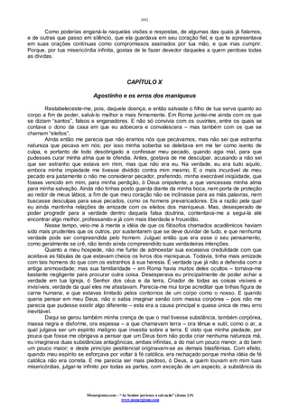 [44]
Monergismo.com – “Ao Senhor pertence a salvação” (Jonas 2:9)
www.monergismo.com
Como poderias enganá-la naquelas visões e respostas, de algumas das quais já falamos,
e de outras que passo em silêncio, que ela guardava em seu coração fiel, e que te apresentava
em suas orações contínuas como compromissos assinados por tua mão, e que irias cumprir.
Porque, por tua misericórdia infinita, gostas de te fazer devedor daqueles a quem perdoas todas
as dívidas.
CAPÍTULO X
Agostinho e os erros dos maniqueus
Restabeleceste-me, pois, daquela doença, e então salvaste o filho de tua serva quanto ao
corpo a fim de poder, salvá-lo melhor e mais firmemente. Em Roma juntei-me ainda com os que
se diziam “santos”, falsos e enganadores. E não só convivia com os ouvintes, entre os quais se
contava o dono da casa em que eu adoecera e convalescera – mas também com os que se
chamam “eleitos”.
Ainda então me parecia que não éramos nós que pecávamos, mas não sei que estranha
natureza que pecava em nós; por isso minha soberba se deleitava em me ter como isento de
culpa, e portanto de todo desobrigado a confessar meu pecado, quando agia mal, para que
pudesses curar minha alma que te ofendia. Antes, gostava de me desculpar, acusando a não sei
que ser estranho que estava em mim, mas que não era eu. Na verdade, eu era tudo aquilo,
embora minha impiedade me tivesse dividido contra mim mesmo. E o mais incurável de meu
pecado era justamente o não me considerar pecador, preferindo, minha execrável iniqüidade, que
fosses vencido em mim, para minha perdição, ó Deus onipotente, a que vencesses minha alma
para minha salvação. Ainda não tinhas posto guarda diante da minha boca, nem porta de proteção
ao redor de meus lábios, a fim de que meu coração não se inclinasse para as más palavras, nem
buscasse desculpas para seus pecados, como os homens prevaricadores. Eis a razão pela qual
eu ainda mantinha relações de amizade com os eleitos dos maniqueus. Mas, desesperado de
poder progredir para a verdade dentro daquela falsa doutrina, contentava-me a segui-la até
encontrar algo melhor, professando-a já com mais liberdade e frouxidão.
Nesse tempo, veio-me à mente a idéia de que os filósofos chamados acadêmicos haviam
sido mais prudentes que os outros, por sustentarem que se deve duvidar de tudo, e que nenhuma
verdade pode ser compreendida pelo homem. Julguei então que era esse o seu pensamento,
como geralmente se crê, não tendo ainda compreendido suas verdadeiras intenções.
Quanto a meu hospede, não me furtei de admoestar sua excessiva credulidade com que
aceitava as fábulas de que estavam cheios os livros dos maniqueus. Todavia, tinha mais amizade
com tais homens do que com os estranhos à sua heresia. É verdade que já não a defendia com a
antiga animosidade; mas sua familiaridade – em Roma havia muitos deles ocultos – tornava-me
bastante negligente para procurar outra coisa. Desesperava eu principalmente de poder achar a
verdade em tua Igreja, ó Senhor dos céus e da terra, Criador de todas as coisas visíveis e
invisíveis, verdade da qual eles me afastavam. Parecia-me mui torpe acreditar que tinhas figura de
carne humana, e que estavas limitado pelos contornos de um corpo como o nosso. E quando
queria pensar em meu Deus, não o sabia imaginar senão com massa corpórea – pois não me
parecia que pudesse existir algo diferente – esta era a causa principal e quase única de meu erro
inevitável.
Daqui se gerou também minha crença de que o mal tivesse substância, também corpórea,
massa negra e disforme, ora espessa – a que chamavam terra – ora tênue e sutil, como o ar, a
qual julgava ser um espírito maligno que investia sobre a terra. E visto que minha piedade, por
pouca que fosse me obrigava a pensar que um Deus bom não podia criar nenhuma natureza má,
eu imaginava duas substâncias antagônicas, ambas infinitas, a do mal um pouco menor, a do bem
um pouco maior; e deste princípio pestilencial originavam-se as demais blasfêmias. Com efeito,
quando meu espírito se esforçava por voltar à fé católica, era rechaçado porque minha idéia de fé
católica não era correta. E me parecia ser mais piedoso, ó Deus, a quem louvam em mim tuas
misericórdias, julgar-te infinito por todas as partes, com exceção de um aspecto, a substância do
 