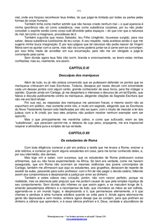 [45]
Monergismo.com – “Ao Senhor pertence a salvação” (Jonas 2:9)
www.monergismo.com
mal, onde era forçoso reconhecer teus limites, do que julgar-te limitado por todas as partes pelas
formas do corpo humano.
Também tinha como melhor admitir que não havias criado nenhum mal – o qual aparecia à
minha ignorância não só como substância, mas como substância corpórea, por eu não poder
conceber o espírito senão como corpo sutil difundido pelos espaços – do que crer que a natureza
do mal, tal como a imaginava, procedesse de ti.
Também supunha que nosso Salvador, teu Filho Unigênito, houvesse surgido, para nos
salvar, dessa substância luzidíssima de teu corpo. A seu respeito, nada aceitava senão o que me
sugeria minha louca imaginação. E por isso julgava que tal natureza não podia nascer da Virgem
Maria sem se ajuntar com a carne, mas não via como poderia juntar-se à carne sem se corromper;
por isso tinha medo de acreditar em sua encarnação, para não me ver obrigado a julgá-lo
corrompido pela carne.
Sem dúvida agora teus fiéis irão sorrir, branda e amorosamente, se lerem estas minhas
confissões; mas eu, realmente, era assim.
CAPÍTULO XI
Desculpas dos maniqueus
Além de tudo, eu já não estava convencido que se pudessem defender os pontos que os
maniqueus criticavam em tuas Escrituras. Todavia, desejava por vezes discutir com sinceridade
cada um desses pontos com algum varão, grande conhecedor de seus livros, para lhe indagar a
opinião. Quando ainda em Cartago, já me despertara o interesse o discurso de um tal Elpídio, que
falava e discutia publicamente contra os maniqueus, alegando citações da Sagrada Escritura que
não me era fácil refutar.
Por sua vez, as respostas dos maniqueus me pareciam fracas; e mesmo assim não as
expunham em público, mas somente entre nós, e muito em segredo, alegando que as Escrituras
do Novo Testamento haviam sido falsificadas por não sei quem, com o intuito de mesclar a lei dos
judeus com a fé cristã; por isso eles próprios não podiam mostrar nenhum exemplar sem ser
apócrifo.
Mas o que principalmente me mantinha cativo, e como que sufocado, eram as tais
“substâncias”, que pareciam oprimir-me, e debaixo de cujo peso, arquejante, me era impossível
respirar a atmosfera pura e simples de tua verdade.
CAPÍTULO XII
Os estudantes de Roma
Com toda diligência comecei a pôr em prática a tarefa que me levara a Roma, ensinar a
arte retórica, e comecei por reunir alguns estudantes em casa, para me tornar conhecido deles, e,
por seu intermédio, dos demais.
Mas logo vim a saber, com surpresa, que os estudantes de Roma praticavam outras
artimanhas, que eu não havia experimentado na África. Se bem era verdade, como me haviam
assegurado, que em Roma não ocorriam as mesmas violências dos jovens corrompidos de
Cartago, também me afirmavam que aqui os estudantes, aos grupelhos, deixavam de repente de
assistir às aulas, passando para outro professor, com o fim de não pagar o devido salário, faltando
assim aos compromissos e desprezando a justiça por amor ao dinheiro.
Também a estes odiava meu coração, porém, não com rancor perfeito, porque na
realidade, mas os aborrecia pelo prejuízo que me podiam causar do que pela simples injustiça de
seu comportamento. Sem dúvida são infames os que assim agem, e se maculam longe de ti,
amando passatempos efêmero e a recompensa de lodo, que imundece as mãos ao ser colhida,
agarrando-se a um mundo fugaz, e desprezando a ti, que permaneces eternamente, a ti que
chamas e perdoas à alma humana adúltera quando se volta para ti. Ainda agora aborrece-me
gente tão depravada e sem modos, embora agora deseje que se corrijam, para que prefiram ao
dinheiro a ciência que aprendem, e à essa ciência prefiram a ti, Deus, verdade e abundância de
 