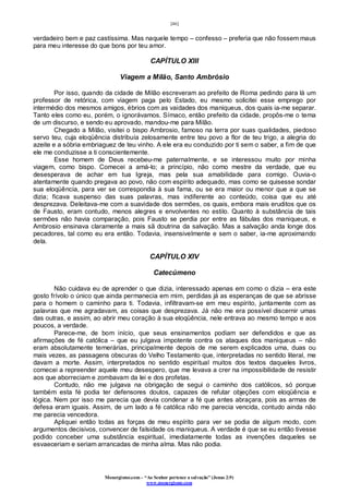 [46]
Monergismo.com – “Ao Senhor pertence a salvação” (Jonas 2:9)
www.monergismo.com
verdadeiro bem e paz castíssima. Mas naquele tempo – confesso – preferia que não fossem maus
para meu interesse do que bons por teu amor.
CAPÍTULO XIII
Viagem a Milão, Santo Ambrósio
Por isso, quando da cidade de Milão escreveram ao prefeito de Roma pedindo para lá um
professor de retórica, com viagem paga pelo Estado, eu mesmo solicitei esse emprego por
intermédio dos mesmos amigos, ébrios com as vaidades dos maniqueus, dos quais ia-me separar.
Tanto eles como eu, porém, o ignorávamos. Símaco, então prefeito da cidade, propôs-me o tema
de um discurso, e sendo eu aprovado, mandou-me para Milão.
Chegado a Milão, visitei o bispo Ambrosio, famoso na terra por suas qualidades, piedoso
servo teu, cuja eloqüência distribuía zelosamente entre teu povo a flor de teu trigo, a alegria do
azeite e a sóbria embriaguez de teu vinho. A ele era eu conduzido por ti sem o saber, a fim de que
ele me conduzisse a ti conscientemente.
Esse homem de Deus recebeu-me paternalmente, e se interessou muito por minha
viagem, como bispo. Comecei a amá-lo; a princípio, não como mestre da verdade, que eu
desesperava de achar em tua Igreja, mas pela sua amabilidade para comigo. Ouvia-o
atentamente quando pregava ao povo, não com espírito adequado, mas como se quisesse sondar
sua eloqüência, para ver se correspondia à sua fama, ou se era maior ou menor que a que se
dizia; ficava suspenso das suas palavras, mas indiferente ao conteúdo, coisa que eu até
desprezava. Deleitava-me com a suavidade dos sermões, os quais, embora mais eruditos que os
de Fausto, eram contudo, menos alegres e envolventes no estilo. Quanto à substância de tais
sermões não havia comparação, pois Fausto se perdia por entre as fábulas dos maniqueus, e
Ambrosio ensinava claramente a mais sã doutrina da salvação. Mas a salvação anda longe dos
pecadores, tal como eu era então. Todavia, insensivelmente e sem o saber, ia-me aproximando
dela.
CAPÍTULO XIV
Catecúmeno
Não cuidava eu de aprender o que dizia, interessado apenas em como o dizia – era este
gosto frívolo o único que ainda permanecia em mim, perdidas já as esperanças de que se abrisse
para o homem o caminho para ti. Todavia, infiltravam-se em meu espírito, juntamente com as
palavras que me agradavam, as coisas que desprezava. Já não me era possível discernir umas
das outras, e assim, ao abrir meu coração à sua eloqüência, nele entrava ao mesmo tempo e aos
poucos, a verdade.
Parece-me, de bom início, que seus ensinamentos podiam ser defendidos e que as
afirmações de fé católica – que eu julgava impotente contra os ataques dos maniqueus – não
eram absolutamente temerárias, principalmente depois de me serem explicados uma, duas ou
mais vezes, as passagens obscuras do Velho Testamento que, interpretadas no sentido literal, me
davam a morte. Assim, interpretados no sentido espiritual muitos dos textos daqueles livros,
comecei a repreender aquele meu desespero, que me levava a crer na impossibilidade de resistir
aos que aborreciam e zombavam da lei e dos profetas.
Contudo, não me julgava na obrigação de segui o caminho dos católicos, só porque
também esta fé podia ter defensores doutos, capazes de refutar objeções com eloqüência e
lógica. Nem por isso me parecia que devia condenar a fé que antes abraçara, pois as armas de
defesa eram iguais. Assim, de um lado a fé católica não me parecia vencida, contudo ainda não
me parecia vencedora.
Apliquei então todas as forças de meu espírito para ver se podia de algum modo, com
argumentos decisivos, convencer de falsidade os maniqueus. A verdade é que se eu então tivesse
podido conceber uma substância espiritual, imediatamente todas as invenções daqueles se
esvaeceriam e seriam arrancadas de minha alma. Mas não podia.
 