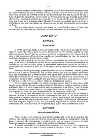 [47]
Monergismo.com – “Ao Senhor pertence a salvação” (Jonas 2:9)
www.monergismo.com
Contudo, refletindo e comparando sempre mais o que os filósofos haviam teorizado acerca
do mundo material e de toda a natureza sensível, cada vez mais me capacitava de que eram
muito mais prováveis as doutrinas destes que as dos maniqueus. Por isso, duvidando de tudo e
flutuando por entre as doutrinas, à maneira dos acadêmicos, como os julga a opinião geral, resolvi
abandonar os maniqueus, julgando que enquanto tivesse em dúvida não devia permanecer em
uma seita à qual eu já antepunha alguns filósofos. Recusava-me, contudo, terminantemente, a
confiar-lhes a cura das enfermidades de minha alma, por ser-lhes desconhecido o nome salutar
de Cristo.
Por isso tudo, resolvi tornar-me catecúmeno na Igreja Católica, que me havia sido
recomendada por meus pais, até que alguma claridade certa viesse dirigir meus passos.
LIVRO SEXTO
CAPÍTULO I
Esperanças
Ó minha esperança desde a minha juventude! Onde estavas, ou a que lugar te havias
retirado? Acaso não foste tu quem me criou, diferenciando-me dos animais, fazendo-me mais
sábio que as aves do céu? Mas eu caminhava por trevas e resvaladouros, e te buscava fora de
mim, e não encontrava o Deus de meu coração; caí nas profundezas do mar. Eu perdera a
confiança e desesperava de encontrar a verdade.
Minha mãe já viera a meu encontro, forte em sua piedade, seguindo-me por mar e por
terra, confiando em ti em todos os perigos. Até na travessia do mar proceloso ela encorajava os
marinheiros – os que costumam animar os navegadores inexperientes quando se perturbam –
garantia-lhes que chegariam a salvo ao fim da viagem, porque assim lho tínheis prometido em
visão.
Encontrou-me em grave perigo, já sem esperança de buscar a verdade. Contudo, quando
lhe disse que já não era maniqueísta, sem ser ainda católico, não pulou de alegria, como quem
ouve algo inesperado, pois já estava segura sobre aquele ponto de minha miséria, que a fazia
chorar por mim como por um morto que haveria de ressuscitar. Oferecia-me continuamente a ti
em pensamento, como sobre um esquife, para que dissesses ao filho da viúva: Jovem, eu te digo:
levanta-te, e seu filho revivesse, e voltasse a falar, e o entregasses à sua mãe.
Nem se abalou seu coração com alegria exagerada ao ouvir quanto já se havia cumprido
daquilo que com tantas lágrimas te suplicava todos os dias. Viu-me, senão na posse da verdade,
já afastado do erro. E como estava certa de que me concederias o que faltava – pois lhe havias
prometido a graça total – respondeu-me, com muita calma e com o coração cheio de confiança,
que esperava em Cristo que, antes de sair desta vida, me havia de ver católico fiel.
Foi o que me disse. Mas diante de ti, ó fonte das misericórdias, redobrava as súplicas e
lágrimas, para que apressasses teu auxílio e aclarasses minhas trevas. Ia com maior solicitude à
igreja para ficar suspensa dos lábios de Ambrosio, como da fonte de água viva que jorra para a
vida eterna. Minha mãe amava este varão como a um anjo de Deus, pois sabia que fora ele quem
me fizera mergulhar naquela dúvida, pela qual antevia, segura, que eu haveria de passar da
enfermidade pela saúde, depois de um perigo mais grave, que os médicos chamam de crítico.
CAPÍTULO II
Obediência de Mônica
Assim, um dia, como costumava na África, levou papas, pão e vinho puro à sepultura dos
mártires, mas o porteiro não quis permitir suas ofertas. Quando soube que essa proibição vinha do
bispo, resignou-se tão piedosamente e obedientemente, que eu mesmo me admirei de quão
facilmente passasse a condenar o hábito, e não a criticar a proibição de Ambrósio.
É que seu espírito não era dominado pela embriaguez, nem o amor do vinho a incitava ao
ódio da verdade, como acontece a muitos homens e mulheres, que ao ouvir o cântico da
 