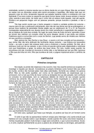 [48]
Monergismo.com – “Ao Senhor pertence a salvação” (Jonas 2:9)
www.monergismo.com
sobriedade, sentem a mesma repulsa que os ébrios diante de um copo d’água. Mas ela, ao trazer
as cestas com as oferendas usuais para serem provadas e repartidas, não bebia mais que um
pequeno copo de vinho, temperado segundo seu paladar bastante sóbrio e condizente com sua
dignidade. E se eram muitos os sepulcros que devia honrar desse modo, levava sempre o mesmo
copo, usando-o para todos, de modo que o vinho não só estava muito aguado, mas até quente.
Dividia-o em pequenos tragos com as pessoas presente, porque buscava a piedade, e não o
prazer.
Tão logo porém soube que o ilustre pregador e mestre a verdade proibira tal costume –
mesmo para os que o praticavam sobriamente, para não dar aos ébrios azo de se embriagarem, e
porque essa espécie de parentales (festas pagãs que se celebravam de 13 a 21 de fevereiro
consagradas especialmente aos deuses lares) era muito semelhante à superstição dos pagãos –
ela se absteve de muito boa vontade. No lugar da cesta cheia de frutos da terra, aprendeu a levar
ao túmulo dos mártires um coração cheio de puros desejos, dando o que podia aos pobres.
Celebrava assim a comunhão com o corpo do Senhor, cuja paixão serviu de modelo aos mártires
em seu sacrifício e coroação.
Mas, parece-me, meu Senhor e meu Deus – e assim o crê meu coração em tua presença –
que minha mãe não teria abdicado tão facilmente desse costume – que todavia era necessário
cortar – se outro a quem não amasse tanto como a Ambrosio o tivesse proibido. De fato, ela o
estimava muito por ter-me salvado, e ele a tinha em grande estima pela religiosidade e solicitude
com que freqüentava a igreja, na prática das boas obras. Por isso, muitas vezes quando me
encontrava com ele, irrompia em louvores à minha mãe, e me felicitava por ser seu filho. Ignorava
o filho que ela tinha em mim, filho que duvidava de tudo, e julgava impossível achar o caminho da
vida.
CAPÍTULO III
Primeiras conquistas
Na oração, eu ainda não implorava o teu socorro, mas meu espírito achava-se ocupado em
investigar e inquieto por discutir. Considerava ao próprio Ambrósio como homem feliz aos olhos
do mundo, vendo-o tão honrado pelas mais altas autoridades. Somente seu celibato me parecia
difícil. Mas eu não podia aquilatar, por nunca as ter experimentado, as esperanças que o
animavam, nem a luta que tinha de travar contra as tentações de sua alta posição; nem conhecia
os consolos na adversidade, nem os saborosos deleites do interior do seu coração quando
ruminava teu alimento. Ele, por sua vez, desconhecia minha inquietação e o abismo em que
estava para cair, porque não lhe podia perguntar, como desejava, o que queria. Uma multidão de
homens de negócios, a quem ele acudia nas dificuldades, impediam-me de o ouvir ou de lhe falar.
No bem pouco tempo que lhe deixavam livre, dedicava-se a reparar as forças do corpo
com o alimento necessário, ou as do espírito, com a leitura. Quando lia, seus olhos percorriam as
páginas e seu espírito penetrava-lhes o sentido, mas sua voz e sua língua repousavam.
Muitas vezes, estando eu presente – pois ninguém estava proibido de entrar, nem era
costume anunciar quem se apresentava – vi-o ler em silêncio, e nunca de outra maneira. E ali
ficava eu por muito tempo calado – pois, quem se atreveria molestar um homem tão atento? – e
por fim me afastava. Conjeturava eu que nos curtos momentos que encontrava para repousar o
espírito, livre do tumulto dos negócios alheios, não queria que o ocupassem com outra coisa. Lia
em silêncio (era comum naqueles tempos ler em voz alta, tanto pela dificuldade dos textos como
pela escassez dos livros, muitas vezes lidos em comum), talvez para evitar que algum ouvinte,
suspenso e atento à leitura, encontrando alguma passagem obscura, pedisse explicações, ou o
obrigasse a dissertar sobre questões difíceis. Gastaria o tempo em tais coisas, e impedido de ler
todos os livros que desejava, embora fosse mais provável que lesse em silêncio para poupar a
voz, que facilmente lhe enrouquecia.
Em todo caso, qualquer que fosse sua intenção, só poderia ser boa em um homem como
ele.
O certo é que não se apresentava nenhum ensejo para interrogar a teu santo-oráculo que
habitava em seu coração sobre o que desejava, exceto quando lhe ouvia uma breve resposta, e
minhas inquietudes pediam muito tempo e vagar para consultá-lo, o que nunca encontrava. Ouvia-
o, é certo, explicar perfeitamente ao povo a palavra da verdade todos os domingos, persuadindo-
 