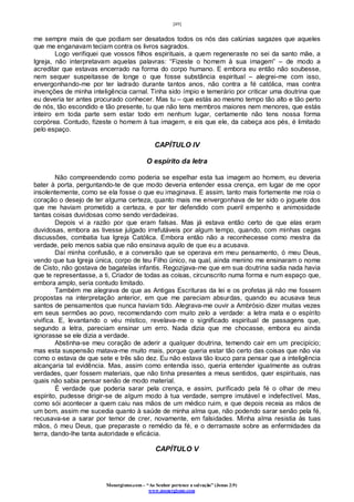 [49]
Monergismo.com – “Ao Senhor pertence a salvação” (Jonas 2:9)
www.monergismo.com
me sempre mais de que podiam ser desatados todos os nós das calúnias sagazes que aqueles
que me enganavam teciam contra os livros sagrados.
Logo verifiquei que vossos filhos espirituais, a quem regeneraste no sei da santo mãe, a
Igreja, não interpretavam aquelas palavras: “Fizeste o homem à sua imagem” – de modo a
acreditar que estavas encerrado na forma do corpo humano. E embora eu então não soubesse,
nem sequer suspeitasse de longe o que fosse substância espiritual – alegrei-me com isso,
envergonhando-me por ter ladrado durante tantos anos, não contra a fé católica, mas contra
invenções de minha inteligência carnal. Tinha sido ímpio e temerário por criticar uma doutrina que
eu deveria ter antes procurado conhecer. Mas tu – que estás ao mesmo tempo tão alto e tão perto
de nós, tão escondido e tão presente, tu que não tens membros maiores nem menores, que estás
inteiro em toda parte sem estar todo em nenhum lugar, certamente não tens nossa forma
corpórea. Contudo, fizeste o homem à tua imagem, e eis que ele, da cabeça aos pés, é limitado
pelo espaço.
CAPÍTULO IV
O espírito da letra
Não compreendendo como poderia se espelhar esta tua imagem ao homem, eu deveria
bater à porta, perguntando-te de que modo deveria entender essa crença, em lugar de me opor
insolentemente, como se ela fosse o que eu imaginava. E assim, tanto mais fortemente me roia o
coração o desejo de ter alguma certeza, quanto mais me envergonhava de ter sido o joguete dos
que me haviam prometido a certeza, e por ter defendido com pueril empenho e animosidade
tantas coisas duvidosas como sendo verdadeiras.
Depois vi a razão por que eram falsas. Mas já estava então certo de que elas eram
duvidosas, embora as tivesse julgado irrefutáveis por algum tempo, quando, com minhas cegas
discussões, combatia tua Igreja Católica. Embora então não a reconhecesse como mestra da
verdade, pelo menos sabia que não ensinava aquilo de que eu a acusava.
Daí minha confusão, e a conversão que se operava em meu pensamento, ó meu Deus,
vendo que tua Igreja única, corpo de teu Filho único, na qual, ainda menino me ensinaram o nome
de Cisto, não gostava de bagatelas infantis. Regozijava-me que em sua doutrina sadia nada havia
que te representasse, a ti, Criador de todas as coisas, circunscrito numa forma e num espaço que,
embora amplo, seria contudo limitado.
Também me alegrava de que as Antigas Escrituras da lei e os profetas já não me fossem
propostas na interpretação anterior, em que me pareciam absurdas, quando eu acusava teus
santos de pensamentos que nunca haviam tido. Alegrava-me ouvir a Ambrósio dizer muitas vezes
em seus sermões ao povo, recomendando com muito zelo a verdade: a letra mata e o espírito
vivifica. E, levantando o véu místico, revelava-me o significado espiritual de passagens que,
segundo a letra, pareciam ensinar um erro. Nada dizia que me chocasse, embora eu ainda
ignorasse se ele dizia a verdade.
Abstinha-se meu coração de aderir a qualquer doutrina, temendo cair em um precipício;
mas esta suspensão matava-me muito mais, porque queria estar tão certo das coisas que não via
como o estava de que sete e três são dez. Eu não estava tão louco para pensar que a inteligência
alcançaria tal evidência. Mas, assim como entendia isso, queria entender igualmente as outras
verdades, quer fossem materiais, que não tinha presentes a meus sentidos, quer espirituais, nas
quais não sabia pensar senão de modo material.
É verdade que poderia sarar pela crença, e assim, purificado pela fé o olhar de meu
espírito, pudesse dirigir-se de algum modo à tua verdade, sempre imutável e indefectível. Mas,
como sói acontecer a quem caiu nas mãos de um médico ruim, e que depois receia as mãos de
um bom, assim me sucedia quanto à saúde de minha alma que, não podendo sarar senão pela fé,
recusava-se a sarar por temor de crer, novamente, em falsidades. Minha alma resistia às tuas
mãos, ó meu Deus, que preparaste o remédio da fé, e o derramaste sobre as enfermidades da
terra, dando-lhe tanta autoridade e eficácia.
CAPÍTULO V
 