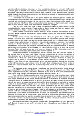 [5]
Monergismo.com – “Ao Senhor pertence a salvação” (Jonas 2:9)
www.monergismo.com
tuas misericórdias, conforme o que ouvi de meus pais carnais, de quem e em quem me formaste
no tempo, pois eu de mim nada recordo. Receberam-me os consolos do leite humano, do qual
nem minha mãe, nem minhas amas enchiam os seios; mas eras tu que, por meio delas, me davas
aquele alimento da infância, de acordo com o seu desígnio, e segundo os tesouros dispostos por ti
até no mais íntimo das coisas.
Também por tua causa é que eu não queria mais do que me davas; por tua causa é que
minhas amas queriam dar-me o que tu lhes davas, pois elas, movidas de sadio afeto, queriam dar-
me aquilo que abundavam graças a ti, já que era um bem para elas ou delas receber aquele bem,
embora realmente não fosse delas, meros instrumentos, porque de ti procedem, com certeza,
todos os bens, ó Deus, e de ti, Deus meu, depende toda minha salvação.
Tudo isto vim a saber mais tarde, quando me falaste por meio dos mesmos bens que me
concedias interior e exteriormente. Porque então as únicas coisas que fazia era sugar o leite,
aquietar-me com os afagos e chorar as dores de minha carne.
Depois também comecei a rir, primeiro dormindo, depois acordado. Isto disseram de mim,
e o creio, porque o mesmo acontece com outros meninos, pois eu não tenho a menor lembrança
dessas coisas.
Pouco a pouco comecei a me dar conta de onde estava, e a querer dar a conhecer meus
desejos a quem os podia satisfazer, embora realmente não o pudessem, porque meus desejos
estavam dentro, e eles fora; e por nenhum sentido podiam entrar em minha alma. assim, agitava
os braços e dava gritos e sinais semelhantes a meus desejos, os poucos que podia e como podia,
embora não fossem de fato sua expressão. Mas, se não era atendido, ou porque não me
entendessem, ou porque o que desejava me fosse prejudicial, eu me indignava com os adultos,
porque não me obedeciam, e sendo livres, por não quererem me servir; e deles me vingava
chorando. Assim são as crianças que pude observar; e que eu também fosse assim, mais me
ensinaram elas, sem o saber, do que os que me criaram, sabendo-o.
Minha infância morreu há muito tempo, mas eu continuo vivo. Mas, dize-me, Senhor, tu
que sempre vives, e em quem nada falece – porque existias antes do começo dos séculos, e
antes de tudo o que há de anterior, e és Deus e Senhor de todas as coisas; e esse encontram em
ti as causas de tudo o que é instável, e em ti permanecem os princípios imutáveis de tudo o que
se transforma, e vivem as razões eternas de tudo o que é transitório – dize-me a mim, eu to
suplico, ó meu Deus, diz-me, misericordioso, a mim que sou miserável, dize-me: porventura a
minha infância sucedeu a outra idade minha, já morta? Será esta aquela que vivi no ventre de
minha mãe? Porque também desta me revelaram algumas coisas, e eu mesmo já vi mulheres
grávidas.
E antes desse tempo, minha doçura e meu Deus, que era eu? Fui alguém, ou era parte de
alguma coisa? Dize-mo, porque não tenho quem me responda, nem meu pai, nem minha mãe,
nem a experiência dos outros, nem minha memória. Acaso te ris de mim, porque desejo saber
estas coisas, e me mandas que te louve e te confesse pelo que conheci de ti?
Eu te confesso, Senhor dos céus e da terra, louvando-te por meus princípios e por minha
infância, de que não tenho memória, mas que, por tua graça, o homem pode conjectura de si
pelos outros, crendo em muitas coisas, ainda que confiado na autoridade de humildes mulheres.
Então eu já existia, já vivia de verdade; e, já no fim da infância procurava sinais com que pudesse
exprimir aos outros as coisas que sentia. Com efeito, de onde poderia vir semelhante criatura,
senão de ti, Senhor? Acaso alguém pode ser artífice de si mesmo? Porventura existirá algum
outro manancial por onde corra até nos o ser e a vida, diferente da que nos dais, Senhor, tu em
quem ser e vida não são coisas distintas, porque és o Sumo Ser e a Suprema Vida? Com efeito,
és sumo, e não te mudas, nem caminha para ti o dia de hoje, apesar de caminhar por ti, apesar de
estarem em ti com certeza todas estas coisas, que não teriam caminho por onde passar se não as
contivesses. E porque teus anos não fenecem, teus anos são um perpétuo hoje. Oh! Quantos dias
nossos e de nossos pais já passaram por este teu hoje, e dele receberam sua duração, e de
alguma maneira existiram, e quantos passarão ainda, e receberão seu modo, e seu ser? Mas tu
és sempre o mesmo, e todas as coisas de amanhã e do futuro, e todas as coisas de ontem e do
passado, nesse hoje as fazes, nesse hoje as fizeste.
Que importa que alguém não entenda essas coisas? Que este alguém se ria, e diga: que é
isto? Que se ria assim, e que prefira encontrar-te sem indagação do que, indagando, não te
encontrar.
 