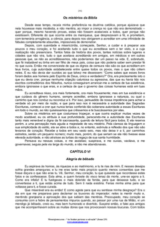 [50]
Monergismo.com – “Ao Senhor pertence a salvação” (Jonas 2:9)
www.monergismo.com
Os mistérios da Bíblia
Desde esse tempo, recaía minha preferência na doutrina católica, porque ajuizava que
nela houvesse mais modéstia, e não mentira, ao impor a crença no que não era demonstrado –
quer porque, mesmo havendo provas, estas não fossem acessíveis a todos, quer porque não
existissem. Diferente do que ocorria entre os maniqueus, que desprezavam a fé, e prometiam,
com temerária arrogância, a ciência, para depois nos obrigarem a acreditar em uma infinidade de
fábulas completamente absurdas, impossíveis de demonstrar.
Depois, com suavidade e misericórdia, começaste, Senhor, a cuidar e à preparar aos
poucos o meu coração, e foi aceitando tudo o que eu acreditava sem o ter visto, e a cuja
realização não presenciara. Tantos fatos da história dos povos, tantas notícias sobre lugares e
cidades que não vira, tudo o que aceitava acreditando em amigos, em médicos e em outras
pessoas que, se não as acreditássemos, não poderíamos dar um passo na vida. E, sobretudo,
que fé inabalável eu tinha em ser filho de meus pais, coisa que não poderia saber sem prestar fé
no que ouvia. Então me convenceste de que os dignos de censura não são os que acreditam em
teus livros, cuja autoridade estabeleceste entre quase todos os povos, mas o que não crêem
neles. E eu não devia dar ouvidos ao que talvez me dissessem: “Como sabes que esses livros
foram dados aos homens pelo Espírito de Deus, único e verdadeiro?” Ora, era precisamente isto o
que eu devia crer, porque nenhuma objeção caluniosa ou agressiva, das que eu havia lido nos
escritos contraditórios dos filósofos, nunca conseguiram arrancar-me a certeza de tua existência,
embora ignorasse o que eras, e a certeza de que o governo das coisas humanas está em tuas
mãos.
Eu acreditava nisso, ora mais fortemente, ora mais frouxamente; mas em tua existência e
que cuidava do gênero humano, sempre acreditei, embora ignorasse a natureza, ou qual o
caminho que nos conduz ou reconduz a ti. Por isso, persuadido de nossa impotência para achar a
verdade só por meio da razão, e que para isso nos é necessária a autoridade das Sagradas
Escrituras, comecei a crer que nunca terias conferido tão soberana autoridade a essas Escrituras
em todo o mundo, se não quiséssemos que crêssemos e te buscássemos por elas.
Sobre os mistérios em que costumava tropeçar, e que ouvira explicar muitas vezes de
modo aceitável, eu os atribuía à sua profundidade, parecendo-me a autoridade das Escrituras
tanto mais venerável e digna da fé sacrossanta, quando de leitura fácil para todos. E ela reserva
porém, a uma percepção mais aguda a majestade de seu mistério. Pela clareza da linguagem e
sua simplicidade do estilo, ela se abre a todos e, no entanto, estimula a reflexão dos que não são
levianos de coração. Recebe a todos em seu vasto seio, mas não deixa ir a ti, por caminhos
estreitos, senão um pequeno número; muito mais, porém, do que seriam se ela não tivesse essa
elevada autoridade, e não atraísse as turbas do regaço de sua santa humildade.
Pensava eu nessas coisas, e me assistias; suspirava, e me ouvias, vacilava, e me
governavas; seguia pela via larga do mundo, e não me abandonavas.
CAPÍTULO VI
Alegria de bêbado
Eu aspirava às honras, às riquezas e ao matrimonio, e tu te rias de mim. E nesses desejos
sofria grandes amarguras; e tu me eras tanto mais propício quanto menos consentias que me
fosse doçura o que não eras tu. Vê, Senhor, meu coração, tu que quiseste que recordasse estes
fatos e os confessasse. Esta alma, a quem livraste do visco tenaz da morte, une-se agora a ti.
Como era infeliz! E tu fustigavas o mais dolorido da ferida, para que deixasse tudo, e se
convertesse a ti, que estás acima de tudo. Sem ti nada existiria. Ferias minha alma para que
voltasse para ti, e fosse curada.
Que miserável era eu então! E como agiste para que eu sentisse minha desgraça? Era o
dia em que me preparava para declamar os louvores do imperador; neles ia mentir muito e,
mentindo granjearia a aprovação dos que sabiam das mentiras. Preocupado, meu coração se
consumia com a febre de pensamentos impuros quando, ao passar por uma rua de Milão, vi um
mendigo já bêbado, creio eu, mas bem humorado e divertido. Suspirei então, e falei aos amigos
que me acompanhavam sobre as muitas dores que nos provocavam nossas loucuras. Com todos
 