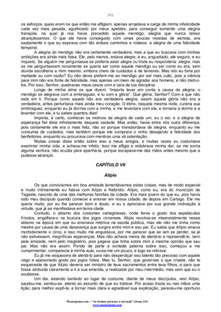 [51]
Monergismo.com – “Ao Senhor pertence a salvação” (Jonas 2:9)
www.monergismo.com
os esforços, quais eram os que então me afligiam, apenas arrastava a carga de minha infelicidade
cada vez mais pesada, aguilhoado por meus apetites, para conseguir somente uma alegria
tranqüila, na qual já nos havia precedido aquele mendigo; alegria que nunca talvez
alcançássemos. O que ele havia conseguido com umas poucas moedas de esmola, era
exatamente o que eu aspirava com tão árduos caminhos e rodeios: a alegria de uma felicidade
temporal.
A alegria do mendigo não era certamente verdadeira, mas a que eu buscava com minhas
ambições era ainda mais falsa. Ele, pelo menos, estava alegre, e eu, angustiado; ele seguro, e eu
inquieto. Se alguém me perguntasse se preferia estar alegre ou triste eu responderia: alegre; mas
se me perguntassem novamente se queria ser como aquele mendigo ou ser como eu era, sem
dúvida escolheria a mim mesmo, embora cheio de cuidados e de temores. Mas isto eu faria por
maldade ou com razão? Eu não devia preferir-me ao mendigo por ser mais culto, pois a ciência
para mim não era fonte de felicidade, mas apenas um meio de agradar aos homens, e não instruí-
los. Por isso, Senhor, quebravas meus ossos com a vara de tua disciplina.
Longe de minha alma os que dizem: “Importa levar em conta a causa da alegria; o
mendigo se alegrava com a embriaguez, e tu com a glória”. Que glória, Senhor? Com a que não
está em ti. Porque como aquela não era verdadeira alegria, assim aquela glória não era a
verdadeira, antes perturbava mais ainda meu coração. O ébrio, naquela mesma noite, curaria sua
embriaguez, enquanto eu já dormia com a minha, e me levantara com ela, e tornaria a dormir e a
levantar com ela, e tu sabes quantos dias!
Importa, é certo, conhecer os motivos da alegria de cada um, eu o sei, e a alegria da
esperança fiel dista infinitamente daquela vaidade. Mas então, havia entre nós outra diferença,
pois certamente ele era o mais feliz, não só porque transbordava de alegria, enquanto eu me
consumia de cuidados, mas também porque ele comprara o vinho desejando a felicidade dos
benfeitores, enquanto eu procurava com mentiras uma vã ostentação.
Muitas coisas disse então sobre isso a meus amigos, e muitas vezes eu costumava
examinar minha vida, e achava-me infeliz. Isso me afligia e redobrava minha dor; se me sorria
alguma ventura, não acudia para apanhá-la, porque escapava-me das mãos antes mesmo que a
pudesse alcançar.
CAPÍTULO VII
Alípio
Os que convivíamos em boa amizade lamentávamos estas coisas, mas de modo especial
e muito intimamente eu falava com Alípio e Nebrídio. Alípio, como eu, era do município de
Tagaste, nascido de uma das melhores famílias da cidade. Era mais jovem do que eu, pois havia
sido meu discípulo quando comecei a ensinar em nossa cidade, de depois em Cartago. Ele me
queria muito, por eu lhe parecer bom e douto, e eu o apreciava por sua grande inclinação à
virtude, que já se manifestava em tenra idade.
Contudo, o abismo dos costumes cartagineses, onde ferve o gosto dos espetáculos
frívolos, engolfara-o na loucura dos jogos circenses. Alípio revolvia-se miseravelmente nesse
abismo na época em que eu ensinava retórica na escola pública, mas ele não me tinha como
mestre por causa de uma desavença que surgira entre mim e seu pai. Eu sabia que Alípio amava
morbidamente o circo, e isso muito me angustiava, por me parecer que se iam se perder, se já
não estivessem, magníficas esperanças. Mas não achava meios de alertá-lo e repreendê-lo, nem
pela amizade, nem pelo magistério, pois julgava que tinha sobre mim a mesma opinião que seu
pai. Mas não era assim. Pondo de parte a vontade paterna sobre isso, começou a me
cumprimentar, comparecia à minha aula, ouvia-me um pouco, e logo se retirava.
Eu já me esquecera de alertá-lo para não desperdiçar seu talento tão precioso com aquele
cego e apaixonado gosto por jogos fúteis. Mas tu, Senhor, que governas o que criaste, não te
esqueceste de que Alípio deveria ser ministro de teus sacramentos entre teus filhos; e para que
fosse atribuída claramente a ti a sua emenda, a realizaste por meu intermédio, mas sem que eu o
soubesse.
Um dia, estando sentado ao lugar de costume, diante de meus discípulos, veio Alípio,
saudou-me, sentou-se, atento ao assunto de que eu tratava. Por acaso trazia eu nas mãos uma
lição; para melhor expô-la, e tornar mais clara e agradável sua explicação, pareceu-me oportuno
 