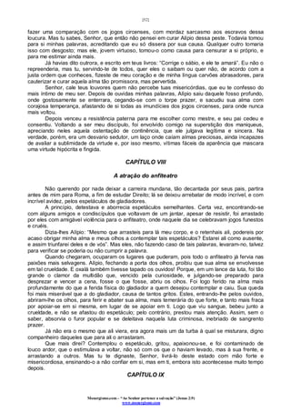 [52]
Monergismo.com – “Ao Senhor pertence a salvação” (Jonas 2:9)
www.monergismo.com
fazer uma comparação com os jogos circenses, com mordaz sarcasmo aos escravos dessa
loucura. Mas tu sabes, Senhor, que então não pensei em curar Alípio dessa peste. Todavia tomou
para si minhas palavras, acreditando que eu só dissera por sua causa. Qualquer outro tomaria
isso com desgosto; mas ele, jovem virtuoso, tomou-o como causa para censurar a si próprio, e
para me estimar ainda mais.
Já havias dito outrora, e escrito em teus livros: “Corrige o sábio, e ele te amará”. Eu não o
repreenderia, mas tu, servindo-te de todos, quer eles o saibam ou quer não, de acordo com a
justa ordem que conheces, fizeste de meu coração e de minha língua carvões abrasadores, para
cauterizar e curar aquela alma tão promissora, mas pervertida.
Senhor, cale teus louvores quem não percebe tuas misericórdias, que eu te confesso do
mais íntimo de meu ser. Depois de ouvidas minhas palavras, Alípio saiu daquele fosso profundo,
onde gostosamente se enterrara, cegando-se com o torpe prazer, e sacudiu sua alma com
corajosa temperança, afastando de si todas as imundícies dos jogos circenses, para onde nunca
mais voltou.
Depois venceu a resistência paterna para me escolher como mestre, e seu pai cedeu e
consentiu. Voltando a ser meu discípulo, foi envolvido comigo na superstição dos maniqueus,
apreciando neles aquela ostentação de continência, que ele julgava legítima e sincera. Na
verdade, porém, era um desvario sedutor, um laço onde caíam almas preciosas, ainda incapazes
de avaliar a sublimidade da virtude e, por isso mesmo, vítimas fáceis da aparência que mascara
uma virtude hipócrita e fingida.
CAPÍTULO VIII
A atração do anfiteatro
Não querendo por nada deixar a carreira mundana, tão decantada por seus pais, partira
antes de mim para Roma, a fim de estudar Direito; lá se deixou arrebatar de modo incrível, e com
incrível avidez, pelos espetáculos de gladiadores.
A princípio, detestava e aborrecia espetáculos semelhantes. Certa vez, encontrando-se
com alguns amigos e condiscípulos que voltavam de um jantar, apesar de resistir, foi arrastado
por eles com amigável violência para o anfiteatro, onde naquele dia se celebravam jogos funestos
e cruéis.
Dizia-lhes Alípio: “Mesmo que arrasteis para lá meu corpo, e o retenhais ali, podereis por
acaso obrigar minha alma e meus olhos a contemplar tais espetáculos? Estarei ali como ausente,
e assim triunfarei deles e de vós”. Mas eles, não fazendo caso de tais palavras, levaram-no, talvez
para verificar se poderia ou não cumprir a palavra.
Quando chegaram, ocuparam os lugares que puderam, pois todo o anfiteatro já fervia nas
paixões mais selvagens. Alípio, fechando a porta dos olhos, proibiu que sua alma se envolvesse
em tal crueldade. E oxalá também tivesse tapado os ouvidos! Porque, em um lance da luta, foi tão
grande o clamor da multidão que, vencido pela curiosidade, e julgando-se preparado para
desprezar e vencer a cena, fosse o que fosse, abriu os olhos. Foi logo ferido na alma mais
profundamente do que a ferida física do gladiador a quem desejou contemplar e caiu. Sua queda
foi mais miserável que a do gladiador, causa de tantos gritos. Estes, entrando-lhe pelos ouvidos,
abriram-lhe os olhos, para ferir e abater sua alma, mais temerária do que forte, e tanto mais fraca
por apoiar-se em si mesma, em lugar de se apoiar em ti. Logo que viu sangue, bebeu junto a
crueldade, e não se afastou do espetáculo; pelo contrário, prestou mais atenção. Assim, sem o
saber, absorvia o furor popular e se deleitava naquela luta criminosa, inebriado de sangrento
prazer.
Já não era o mesmo que ali viera, era agora mais um da turba à qual se misturara, digno
companheiro daqueles que para ali o arrastaram.
Que mais direi? Contemplou o espetáculo, gritou, apaixonou-se, e foi contaminado de
louco ardor, que o estimulava a voltar, não só com os que o haviam levado, mas à sua frente, e
arrastando a outros. Mas tu te dignaste, Senhor, livrá-lo deste estado com mão forte e
misericordiosa, ensinando-o a não confiar em si, mas em ti, embora isto acontecesse muito tempo
depois.
CAPÍTULO IX
 