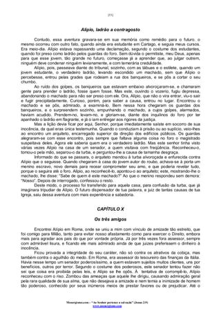 [53]
Monergismo.com – “Ao Senhor pertence a salvação” (Jonas 2:9)
www.monergismo.com
Alípio, ladrão a contragosto
Contudo, essa aventura gravara-se em sua memória como remédio para o futuro. o
mesmo ocorreu com outro fato, quando ainda era estudante em Cartago, e seguia meus cursos.
Era meio-dia. Alípio estava repassando uma declamação, segundo o costume dos estudantes,
quando foi preso como ladrão pelos guardas do foro. Sem dúvida o permitiste, meu Deus, apenas
para que esse jovem, tão grande no futuro, começasse já a aprender que, ao julgar outrem,
ninguém deve condenar ninguém levianamente, e com temerária credulidade.
Alípio, pois, passeava diante do tribunal, sozinho, com as tábuas e o estilete, quando um
jovem estudante, o verdadeiro ladrão, levando escondido um machado, sem que Alípio o
percebesse, entrou pelas grades que rodeiam a rua dos banqueiros, e se pôs a cortar o seu
chumbo.
Ao ruído dos golpes, os banqueiros que estavam embaixo alvoroçaram-se, e chamaram
gente para prender o ladrão, fosse quem fosse. Mas este, ouvindo o vozerio, fugiu depressa,
abandonando o machado para não ser preso com ele. Ora, Alípio, que não o vira entrar, viu-o sair
e fugir precipitadamente. Curioso, porém, para saber a causa, entrou no lugar. Encontrou o
machado e se pôs, admirado, a examiná-lo. Bem nessa hora chegaram os guardas dos
banqueiros, e o surpreendem sozinho, empunhando o machado, a cujos golpes, alarmados,
haviam acudido. Prendem-no, levam-no, e gloriam-se, diante dos inquilinos do foro por ter
apanhado o ladrão em flagrante, e já o iam entregar aos rigores da justiça.
Mas a lição devia ficar por aqui, Senhor, porque imediatamente saíste em socorro de sua
inocência, da qual eras única testemunha. Quando o conduziam à prisão ou ao suplício, veio-lhes
ao encontro um arquiteto, encarregado superior da direção dos edifícios públicos. Os guardas
alegraram-se com esse encontro, pois sempre que faltava alguma coisa no foro o magistrado
suspeitava deles. Agora ele saberia quem era o verdadeiro ladrão. Mas este senhor tinha visto
várias vezes Alípio na casa de um senador, a quem visitava com freqüência. Reconheceu-o,
tomou-o pela mão, separou-o da turba, e perguntou-lhe a causa de tamanha desgraça.
Informado do que se passara, o arquiteto mandou à turba alvoroçada e enfurecida contra
Alípio que o seguisse. Quando chegaram à casa do jovem autor do roubo, achava-se à porta um
menino escravo, novo demais para recear comprometer seu amo, e que poderia revelar tudo,
porque o seguira até o foro. Alípio, ao reconhecê-lo, apontou-o ao arquiteto; este, mostrando-lhe o
machado, lhe disse: “Sabe de quem é este machado?” Ao que o menino respondeu sem demora:
“Nosso”. Depois de interrogado, confessou o resto.
Deste modo, o processo foi transferido para aquela casa, para confusão da turba, que já
imaginara tripudiar de Alípio. O futuro dispensador de tua palavra, e juiz de tantas causas de tua
Igreja, saiu dessa aventura com mais experiência e sabedoria.
CAPÍTULO X
Os três amigos
Encontrei Alípio em Roma, onde se uniu a mim com vínculo de amizade tão estreito, que
foi comigo para Milão, tanto para evitar nosso afastamento como para exercer o Direito, embora
mais para agradar aos pais do que por vontade própria. Já por três vezes fora assessor, sempre
com admirável lisura, e ficando ele mais admirado ainda de que juizes preferissem o dinheiro à
inocência.
Ficou provada a integridade do seu caráter, não só contra os atrativos da cobiça, mas
também contra o aguilhão do medo. Em Roma, era assessor do tesoureiro das finanças da Itália.
Havia nesse tempo um senador poderosíssimo, a quem estavam sujeitos muitos clientes, uns por
benefícios, outros por terror. Segundo o costume dos poderosos, este senador tentou fazer não
sei que coisa era proibida pelas leis, e Alípio se lhe opôs. À tentativa de corrompê-lo, Alípio
reconheceu com o riso. Zombou das ameaças que aquele lhe dirigiu, causando admiração geral
pela rara qualidade de sua alma, que não desejava a amizade e nem temia a inimizade de homem
tão poderoso, conhecido por seus inúmeros meios de prestar favores ou de prejudicar. Até o
 