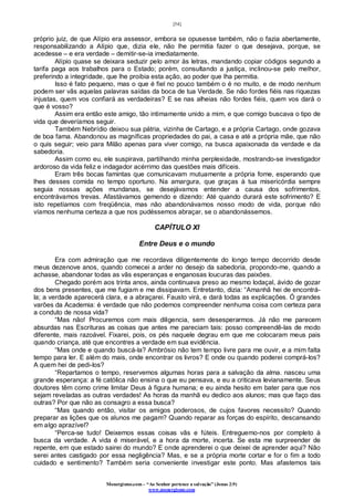 [54]
Monergismo.com – “Ao Senhor pertence a salvação” (Jonas 2:9)
www.monergismo.com
próprio juiz, de que Alípio era assessor, embora se opusesse também, não o fazia abertamente,
responsabilizando a Alípio que, dizia ele, não lhe permitia fazer o que desejava, porque, se
acedesse – e era verdade – demitir-se-ia imediatamente.
Alípio quase se deixara seduzir pelo amor às letras, mandando copiar códigos segundo a
tarifa paga aos trabalhos para o Estado; porém, consultando a justiça, inclinou-se pelo melhor,
preferindo a integridade, que lhe proibia esta ação, ao poder que lha permitia.
Isso é fato pequeno, mas o que é fiel no pouco também o é no muito, e de modo nenhum
podem ser vãs aquelas palavras saídas da boca de tua Verdade. Se não fordes fiéis nas riquezas
injustas, quem vos confiará as verdadeiras? E se nas alheias não fordes fiéis, quem vos dará o
que é vosso?
Assim era então este amigo, tão intimamente unido a mim, e que comigo buscava o tipo de
vida que deveríamos seguir.
Também Nebrídio deixou sua pátria, vizinha de Cartago, e a própria Cartago, onde gozava
de boa fama. Abandonou as magníficas propriedades do pai, a casa e até a própria mãe, que não
o quis seguir; veio para Milão apenas para viver comigo, na busca apaixonada da verdade e da
sabedoria.
Assim como eu, ele suspirava, partilhando minha perplexidade, mostrando-se investigador
ardoroso da vida feliz e indagador acérrimo das questões mais difíceis.
Eram três bocas famintas que comunicavam mutuamente a própria fome, esperando que
lhes desses comida no tempo oportuno. Na amargura, que graças à tua misericórdia sempre
seguia nossas ações mundanas, se desejávamos entender a causa dos sofrimentos,
encontrávamos trevas. Afastávamos gemendo e dizendo: Até quando durará este sofrimento? E
isto repetíamos com freqüência, mas não abandonávamos nosso modo de vida, porque não
víamos nenhuma certeza a que nos pudéssemos abraçar, se o abandonássemos.
CAPÍTULO XI
Entre Deus e o mundo
Era com admiração que me recordava diligentemente do longo tempo decorrido desde
meus dezenove anos, quando comecei a arder no desejo da sabedoria, propondo-me, quando a
achasse, abandonar todas as vãs esperanças e enganosas loucuras das paixões.
Chegado porém aos trinta anos, ainda continuava preso ao mesmo lodaçal, ávido de gozar
dos bens presentes, que me fugiam e me dissipavam. Entretanto, dizia: “Amanhã hei de encontrá-
la; a verdade aparecerá clara, e a abraçarei. Fausto virá, e dará todas as explicações. Ó grandes
varões da Academia: é verdade que não podemos compreender nenhuma coisa com certeza para
a conduto de nossa vida?
“Mas não! Procuremos com mais diligencia, sem desesperarmos. Já não me parecem
absurdas nas Escrituras as coisas que antes me pareciam tais: posso compreendê-las de modo
diferente, mais razoável. Fixarei, pois, os pés naquele degrau em que me colocaram meus pais
quando criança, até que encontres a verdade em sua evidência.
“Mas onde e quando buscá-la? Ambrósio não tem tempo livre para me ouvir, e a mim falta
tempo para ler. E além do mais, onde encontrar os livros? E onde ou quando poderei comprá-los?
A quem hei de pedi-los?
“Repartamos o tempo, reservemos algumas horas para a salvação da alma. nasceu uma
grande esperança: a fé católica não ensina o que eu pensava, e eu a criticava levianamente. Seus
doutores têm como crime limitar Deus à figura humana; e eu ainda hesito em bater para que nos
sejam reveladas as outras verdades! As horas da manhã eu dedico aos alunos; mas que faço das
outras? Por que não as consagro a essa busca?
“Mas quando então, visitar os amigos poderosos, de cujos favores necessito? Quando
preparar as lições que os alunos me pagam? Quando reparar as forças do espírito, descansando
em algo aprazível?
“Perca-se tudo! Deixemos essas coisas vãs e fúteis. Entreguemo-nos por completo à
busca da verdade. A vida é miserável, e a hora da morte, incerta. Se esta me surpreender de
repente, em que estado sairei do mundo? E onde aprenderei o que deixei de aprender aqui? Não
serei antes castigado por essa negligência? Mas, e se a própria morte cortar e for o fim a todo
cuidado e sentimento? Também seria conveniente investigar este ponto. Mas afastemos tais
 