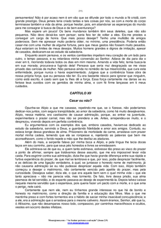 [55]
Monergismo.com – “Ao Senhor pertence a salvação” (Jonas 2:9)
www.monergismo.com
pensamentos! Não é por acaso nem é em vão que se difunde por todo o mundo a fé cristã, com
grande prestígio. Deus jamais teria criado tantas e tais coisas por nós, se com a morte do corpo
terminasse também a vida da alma. porque hesitar, pois, em abandonar as esperanças do mundo
para me consagrar à busca de Deus e da bem aventurança?
Mas espere um pouco! Os bens mundanos também têm seus deleites, que não são
pequenos. Não devo deixá-los sem pensar; seria feio ter de voltar a eles. Eis-me prestes a
conseguir um cargo de honra. Que mais posso desejar? Tenho uma multidão de amigos
poderosos. Sem me apressar muito poderia obter, no mínimo, uma presidência. Poderia então
casar-me com uma mulher de alguma fortuna, para que meus gastos não fossem muito pesados.
Aqui estariam os limites de meus desejos. Muitos homens grandes e dignos de imitação, apesar
de casados, dedicaram-se ao estudo da sabedoria.
Enquanto assim pensava, e os ventos cambiantes impeliam meu coração de um lado para
outro, o tempo passava, e eu retardava minha conversão ao Senhor. Adiava de dia para dia o
viver em ti, morrendo todavia todos os dias em mim mesmo. Amando a vida feliz, temia busca-la
em sua morada; procurava-a fugindo dela! Pensava que seria mui desgraçado se me visse
privado das carícias da mulher. Não pensava ainda no remédio de tua misericórdia, que cura esta
enfermidade, porque nunca o havia experimentado. Julgava que a continência fosse obra de
nossa própria força, que eu pensava não ter. Eu era bastante néscio para ignorar que ninguém,
como está escrito, é casto sem que tu lhes dê a força. Essa força certamente ma darias se eu
ferisse teus ouvidos com os gemidos de minha alma, e com fé firme lançasse em ti meus
cuidados.
CAPÍTULO XII
Casar ou não?
Opunha-se Alípio a que me casasse, repetindo-me que, se o fizesse, não poderíamos
dedicar-nos juntos, com segura tranqüilidade, ao amor da sabedoria, como há muito desejávamos.
Alípio, nessa matéria, era castíssimo de causar admiração, porque, ao entrar na juventude,
experimentara o prazer carnal, mas não se prendera a ele. Antes, arrependeu-se muito, e o
desprezou, vivendo depois em perfeita continência.
Eu argumentava com os exemplos dos que, embora casados, haviam-se dedicado ao
estudo da sabedoria, servindo a Deus, e guardando fidelidade e amor aos amigos. Contudo, eu
estava longe dessa grandeza de alma. Prisioneiro da morbidade da carne, arrastava com prazer
mortal minha cadeia, temendo que ela se rompesse e, rejeitando as palavras que bem me
aconselhavam, como o ferido repele a mão que lhe desfaz as ataduras.
Além do mais, a serpente falava por minha boca a Alípio, e pela língua lhe tecia doces
laços em seu caminho, para que seus pés honestos e livres se enredassem.
Ele admirava-se de que eu, a quem tanto estimava, estivesse tão preso ao visco do prazer
a ponto de afirmar, sempre que tratávamos desse assunto, que me era impossível levar vida
casta. Para esgrimir contra sua admiração, dizia-lhe que havia grande diferença entre sua rápida e
furtiva experiência do prazer, de que mal se lembrava e que, por isso, podia desprezar facilmente,
e as delícias de uma ligação verdadeira, à qual, se juntasse o honesto nome de matrimonio, já
não causaria admiração se eu não pudesse desprezar aquela vida. Com isso, Alípio também
começou a desejar o matrimonio, não certamente vencido pelo apetite do prazer, mas pela
curiosidade. Desejava saber, dizia ele, o que era aquele bem sem o qual minha vida – que ele
tanto apreciava – não me parecia vida, mas tormento. De fato, livre dessa prisão, sua alma
pasmava de tal servidão, e do espanto passava ao desejo de experimentá-la. Depois talvez caísse
naquela mesma servidão que o espantava, pois queria fazer um pacto com a morte, e o que ama
o perigo, nele cairá.
Certamente que nem ele, nem eu tínhamos grande interesse no que há de bonito e
honesto no matrimonio, como a direção da família e a educação dos filhos. Mas o que me
mantinha preso e com fortes tormentos era o hábito de saciar minha insaciável concupiscência; e
a ele, era a admiração que o arrastava para o mesmo cativeiro. Assim éramos, Senhor, até que tu,
ó Altíssimo, que não desamparas nosso lodo, compassivo, por caminhos maravilhosos e ocultos,
viestes em socorro destes infelizes.
 