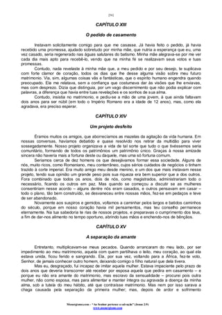 [56]
Monergismo.com – “Ao Senhor pertence a salvação” (Jonas 2:9)
www.monergismo.com
CAPÍTULO XIII
O pedido de casamento
Instavam solicitamente comigo para que me casasse. Já havia feito o pedido, já havia
recebido uma promessa, ajudado sobretudo por minha mãe, que nutria a esperança que eu, uma
vez casado, seria regenerado nas águas salutares do batismo. Minha mãe alegrava-se por me ver
cada dia mais apto para recebê-lo, vendo que na minha fé se realizavam seus votos e tuas
promessas.
Contudo, nada revelaste à minha mãe que, a meu pedido e por seu desejo, te suplicava
com forte clamor de coração, todos os dias que lhe desse alguma visão sobre meu futuro
matrimonio. Via, sim, algumas coisas vãs e fantásticas, que o espírito humano engendra quando
preocupado. Ela me relatava, sem a confiança que costumava dar às visões que lhe enviavas,
mas com desprezo. Dizia que distinguia, por um vago discernimento que não podia explicar com
palavras, a diferença que havia entre tuas revelações e os sonhos de sua alma.
Contudo, insistia no matrimonio, e pediu-se a mão de uma jovem, à que ainda faltavam
dois anos para ser núbil (em todo o Império Romano era a idade de 12 anos), mas, como ela
agradava, era preciso esperar.
CAPÍTULO XIV
Um projeto desfeito
Éramos muitos os amigos, que aborrecíamos as mazelas da agitação da vida humana. Em
nossas conversas, havíamos debatido e quase resolvido nos retirar da multidão para viver
sossegadamente. Nosso projeto organizava a vida de tal sorte que tudo o que tivéssemos seria
comunitário, formando de todos os patrimônios um patrimônio único. Graças à nossa amizade
sincera não haveria mais a fortuna deste ou daquele, mas uma só fortuna comum.
Seriamos cerca de dez homens os que desejávamos formar essa sociedade. Alguns de
nós, muito ricos, como Romaniano, meu conterrâneo, cujos sérios cuidados de negócios o tinham
trazido à corte imperial. Era muito amigo meu desde menino, e um dos que mais instavam nesse
projeto, tendo sua opinião um grande peso pois sua riqueza era bem superior que a dos outros.
Fora combinado que todos os anos, dois de nós, como magistrados, administrariam todo o
necessário, ficando os outros em paz. Mas quando se começou a discutir se as mulheres
consentiriam nesse acordo – alguns dentre nós eram casados, e outros pensavam em casar –
todo o plano, tão bem construído, se desvaneceu entre nossas mãos, fez-se em pedaços e teve
de ser abandonado.
Novamente aos suspiros e gemidos, voltamos a caminhar pelos largos e batidos caminhos
do século, porque em nosso coração havia mil pensamentos, mas teu conselho permanece
eternamente. Na tua sabedoria te rias de nossos projetos, e preparavas o cumprimento dos teus,
a fim de dar-nos alimento no tempo oportuno, abrindo tuas mãos e enchendo-nos de bênçãos.
CAPÍTULO XV
A separação da amante
Entretanto, multiplicavam-se meus pecados. Quando arrancaram do meu lado, por ser
impedimento ao meu matrimonio, aquela com quem partilhava o leito, meu coração, ao qual ela
estava unida, ficou ferido e sangrando. Ela, por sua vez, voltando para a África, fez-te voto,
Senhor, de jamais conhecer outro homem, deixando comigo o filho natural que dela tivera.
Mas eu, desgraçado, fui incapaz de imitar aquela mulher. Estava impaciente pelo prazo de
dois anos que deveria transcorrer até receber por esposa aquela que pedira em casamento – e
porque eu não era amante do matrimonio, mas escravo da sensualidade – procurei pois outra
mulher, não como esposa, mas para alimentar e manter íntegra ou agravada a doença da minha
alma, sob a tutela do meu hábito, até que contraísse matrimonio. Mas nem por isso sarava a
chaga causada pela separação da primeira mulher; mas, depois de ardor e sofrimento
 
