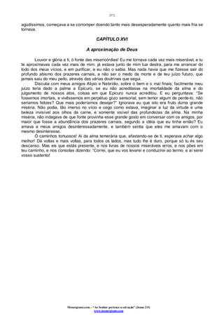 [57]
Monergismo.com – “Ao Senhor pertence a salvação” (Jonas 2:9)
www.monergismo.com
agudíssimos, começava a se corromper doendo tanto mais desesperadamente quanto mais fria se
tornava.
CAPÍTULO XVI
A aproximação de Deus
Louvor e glória a ti, ó fonte das misericórdias! Eu me tornava cada vez mais miserável, e tu
te aproximavas cada vez mais de mim. já estava junto de mim tua destra, para me arrancar do
lodo dos meus vícios, e em purificar, e eu não o sabia. Mas nada havia que me fizesse sair do
profundo abismo dos prazeres carnais, a não ser o medo da morte e de teu juízo futuro, que
jamais saiu do meu peito, através das várias doutrinas que segui.
Discutia com meus amigos Alípio e Nebrídio, sobre o bem e o mal finais; facilmente meu
juízo teria dado a palma a Epicuro, se eu não acreditasse na imortalidade da alma e do
julgamento de nossos atos, coisas em que Epicuro nunca acreditou. E eu perguntava: “Se
fossemos imortais, e vivêssemos em perpétuo gozo sensorial, sem temor algum de perde-lo, não
seriamos felizes? Que mais poderíamos desejar?” Ignorava eu que isto era fruto duma grande
miséria. Não podia, tão imerso no vício e cego como estava, imaginar a luz da virtude e uma
beleza invisível aos olhos da carne, e somente visível das profundezas da alma. Na minha
miséria, não indagava de que fonte provinha esse grande gosto em conversar com os amigos, por
maior que fosse a abundância dos prazeres carnais, segundo a idéia que eu tinha então? Eu
amava a meus amigos desinteressadamente, e também sentia que eles me amavam com o
mesmo desinteresse.
Ó caminhos tortuosos! Ai da alma temerária que, afastando-se de ti, esperava achar algo
melhor! Dá voltas e mais voltas, para todos os lados, mas tudo lhe é duro, porque só tu és seu
descanso. Mas eis que estás presente, e nos livras de nossos miseráveis erros, e nos pões em
teu caminho, e nos consolas dizendo: “Correi, que eu vos levarei e conduzirei ao termo, e aí serei
vosso sustento!
 