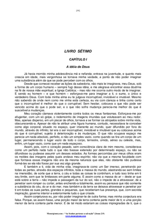 [58]
Monergismo.com – “Ao Senhor pertence a salvação” (Jonas 2:9)
www.monergismo.com
LIVRO SÉTIMO
CAPÍTULO I
A idéia de Deus
Já havia morrido minha adolescência má e nefanda; entrava na juventude, e quanto mais
crescia em idade, mais vergonhosa se tornava minha vaidade, a ponto de não poder imaginar
uma substância além da que se pode perceber com os olhos.
Desde que comecei receber as lições da sabedoria, não mais te imaginava, meu Deus, sob
a forma de um corpo humano – sempre fugi dessa idéia, e me alegrava encontrar essa doutrina
na fé de nossa mãe espiritual, a Igreja Católica; - mas não me ocorria outro modo de te imaginar.
E sendo eu homem – e que homem – esforçava-me para imaginar a ti, o sumo, o único e
verdadeiro Deus. Com toda minha alma eu te julgava incorruptível, inviolável e imutável. Mesmo
não sabendo de onde nem como me vinha esta certeza, eu via com clareza e tinha como certo
que o incorruptível é melhor do que o corruptível. Sem hesitar, colocava o que não pode ser
vencido acima do que o pode ser, e o que não sofre mudança parecia-me melhor do que é
suscetível a mudanças.
Meu coração clamava violentamente contra todos os meus fantasmas. Esforçava-me por
afugentar, com um só golpe, o redemoinho de imagens imundas que voluteavam ao meu redor.
Mas, apenas disperso, em um piscar de olhos, tornava a se formar os atropelos sobre minha vista,
obscurecendo-a. Apesar de não te atribuir uma figura humana, contudo, necessitava te conceber
como algo corporal, situado no espaço, quer imanente ao mundo, quer difundido por fora do
mundo, através do infinito; tal era o ser incorruptível, inviolável e imutável que eu colocava acima
do que é corruptível, sujeito à deterioração e ás mudanças. O que não ocupava espaço me
parecia um nada absoluto, perfeito, e não um simples vazio, como quando se tira um corpo de um
lugar, permanecendo o lugar vazio de todo o corpo, terrestre, úmido, aéreo ou celeste, mas,
enfim, um lugar vazio, como que um nada espaçoso.
Assim, pois, com o coração pesado, sem consciência clara de mim mesmo, considerava
como um perfeito nada tudo o que não tivesse extensão por determinado espaço, ou não se
difundisse ou pudesse assumir um desses estados. As formas percorridas por meus olhos eram
os moldes das imagens pelas quais andava meu espírito; não via que a mesma faculdade com
que formava essas imagens não era da mesma natureza que elas, não obstante não pudesse
formá-las se ela não fosse por sua vez algo grande.
E também a ti, vida de minha vida, imaginava-te como um Ser imenso, penetrando por
todas as partes, através dos espaços infinitos, toda a massa do mundo, alastrando-se sem limites
na imensidão, de sorte que a terra, o céu e todas as coisas te continham, e tudo isso tinha em ti
seu limite, sem que te limitasses em parte alguma. E assim como a massa do ar – deste ar que
está sobre a terra – não impede a passagem da luz do sol, não o impede de a atravessar, de a
penetrar sem romper ou cortar, antes enchendo-a totalmente, assim eu pensava que não somente
a substância do céu, do ar e do mar, mas também a da terra se deixava atravessar e penetrar por
ti em todas as suas partes, grandes e pequenas, que receberiam tua presença, que, com secreta
inspiração, governa interior e exteriormente tudo o que criaste.
Assim conjeturava eu, por não poder imaginar-te de outra forma; mas minha conjectura era
falsa. Porque, se assim fosse, uma porção maior da terra conteria parte maior de ti; e uma porção
menor da terra conteria parte menor. E de tal modo estariam as coisas impregnadas de ti, que o
 