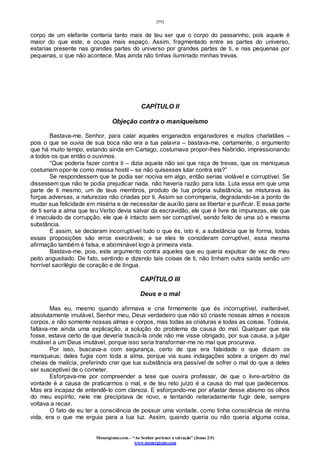 [59]
Monergismo.com – “Ao Senhor pertence a salvação” (Jonas 2:9)
www.monergismo.com
corpo de um elefante conteria tanto mais de teu ser que o corpo do passarinho, pois aquele é
maior do que este, e ocupa mais espaço. Assim, fragmentado entre as partes do universo,
estarias presente nas grandes partes do universo por grandes partes de ti, e nas pequenas por
pequenas, o que não acontece. Mas ainda não tinhas iluminado minhas trevas.
CAPÍTULO II
Objeção contra o maniqueísmo
Bastava-me, Senhor, para calar aqueles enganados enganadores e muitos charlatães –
pois o que se ouvia de sua boca não era a tua palavra – bastava-me, certamente, o argumento
que há muito tempo, estando ainda em Cartago, costumava propor-lhes Nebrídio, impressionando
a todos os que então o ouvimos.
“Que poderia fazer contra ti – dizia aquela não sei que raça de trevas, que os maniqueus
costumam opor-te como massa hostil – se não quisesses lutar contra ela?”
Se respondessem que te podia ser nociva em algo, então serias violável e corruptível. Se
dissessem que não te podia prejudicar nada, não haveria razão para luta. Luta essa em que uma
parte de ti mesmo, um de teus membros, produto de tua própria substância, se misturava às
forças adversas, a naturezas não criadas por ti. Assim se corromperia, degradando-se a ponto de
mudar sua felicidade em miséria e de necessitar de auxílio para se libertar e purificar. E essa parte
de ti seria a alma que teu Verbo devia salvar da escravidão, ele que é livre de impurezas, ele que
é imaculado da corrupção, ele que é intacto sem ser corruptível, sendo feito de uma só e mesma
substância.
E assim, se declaram incorruptível tudo o que és, isto é, a substância que te forma, todas
essas proposições são erros execráveis; e se eles te consideram corruptível, essa mesma
afirmação também é falsa, e abominável logo à primeira vista.
Bastava-me, pois, este argumento contra aqueles que eu queria expulsar de vez de meu
peito angustiado. De fato, sentindo e dizendo tais coisas de ti, não tinham outra saída senão um
horrível sacrilégio de coração e de língua.
CAPÍTULO III
Deus e o mal
Mas eu, mesmo quando afirmava e cria firmemente que és incorruptível, inalterável,
absolutamente imutável, Senhor meu, Deus verdadeiro que não só criaste nossas almas e nossos
corpos, e não somente nossas almas e corpos, mas todas as criaturas e todas as coisas. Todavia,
faltava-me ainda uma explicação, a solução do problema da causa do mal. Qualquer que ela
fosse, estava certo de que deveria buscá-la onde não me visse obrigado, por sua causa, a julgar
mutável a um Deus imutável, porque isso seria transformar-me no mal que procurava.
Por isso, buscava-a com segurança, certo de que era falsidade o que diziam os
maniqueus; deles fugia com toda a alma, porque via suas indagações sobre a origem do mal
cheias de malícia, preferindo crer que tua substância era passível de sofrer o mal do que a deles
ser susceptível de o cometer.
Esforçava-me por compreender a tese que ouvira professar, de que o livre-arbítrio da
vontade é a causa de praticarmos o mal, e de teu reto juízo é a causa do mal que padecemos.
Mas era incapaz de entendê-lo com clareza. E esforçando-me por afastar desse abismo os olhos
do meu espírito, nele me precipitava de novo, e tentando reiteradamente fugir dele, sempre
voltava a recair.
O fato de eu ter a consciência de possuir uma vontade, como tinha consciência de minha
vida, era o que me erguia para a tua luz. Assim, quando queria ou não queria alguma coisa,
 