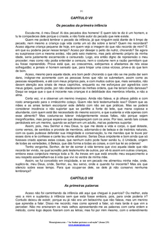 [6]
Monergismo.com – “Ao Senhor pertence a salvação” (Jonas 2:9)
www.monergismo.com
CAPÍTULO VII
Os pecados da primeira infância
Escuta-me, ó meu Deus! Ai dos pecados dos homens! E quem isto te diz é um homem, e
tu te compadeces dele porque o criaste, e não foste autor do pecado que nele existe.
Quem me poderá lembrar o pecado da infância, já que ninguém está diante de ti limpo de
pecado, nem mesmo a criança cuja vida conta um só dia sobre a terra? Quem mo recordará?
Acaso alguma criança pequena de hoje, em quem vejo a imagem do que não recordo de mim? E
em que eu poderia pecar nesse tempo? Acaso por desejar o peito da nutriz, chorando? Se agora
eu suspirasse com a mesma avidez, não pelo seio materno, mas pelo alimento próprio da minha
idade, seria justamente escarnecido e censurado. Logo, era então digno de repreensão o meu
proceder; mas como não podia entender a censura, nem o costume nem a razão permitiam que
eu fosse repreendido. Prova está que, ao crescermos, extirpamos e afastamos de nós essa
sofreguidão; e jamais vi homem sensato que, para limpar uma coisa viciosa, prive-a do que tem
de bom.
Acaso, mesmo para aquela idade, era bom pedir chorando o que não se me podia dar sem
dano, indignar-me acremente com as pessoas livres que não se submetiam, assim como as
pessoas respeitáveis, e até com meus próprios pais, e com muitos outros que, mais sensatos, não
davam atenção aos sinais de meus caprichos, enquanto eu me esforçava por agredi-los com
meus golpes, quanto podia, por não obedecerem às minhas ordens, que me teriam sido danosas?
Daqui se segue que o que é inocente nas crianças é a debilidade dos membros infantis, e não a
alma.
Certa vez, vi e observei um menino invejoso. Ainda não falava, e já olhava pálido e com
rosto amargurado para o irmãozinho colaço. Quem não terá testemunhado isso? Dizem que as
mães e as amas tentam esconjurar este defeito com não sei que práticas. Mas se poderá
considerar inocência o não suportar que se partilhe a fonte do leite, que mana copiosa e
abundante, com quem está tão necessitado do mesmo socorro, e que sustenta a vida apenas com
esse alimento? Mas costuma-se tolerar indulgentemente essas faltas, não porque sejam
insignificantes, mas porque espera-se que desapareçam com os anos. Por isso, sendo tais coisas
perdoáveis em um menino, quando se acham em um adulto, mal as podemos suportar.
Assim, pois, meu Senhor e meu Deus, tu que me deste a vida e corpo, o qual dotaste,
como vemos, de sentidos e proviste de membros, adornando-o de beleza e de instintos naturais,
com os quais pudesse defender sua integridade e conservação, tu me mandas que te louve por
esses dons e te confesse e cante teu nome altíssimo. Serias Deus onipotente e bom ainda que só
tivesses criado apenas estas coisas, que nenhum outro pode fazer senão tu, ó Unidade, origem
de todas as variedades, ó Beleza, que dás forma a todas as coisas, e com tua lei as ordenas!
Tenho vergonha, Senhor, de ter de somar à vida terrena que vivo aquela idade que não
recordo ter vivido, na qual acredito pelo testemunho de outros, por vê-lo assim em outras crianças,
embora essa conjectura mereça toda a fé. As trevas em que está envolto meu esquecimento a
seu respeito assemelham-se à vida que vivi no ventre de minha mãe.
Assim, se fui concebido em iniqüidade, e se em pecado me alimentou minha mãe, onde,
suplico-te, meu Deus, onde, Senhor, eu, teu servo, onde e quando fui inocente? Mas eis que
silencio sobre esse tempo. Para que ocupar-se dele, se dele já não conservo nenhuma
lembrança?
CAPÍTULO VIII
As primeiras palavras
Acaso não foi caminhando da infância até aqui que cheguei à puerícia? Ou melhor, esta
veio a mim e suplantou à infância sem que esta fosse embora, pois, para onde poderia ir?
Contudo deixou de existir, porque eu já não era um bebezinho que não falava, mas um menino
que aprendia a falar. Disso me recordo; mas como aprendi a falar, só mais tarde é que vim a
perceber. Não mo ensinaram os mais velhos apresentando-me as palavras com certa ordem e
método, como logo depois fizeram com as letras; mas foi por mim mesmo, com o entendimento
 