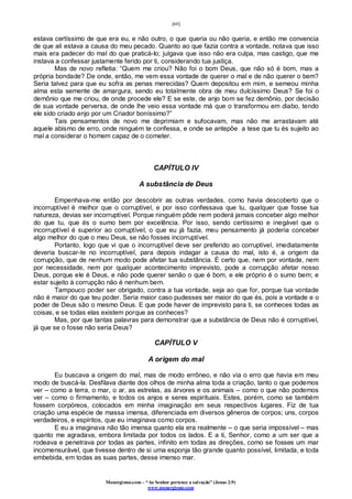 [60]
Monergismo.com – “Ao Senhor pertence a salvação” (Jonas 2:9)
www.monergismo.com
estava certíssimo de que era eu, e não outro, o que queria ou não queria, e então me convencia
de que ali estava a causa do meu pecado. Quanto ao que fazia contra a vontade, notava que isso
mais era padecer do mal do que praticá-lo; julgava que isso não era culpa, mas castigo, que me
instava a confessar justamente ferido por ti, considerando tua justiça.
Mas de novo refletia: “Quem me criou? Não foi o bom Deus, que não só é bom, mas a
própria bondade? De onde, então, me vem essa vontade de querer o mal e de não querer o bem?
Seria talvez para que eu sofra as penas merecidas? Quem depositou em mim, e semeou minha
alma esta semente de amargura, sendo eu totalmente obra de meu dulcíssimo Deus? Se foi o
demônio que me criou, de onde procede ele? E se este, de anjo bom se fez demônio, por decisão
de sua vontade perversa, de onde lhe veio essa vontade má que o transformou em diabo, tendo
ele sido criado anjo por um Criador boníssimo?”
Tais pensamentos de novo me deprimiam e sufocavam, mas não me arrastavam até
aquele abismo de erro, onde ninguém te confessa, e onde se antepõe a tese que tu és sujeito ao
mal a considerar o homem capaz de o cometer.
CAPÍTULO IV
A substância de Deus
Empenhava-me então por descobrir as outras verdades, como havia descoberto que o
incorruptível é melhor que o corruptível, e por isso confessava que tu, qualquer que fosse tua
natureza, devias ser incorruptível. Porque ninguém pôde nem poderá jamais conceber algo melhor
do que tu, que és o sumo bem por excelência. Por isso, sendo certíssimo e inegável que o
incorruptível é superior ao corruptível, o que eu já fazia, meu pensamento já poderia conceber
algo melhor do que o meu Deus, se não fosses incorruptível.
Portanto, logo que vi que o incorruptível deve ser preferido ao corruptível, imediatamente
deveria buscar-te no incorruptível, para depois indagar a causa do mal, isto é, a origem da
corrupção, que de nenhum modo pode afetar tua substância. É certo que, nem por vontade, nem
por necessidade, nem por qualquer acontecimento imprevisto, pode a corrupção afetar nosso
Deus, porque ele é Deus, e não pode querer senão o que é bom, e ele próprio é o sumo bem; e
estar sujeito à corrupção não é nenhum bem.
Tampouco poder ser obrigado, contra a tua vontade, seja ao que for, porque tua vontade
não é maior do que teu poder. Seria maior caso pudesses ser maior do que és, pois a vontade e o
poder de Deus são o mesmo Deus. E que pode haver de imprevisto para ti, se conheces todas as
coisas, e se todas elas existem porque as conheces?
Mas, por que tantas palavras para demonstrar que a substância de Deus não é corruptível,
já que se o fosse não seria Deus?
CAPÍTULO V
A origem do mal
Eu buscava a origem do mal, mas de modo errôneo, e não via o erro que havia em meu
modo de buscá-la. Desfilava diante dos olhos de minha alma toda a criação, tanto o que podemos
ver – como a terra, o mar, o ar, as estrelas, as árvores e os animais – como o que não podemos
ver – como o firmamento, e todos os anjos e seres espirituais. Estes, porém, como se também
fossem corpóreos, colocados em minha imaginação em seus respectivos lugares. Fiz de tua
criação uma espécie de massa imensa, diferenciada em diversos gêneros de corpos; uns, corpos
verdadeiros, e espíritos, que eu imaginava como corpos.
E eu a imaginava não tão imensa quanto ela era realmente – o que seria impossível – mas
quanto me agradava, embora limitada por todos os lados. E a ti, Senhor, como a um ser que a
rodeava e penetrava por todas as partes, infinito em todas as direções, como se fosses um mar
incomensurável, que tivesse dentro de si uma esponja tão grande quanto possível, limitada, e toda
embebida, em todas as suas partes, desse imenso mar.
 