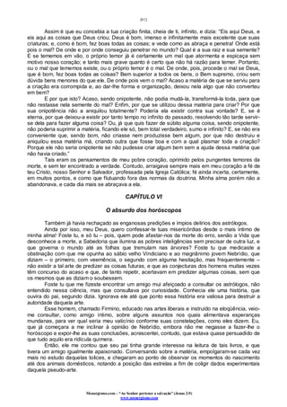 [61]
Monergismo.com – “Ao Senhor pertence a salvação” (Jonas 2:9)
www.monergismo.com
Assim é que eu concebia a tua criação finita, cheia de ti, infinito, e dizia: “Eis aqui Deus, e
eis aqui as coisas que Deus criou; Deus é bom, imenso e infinitamente mais excelente que suas
criaturas; e, como é bom, fez boas todas as coisas; e vede como as abraça e penetra! Onde está
pois o mal? De onde e por onde conseguiu penetrar no mundo? Qual é a sua raiz e sua semente?
E se tememos em vão, o próprio temor já é certamente um mal que atormenta e espicaça sem
motivo nosso coração; e tanto mais grave quanto é certo que não há razão para temer. Portanto,
ou o mal que tememos existe, ou o próprio temor é o mal. De onde, pois, procede o mal se Deus,
que é bom, fez boas todas as coisas? Bem superior a todos os bens, o Bem supremo, criou sem
dúvida bens menores do que ele. De onde pois vem o mal? Acaso a matéria de que se serviu para
a criação era corrompida e, ao dar-lhe forma e organização, deixou nela algo que não converteu
em bem?
E por que isto? Acaso, sendo onipotente, não podia mudá-la, transformá-la toda, para que
não restasse nela semente do mal? Enfim, por que se utilizou dessa matéria para criar? Por que
sua onipotência não a aniquilou totalmente? Poderia ela existir contra sua vontade? E, se é
eterna, por que deixou-a existir por tanto tempo no infinito do passado, resolvendo tão tarde servir-
se dela para fazer alguma coisa? Ou, já que quis fazer de súbito alguma coisa, sendo onipotente,
não poderia suprimir a matéria, ficando ele só, bem total verdadeiro, sumo e infinito? E, se não era
conveniente que, sendo bom, não criasse nem produzisse bem algum, por que não destruiu e
aniquilou essa matéria má, criando outra que fosse boa e com a qual plasmar toda a criação?
Porque ele não seria onipotente se não pudesse criar algum bem sem a ajuda dessa matéria que
não havia criado.”
Tais eram os pensamentos de meu pobre coração, oprimido pelos pungentes temores da
morte, e sem ter encontrado a verdade. Contudo, arraigava sempre mais em meu coração a fé de
teu Cristo, nosso Senhor e Salvador, professada pela Igreja Católica; fé ainda incerta, certamente,
em muitos pontos, e como que flutuando fora das normas da doutrina. Minha alma porém não a
abandonava, e cada dia mais se abraçava a ela.
CAPÍTULO VI
O absurdo dos horóscopos
Também já havia rechaçado as enganosas predições e ímpios delírios dos astrólogos.
Ainda por isso, meu Deus, quero confessar-te tuas misericórdias desde o mais íntimo de
minha alma! Foste tu, e só tu – pois, quem pode afastar-nos da morte do erro, senão a Vida que
desconhece a morte, a Sabedoria que ilumina as pobres inteligências sem precisar de outra luz, e
que governa o mundo até as folhas que tremulam nas árvores? Foste tu que medicaste a
obstinação com que me opunha ao sábio velho Vindiciano e ao magnânimo jovem Nebrídio, que
diziam – o primeiro, com veemência, o segundo com alguma hesitação, mas frequentemente –
não existir a tal arte de predizer as coisas futuras, e que as conjecturas dos homens muitas vezes
têm concurso do acaso e que, de tanto repetir, acertavam em predizer algumas coisas, sem que
os mesmos que as diziam o soubessem.
Foste tu que me fizeste encontrar um amigo mui afeiçoado a consultar os astrólogos, não
entendido nessa ciência, mas que consultava por curiosidade. Conhecia ele uma história, que
ouvira do pai, segundo dizia. Ignorava ele até que ponto essa história era valiosa para destruir a
autoridade daquela arte.
Esse homem, chamado Firmino, educado nas artes liberais e instruído na eloqüência, veio-
me consultar, como amigo íntimo, sobre alguns assuntos nos quais alimentava esperanças
mundanas, para ver qual seria meu vaticínio conforme suas constelações, como eles dizem. Eu,
que já começara a me inclinar à opinião de Nebrídio, embora não me negasse a fazer-lhe o
horóscopo e expor-lhe as suas conclusões, acrescentei, contudo, que estava quase persuadido de
que tudo aquilo era ridícula quimera.
Então, ele me contou que seu pai tinha grande interesse na leitura de tais livros, e que
tivera um amigo igualmente apaixonado. Conversando sobre a matéria, empolgaram-se cada vez
mais no estudo daquelas tolices, e chegaram ao ponto de observar os momentos do nascimento
até dos animais domésticos, notando a posição das estrelas a fim de coligir dados experimentais
daquela pseudo-arte.
 