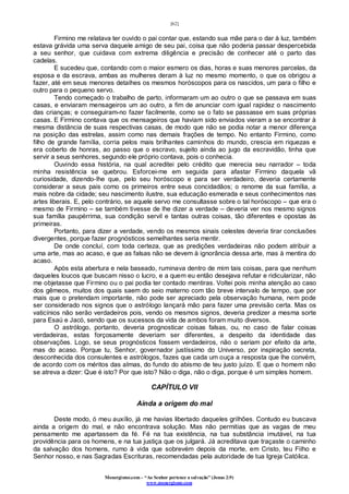 [62]
Monergismo.com – “Ao Senhor pertence a salvação” (Jonas 2:9)
www.monergismo.com
Firmino me relatava ter ouvido o pai contar que, estando sua mãe para o dar à luz, também
estava grávida uma serva daquele amigo de seu pai, coisa que não poderia passar despercebida
a seu senhor, que cuidava com extrema diligência e precisão de conhecer até o parto das
cadelas.
E sucedeu que, contando com o maior esmero os dias, horas e suas menores parcelas, da
esposa e da escrava, ambas as mulheres deram à luz no mesmo momento, o que os obrigou a
fazer, até em seus menores detalhes os mesmos horóscopos para os nascidos, um para o filho e
outro para o pequeno servo.
Tendo começado o trabalho de parto, informaram um ao outro o que se passava em suas
casas, e enviaram mensageiros um ao outro, a fim de anunciar com igual rapidez o nascimento
das crianças; e conseguiram-no fazer facilmente, como se o fato se passasse em suas próprias
casas. E Firmino contava que os mensageiros que haviam sido enviados vieram a se encontrar à
mesma distância de suas respectivas casas, de modo que não se podia notar a menor diferença
na posição das estrelas, assim como nas demais frações de tempo. No entanto Firmino, como
filho de grande família, corria pelos mais brilhantes caminhos do mundo, crescia em riquezas e
era coberto de honras, ao passo que o escravo, sujeito ainda ao jugo da escravidão, tinha que
servir a seus senhores, segundo ele próprio contava, pois o conhecia.
Ouvindo essa história, na qual acreditei pelo crédito que merecia seu narrador – toda
minha resistência se quebrou. Esforcei-me em seguida para afastar Firmino daquela vã
curiosidade, dizendo-lhe que, pelo seu horóscopo e para ser verdadeiro, deveria certamente
considerar a seus pais como os primeiros entre seus concidadãos; o renome da sua família, a
mais nobre da cidade; seu nascimento ilustre, sua educação esmerada e seus conhecimentos nas
artes liberais. E, pelo contrário, se aquele servo me consultasse sobre o tal horóscopo – que era o
mesmo de Firmino – se também tivesse de lhe dizer a verdade – deveria ver nos mesmo signos
sua família paupérrima, sua condição servil e tantas outras coisas, tão diferentes e opostas às
primeiras.
Portanto, para dizer a verdade, vendo os mesmos sinais celestes deveria tirar conclusões
divergentes, porque fazer prognósticos semelhantes seria mentir.
De onde concluí, com toda certeza, que as predições verdadeiras não podem atribuir a
uma arte, mas ao acaso, e que as falsas não se devem à ignorância dessa arte, mas à mentira do
acaso.
Após esta abertura e nela baseado, ruminava dentro de mim tais coisas, para que nenhum
daqueles loucos que buscam nisso o lucro, e a quem eu então desejava refutar e ridicularizar, não
me objetasse que Firmino ou o pai podia ter contado mentiras. Voltei pois minha atenção ao caso
dos gêmeos, muitos dos quais saem do seio materno com tão breve intervalo de tempo, que por
mais que o pretendam importante, não pode ser apreciado pela observação humana, nem pode
ser considerado nos signos que o astrólogo lançará mão para fazer uma previsão certa. Mas os
vaticínios não serão verdadeiros pois, vendo os mesmos signos, deveria predizer a mesma sorte
para Esaú e Jacó, sendo que os sucessos da vida de ambos foram muito diversos.
O astrólogo, portanto, deveria prognosticar coisas falsas, ou, no caso de falar coisas
verdadeiras, estas forçosamente deveriam ser diferentes, a despeito da identidade das
observações. Logo, se seus prognósticos fossem verdadeiros, não o seriam por efeito da arte,
mas do acaso. Porque tu, Senhor, governador justíssimo do Universo, por inspiração secreta,
desconhecida dos consulentes e astrólogos, fazes que cada um ouça a resposta que lhe convém,
de acordo com os méritos das almas, do fundo do abismo de teu justo juízo. E que o homem não
se atreva a dizer: Que é isto? Por que isto? Não o diga, não o diga, porque é um simples homem.
CAPÍTULO VII
Ainda a origem do mal
Deste modo, ó meu auxílio, já me havias libertado daqueles grilhões. Contudo eu buscava
ainda a origem do mal, e não encontrava solução. Mas não permitias que as vagas de meu
pensamento me apartassem da fé. Fé na tua existência, na tua substância imutável, na tua
providência para os homens, e na tua justiça que os julgará. Já acreditava que traçaste o caminho
da salvação dos homens, rumo à vida que sobrevém depois da morte, em Cristo, teu Filho e
Senhor nosso, e nas Sagradas Escrituras, recomendadas pela autoridade de tua Igreja Católica.
 